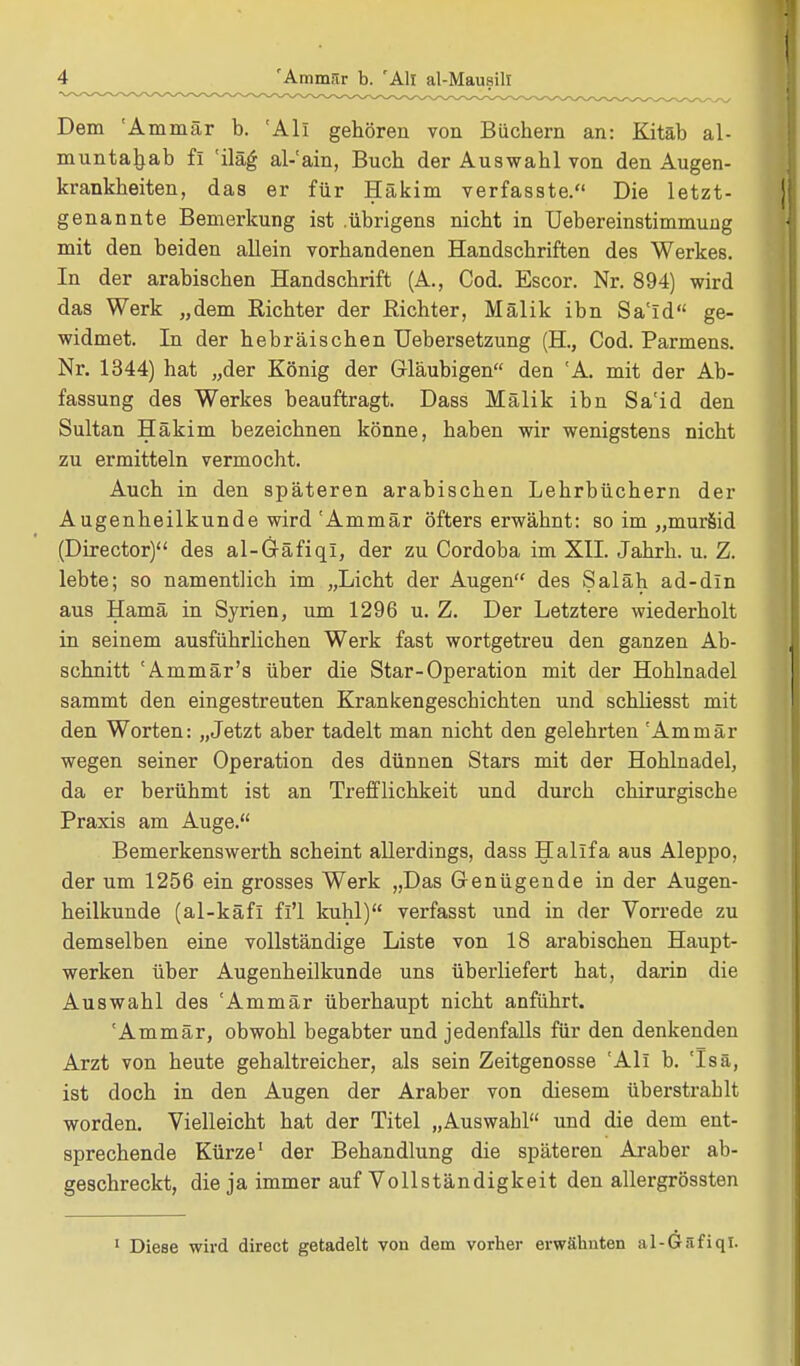 Dem 'Ammär b. 'All gehören von Büchern an: Kitäb al- muntaljab fl 'iläg al-'ain, Buch der Auswahl von den Augen- krankheiten, das er für Häkim verfasste. Die letzt- genannte Bemerkung ist .übrigens nicht in Uebereinstimmung mit den beiden allein vorhandenen Handschriften des Werkes. In der arabischen Handschrift (A., Cod. Escor. Nr. 894) wird das Werk „dem Richter der Richter, Mälik ibn Sa'Id ge- widmet. In der hebräischen Uebersetzung (H, Cod. Parmens. Nr. 1344) hat „der König der Gläubigen den 'A mit der Ab- fassung des Werkes beauftragt. Dass Mälik ibn Sa'id den Sultan Häkim bezeichnen könne, haben wir wenigstens nicht zu ermitteln vermocht. Auch in den späteren arabischen Lehrbüchern der Augenheilkunde wird 'Ammär öfters erwähnt: so im „murSid (Director) des al-Gäfiqi, der zu Cordoba im XII. Jahrb. u. Z. lebte; so namentlich im „Licht der Augen des Saläh ad-dln aus Hamä in Syrien, um 1296 u. Z. Der Letztere wiederholt in seinem ausführlichen Werk fast wortgetreu den ganzen Ab- schnitt 'Ammär's über die Star-Operation mit der Hohlnadel sammt den eingestreuten Krankengeschichten und schliesst mit den Worten: „Jetzt aber tadelt man nicht den gelehrten 'Ammär wegen seiner Operation des dünnen Stars mit der Hohlnadel, da er berühmt ist an Trefflichkeit und durch chirurgische Praxis am Auge. Bemerkenswerth scheint allerdings, dass Halifa aus Aleppo, der um 1256 ein grosses Werk „Das Genügende in der Augen- heilkunde (al-käfl fi'l kühl) verfasst und in der Vorrede zu demselben eine vollständige Liste von 18 arabischen Haupt- werken über Augenheilkunde uns überliefert hat, darin die Auswahl des 'Ammär überhaupt nicht anführt. 'Ammär, obwohl begabter und jedenfalls für den denkenden Arzt von heute gehaltreicher, als sein Zeitgenosse 'All b. 'Isä, ist doch in den Augen der Araber von diesem überstrahlt worden. Vielleicht hat der Titel „Auswahl und die dem ent- sprechende Kürze1 der Behandlung die späteren Araber ab- geschreckt, die ja immer auf Vollständigkeit den allergrössten 1 Diese wird direct getadelt von dem vorher erwähnten al-Gäfiqi.