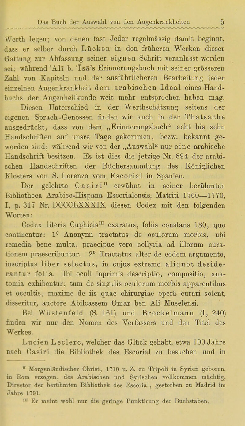 Werth legen; von denen fast Jeder regelmässig damit beginnt, dass er selber durch Lücken in den früheren Werken dieser Gattung zur Abfassung seiner eignen Schrift veranlasst worden sei: während 'All b. 'Isä's Erinnerungsbuch mit seiner grösseren Zahl von Kapiteln und der ausführlicheren Bearbeitung jeder einzelnen Augenkrankheit dem arabischen Ideal eines Hand- buchs der Augenheilkunde weit mehr entsprochen haben mag. Diesen Unterschied in der Werthschätzung seitens der eigenen Sprach-Genossen finden wir auch in der Thatsache ausgedrückt, dass von dem „Erinnerungsbuch acht bis zehn Handschriften auf unsre Tage gekommen, bezw. bekannt ge- worden sind; während wir von der „Auswahl nur eine arabische Handschrift besitzen. Es ist dies die jetzige Nr. 894 der arabi- schen Handschriften der Büchersammlung des Königlichen Klosters von S. Lorenzo vom Escorial in Spanien. Der gelehrte C a s i r i11 erwähnt in seiner berühmten Bibliotheca Arabico-Hispana Escorial ensis, Matriti 1760—1770, I, p. 317 Nr. DCCCLXXXTX diesen Codex mit den folgenden Worten: Codex literis Cuphicis111 exaratus, foliis constans 130, quo continentur: 1° Anonymi tractatus de oculorum morbis, ubi remedia bene multa, praecipue vero collyria ad illorum cura- tionem praescribuntur. 2° Tractatus alter de eodem argumenta, inscriptus liber selectus, in cujus extremo aliquot deside- rantur folia. Ibi oculi inprimis descriptio, compositio, ana- tomia exhibentur; tum de singulis oculorum morbis apparentibus et occultis, maxime de iis quae chirurgiae operä curari solent, disseritur, auctore Abilcassem Omar ben Ali Muselensi. Bei Wüstenfeld (S. 161) und Brockelmann (I, 240) finden wir nur den Namen des Verfassers und den Titel des Werkes. Lucien Leclerc, welcher das Glück gehabt, etwa 100 Jahre nach Casiri die Bibliothek des Escorial zu besuchen und in n Morgenländischer Christ, 1710 u. Z. zu Tripoli in Syrien geboren, in Rom erzogen, des Arabischen und Syrischen vollkommen mächtig, Director der berühmten Bibliothek des Escorial, gestorben zu Madrid im Jahre 1791. Er meint wohl nur die geringe Punktirung der Buchstaben.