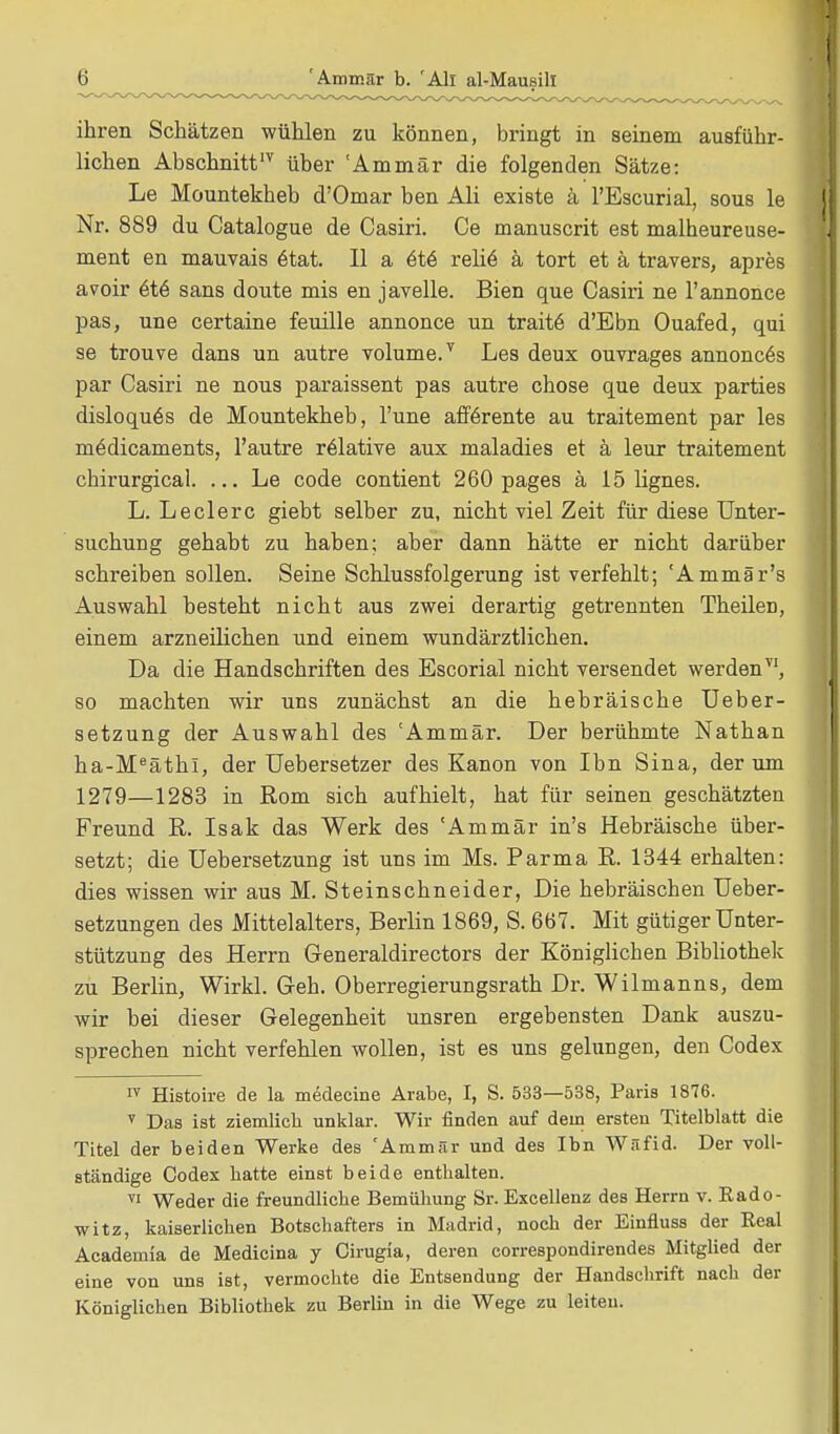 ihren Schätzen wühlen zu können, bringt in seinem ausführ- lichen Abschnittlv über 'Ammär die folgenden Sätze: Le Mountekheb d'Omar ben Ali existe ä l'Escurial, sous le Nr. 889 du Catalogue de Casiri. Ce manuscrit est malheureuse- ment en mauvais 6tat. II a 6te relie ä tort et ä travers, apres avoir 6t6 sans doute mis en javelle. Bien que Casiri ne l'annonce pas, une certaine feuille annonce un traite d'Ebn Ouafed, qui se trouve dans un autre volume/ Les deux ouvrages annoncös par Casiri ne nous paraissent pas autre chose que deux parties disloquös de Mountekheb, l'une afferente au traitement par les mödicaments, l'autre relative aux maladies et ä leur traitement chirurgical. ... Le code contient 260 pages ä 15 lignes. L. Leclerc giebt selber zu, nicht viel Zeit für diese Unter- suchung gehabt zu haben; aber dann hätte er nicht darüber schreiben sollen. Seine Schlussfolgerung ist verfehlt; 'Ammär's Auswahl besteht nicht aus zwei derartig getrennten Theileü, einem arzneilichen und einem wundärztlichen. Da die Handschriften des Escorial nicht versendet werden, so machten wir uns zunächst an die hebräische Ueber- setzung der Auswahl des 'Ammär. Der berühmte Nathan ha-MeäthI, der Uebersetzer des Kanon von Ibn Sina, der um 1279—1283 in Rom sich aufhielt, hat für seinen geschätzten Freund R. Isak das Werk des Ammär in's Hebräische über- setzt; die Uebersetzung ist uns im Ms. Parma R. 1344 erhalten: dies wissen wir aus M. Steinschneider, Die hebräischen Ueber- setzungen des Mittelalters, Berlin 1869, S. 667. Mit gütiger Unter- stützung des Herrn Generaldirectors der Königlichen Bibliothek zu Berlin, Wirkl. Geh. Oberregierungsrath Dr. Wilmanns, dem wir bei dieser Gelegenheit unsren ergebensten Dank auszu- sprechen nicht verfehlen wollen, ist es uns gelungen, den Codex IV Histoire de la medecine Arabe, I, S. 533—538, Paris 1876. T Das ist ziemlich unklar. Wir finden auf dem ersten Titelblatt die Titel der beiden Werke des 'Ammär und des Ibn Wäfid. Der voll- ständige Codex hatte einst beide enthalten. TI Weder die freundliche Bemühung Sr. Excellenz des Herrn v. Rado- witz, kaiserlichen Botschafters in Madrid, noch der Einfluss der Real Academia de Medicina y Cirugia, deren correspondirendes Mitglied der eine von uns ist, vermochte die Entsendung der Handschrift nach der Königlichen Bibliothek zu Berlin in die Wege zu leiten.