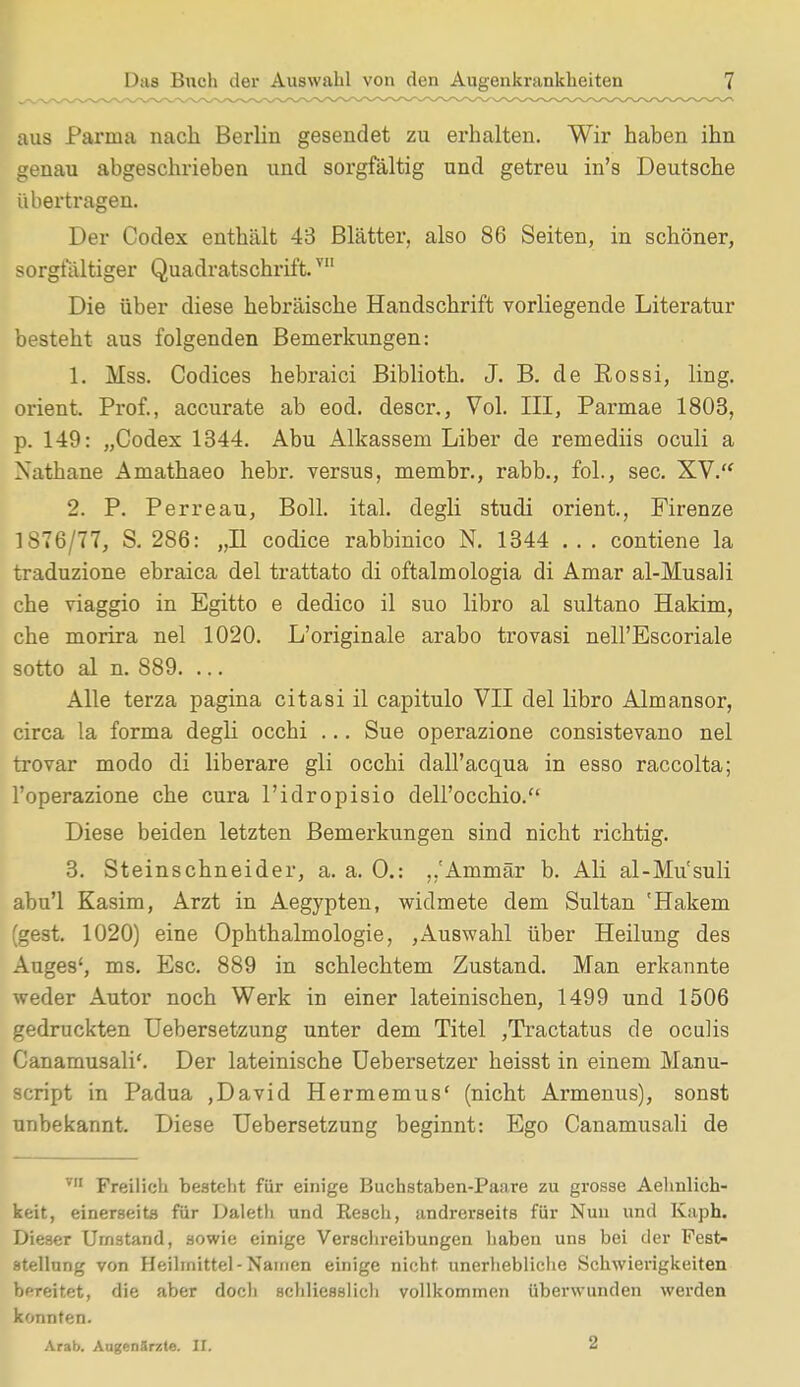 aus Parma nach Berlin gesendet zu erhalten. Wir haben ihn genau abgeschrieben und sorgfältig und getreu in's Deutsche übertragen. Der Codex enthält 43 Blätter, also 86 Seiten, in schöner, sorgfältiger Quadratschrift.vn Die über diese hebräische Handschrift vorliegende Literatur besteht aus folgenden Bemerkungen: 1. Mss. Codices hebraici Biblioth. J. B. de Rossi, ling. orient, Prof., accurate ab eod. descr., Vol. III, Parmae 1803, p. 149: „Codex 1344. Abu Alkassem Liber de remediis oculi a Nathane Amathaeo hebr. versus, membr., rabb., fol., sec. XV. 2. P. Perreau, Boll. ital. degli studi orient., Firenze 1S76/77, S. 2S6: „II codice rabbinico N. 1344 .. . contiene la traduzione ebraica del trattato di oftalmologia di Amar al-Musali che viaggio in Egitto e dedico il suo libro al sultano Hakim, che morira nel 1020. L'originale arabo trovasi nell'Escoriale sotto al n. 889. ... Alle terza pagina citasi il capitulo VII del libro Almansor, circa la forma degli occhi ... Sue operazione consistevano nel trovar modo di liberare gli occhi dall'acqua in esso raccolta; l'operazione che cura l'idropisio dell'occhio. Diese beiden letzten Bemerkungen sind nicht richtig. 3. Steinschneider, a. a. 0.: ,,'Ammär b. Ali al-Mu'suli abu'l Kasim, Arzt in Aegypten, widmete dem Sultan 'Hakem (gest. 1020) eine Ophthalmologie, ,Auswahl über Heilung des Auges', ms. Esc. 889 in schlechtem Zustand. Man erkannte weder Autor noch Werk in einer lateinischen, 1499 und 1506 gedruckten Uebersetzung unter dem Titel ,Tractatus de ocuhs Canamusali'. Der lateinische Uebersetzer heisst in einem Manu- script in Padua ,David Hermemus' (nicht Armenus), sonst unbekannt. Diese Uebersetzung beginnt: Ego Canamusali de vn Freilich besteht für einige Buchstaben-Paare zu grosse Aehnlich- keit, einerseits für Daleth und Besch, andrerseits für Nun und Kaph. Dieser Umstand, sowie einige Verschreibungen haben uns bei der Fest- stellung von Heilmittel-Namen einige nicht unerhebliche Schwierigkeiten bereitet, die aber doch schliesslich vollkommen überwunden werden konnten. Arab. Augenärzte. II. 2