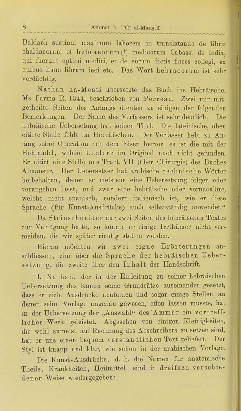 Baldach sustinui maximum laborem in translatando de libris chaldaeoriiHi et bebraeorum(!) medicorum Cabassi de india, qui fuerunt optimi medici, et de eorum dictis flores collegi, ex quibus bunc librum feci etc. Das Wort hebraeorum ist sehr verdächtig. Nathan ha-Meati übersetzte das Buch ins Hebräische, Ms. Parma R. 1344, beschrieben von Perreau. Zwei mir mit- getheilte Seiten des Anfangs dienten zu einigen der folgenden Bemerkungen. Der Name des Verfassers ist sehr deutlich. Die hebräische Uebersetung hat keinen Titel. Die lateinische, oben citirte Stelle fehlt im Hebräischen. Der Verfasser hebt zu An- fang seine Operation mit dem Eisen hervor, es ist die mit der Hohlnadel, welche Leclerc im Original noch nicht gefunden. Er citirt eine Stelle aus Tract. VII (über Chirurgie) des Buches Almansur. Der Uebersetzer hat arabische technische Wörter beibehalten, denen er meistens eine Uebersetzung folgen oder vorangehen lässt, und zwar eine hebräische oder vernaculäre, welche nicht spanisch, sondern italienisch ist, wie er diese Sprache <(für Kunst-Ausdrücke) auch selbstständig anwendet. Da Steinschneider nur zwei Seiten des hebräischen Textes zur Verfügung hatte, so konnte er einige Irrthümer nicht ver- meiden, die wir später richtig stellen werden. Hieran möchten wir zwei eigne Erörterungen an- schliessen, eine über die Sprache der hebräischen Ueber- setzung, die zweite über den Inhalt der Handschrift. I. Nathan, der in der Einleitung zu seiner hebräischen Uebersetzung des Kanon seine Grundsätze auseinander gesetzt, dass er viele Ausdrücke neubilden und sogar einige Stellen, an denen seine Vorlage ungenau gewesen, offen lassen musste, hat in der Uebersetzung der „Auswahl des'Ammär ein vortreff- liches Werk geleistet. Abgesehen von einigen Kleinigkeiten, die wohl zumeist auf Rechnung des Abschreibers zu setzen sind, hat er uns einen bequem verständlichen Text geliefert. Der Styl ist knapp und klar, wie schon in der arabischen Vorlage. Die Kunst-Ausdrücke, d. h. die Namen für anatomische Theile, Krankheiten, Heilmittel, sind in dreifach verschie- dener Weise wiedergegeben: