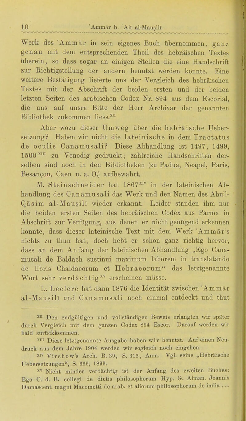 Werk des 'Ammär in sein eigenes Buch übernommen, ganz genau mit dem entsprechenden Theil des hebräischen Textes überein, so dass sogar an einigen Stellen die eine Handschrift zur Richtigstellung der audern benutzt werden konnte. Eine weitere Bestätigung lieferte uns der Vergleich des hebräischen Textes mit der Abschrift der beiden ersten und der beiden letzten Seiten des arabischen Codex Nr. 894 aus dem Escorial, die uns auf unsre Bitte der Herr Archivar der genannten Bibliothek zukommen liess.x Aber wozu dieser Umweg über die hebräische Ueber- setzung? Haben wir nicht die lateinische in dem Tractatus de oculis Canamusali? Diese Abhandlung ist 1497, 1499, 1500xm zu Venedig gedruckt; zahlreiche Handschriften der- selben sind noch in den Bibliotheken (zu Padua, Neapel, Paris, Besangon, Caen u. a. 0.) aufbewahrt. M. Steinschneider hat 1867XIT in der lateinischen Ab- handlung des Canamusali das Werk und den Namen des Abu'l- Qäsim al-Mausill wieder erkannt. Leider standen ihm nur die beiden ersten Seiten des hebräischen Codex aus Parma in Abschrift zur Verfügung, aus denen er nicht genügend erkennen konnte, dass dieser lateinische Text mit dem Werk 'Ammär's nichts zu thun hat; doch hebt er schon ganz richtig hervor, dass an dem Anfang der lateinischen Abhandlung „Ego Cana- musali de Baldach sustinui maximum laborem in translatando de libris Chaldaeorum et Hebraeorum das letztgenannte Wort sehr verdächtigt erscheinen müsse. L. Leclerc hat dann 1876 die Identität zwischen 'Ammär al-Mausill und Canamusali noch einmal entdeckt und thut xn Den endgültigen und vollständigen Beweis erlaugten wir später durch Vergleich mit dem ganzen Codex 894 Escor. Darauf werden wir bald zurückkommen. XI Diese letztgenannte Ausgabe haben wir benutzt. Auf einen Neu- druck aus dem Jahre 1904 werden wir sogleich noch eingehen. XIV Virchow's Arch. B. 39, S. 313, Anm. Vgl. seine „Hebräische Uebersetzungen, S. 669, 1893. xv Nicht minder verdächtig ist der Anfang des zweiten Buches: Ego C. d. B. collegi de dictis philosophorum Hyp. G. Almau. Joannis Damasceni, magni Macometti de arab. et aliorum philosophorum de india ...