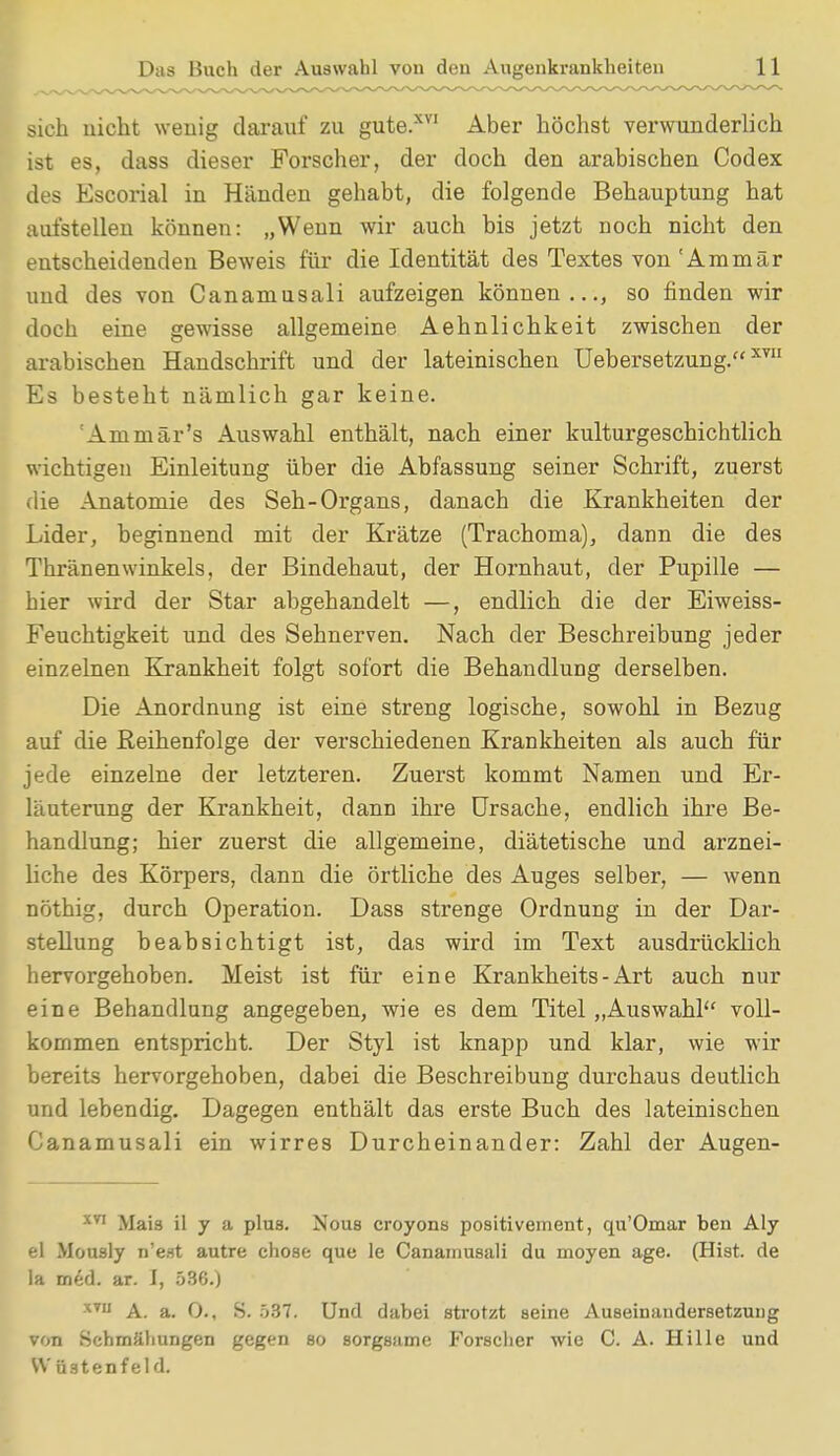 sich nicht wenig darauf zu gute.XVI Aber höchst verwunderlich ist es, dass dieser Forscher, der doch den arabischen Codex des Escorial in Händen gehabt, die folgende Behauptung hat aufstellen können: „Wenn wir auch bis jetzt noch nicht den entscheidenden Beweis für die Identität des Textes von 'Am mär und des von Cananiusali aufzeigen können..., so finden wir doch eine gewisse allgemeine Aehnlichkeit zwischen der arabischen Handschrift und der lateinischen Uebersetzung.XT Es besteht nämlich gar keine. Aminär's Auswahl enthält, nach einer kulturgeschichtlich wichtigen Einleitung über die Abfassung seiner Schrift, zuerst die Anatomie des Seh-Organs, danach die Krankheiten der Lider, beginnend mit der Krätze (Trachoma), dann die des Thränenwinkels, der Bindehaut, der Hornhaut, der Pupille — bier wird der Star abgehandelt —, endlich die der Eiweiss- Feuchtigkeit und des Sehnerven. Nach der Beschreibung jeder einzelnen Krankheit folgt sofort die Behandlung derselben. Die Anordnung ist eine streng logische, sowohl in Bezug auf die Reihenfolge der verschiedenen Krankheiten als auch für jede einzelne der letzteren. Zuerst kommt Namen und Er- läuterung der Krankheit, dann ihre Ursache, endlich ihre Be- handlung; hier zuerst die allgemeine, diätetische und arznei- liche des Körpers, dann die örtliche des Auges selber, — wenn nöthig, durch Operation. Dass strenge Ordnung in der Dar- stellung beabsichtigt ist, das wird im Text ausdrücklich hervorgehoben. Meist ist für eine Krankheits - Art auch nur eine Behandlung angegeben, wie es dem Titel „Auswahl voll- kommen entspricht. Der Styl ist knapp und klar, wie wir bereits hervorgehoben, dabei die Beschreibung durchaus deutlich und lebendig. Dagegen enthält das erste Buch des lateinischen Canamusali ein wirres Durcheinander: Zahl der Augen- xn Mais il y a plus. Nous croyons positivement, qu'Omar ben Aly el Mously n'est autre chose que le Canamusali du moyen age. (Hist. de la med. ar. I, 536.) XTU A. a. 0., S. 537. Und dabei strotzt seine Auseinandersetzung von Schmähungen gegen so sorgsame Forscher wie C. A. Hille und Wüsten fei d.