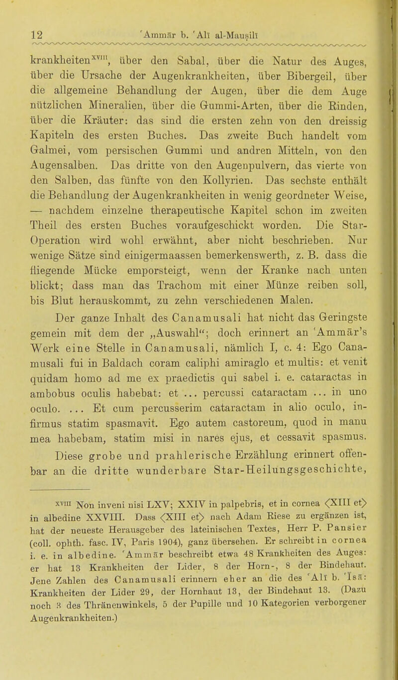 krankheitenxvl, über den Sabal, über die Natur des Auges, über die Ursache der Augenkrankheiten, über Bibergeil, über die allgemeine Behandlung der Augen, über die dem Auge nützlichen Mineralien, über die Gummi-Arten, über die Rinden, über die Kräuter: das sind die ersten zehn von den dreissig Kapiteln des ersten Buches. Das zweite Buch handelt vom Galmei, vom persischen Gummi und andren Mitteln, von den Augensalben. Das dritte von den Augenpulvern, das vierte von den Salben, das fünfte von den Kollyrien. Das sechste enthält die Behandlung der Augenkrankheiten in wenig geordneter Weise, — nachdem einzelne therapeutische Kapitel schon im zweiten Theil des ersten Buches voraufgeschickt worden. Die Star- Operation wird wohl erwähnt, aber nicht beschrieben. Nur wenige Sätze sind einigermaassen bemerkenswerth, z. B. dass die fliegende Mücke emporsteigt, wenn der Kranke nach unten blickt; dass man das Trachom mit einer Münze reiben soll, bis Blut herauskommt, zu zehn verschiedenen Malen. Der ganze Inhalt des Canamusali hat nicht das Geringste gemein mit dem der „Auswahl; doch erinnert an 'Ammär's Werk eine Stelle in Canamusali, nämlich I, c. 4: Ego Cana- musali fui in Baldach coram caliphi amiraglo et multis: et venit quidam homo ad me ex praedictis qui sabel i. e. cataractas in ambobus oculis habebat: et ... percussi cataractam ... in uno oculo. ... Et cum percusserim cataractam in alio oculo, in- firmus statim spasmavit. Ego autem castoreum, quod in manu mea habebam, statim misi in nares ejus, et cessavit spasmus. Diese grobe und prahlerische Erzählung erinnert offen- bar an die dritte wunderbare Star-Heilungsgeschichte, x1™ Non inveni nisi LXV; XXIV in palpebris, et in Cornea <XIII et> in albedine XXVIII. Dass <XIII et> nacb Adam Riese zu ergänzen ist, hat der neueste Herausgeber des lateinischen Textes, Herr P. Pausier (coli, ophtb. fasc. IV, Paris 1904), ganz übersehen. Er schreibt in Cornea i. e. in albedine. 'Ammiir beschreibt etwa 48 Krankheiten des Auges: er hat 13 Krankheiten der Lider, 8 der Horn-, 8 der Bindehaut. Jene Zahlen des Canamusali erinnern eher an die des 'All b. Isa: Krankheiten der Lider 29, der Hornhaut 13, der Bindehaut 13. (Dazu noch 3 des Thräneuwinkels, 5 der Pupille und 10 Kategorien verborgener Augenkrankheiten.)