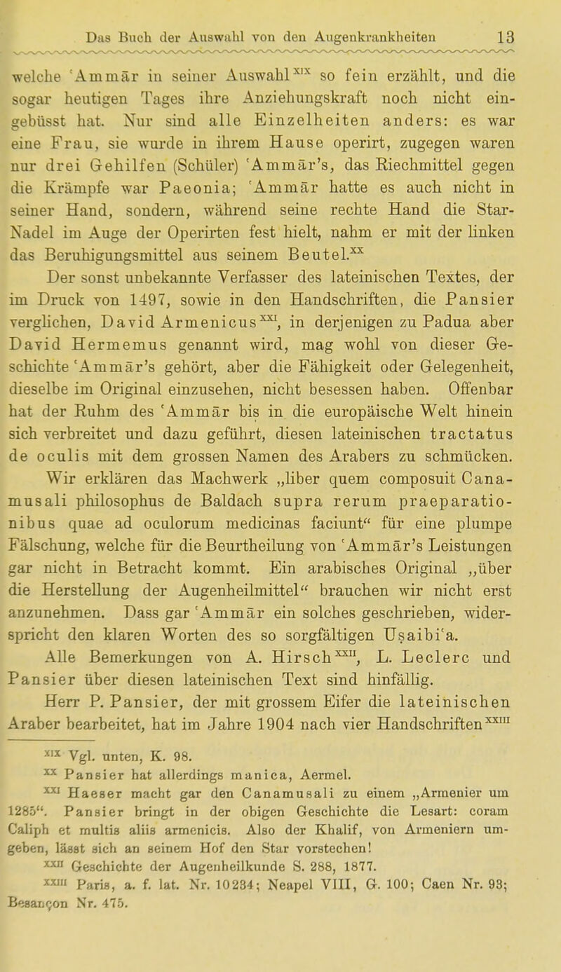 welche :Ammär in seiner AuswahlXIX so fein erzählt, und die sogar heutigen Tages ihre Anziehungskraft noch nicht ein- gebüsst hat. Nur sind alle Einzelheiten anders: es war eine Frau, sie wurde in ihrem Hause operirt, zugegen waren nur drei Gehilfen (Schüler) 'Am mär's, das Riechmittel gegen die Krämpfe war Paeonia; 'Ammär hatte es auch nicht in seiner Hand, sondern, während seine rechte Hand die Star- Nadel im Auge der Operirten fest hielt, nahm er mit der linken das Beruhigungsmittel aus seinem Beutel.** Der sonst unbekannte Verfasser des lateinischen Textes, der im Druck von 1497, sowie in den Handschriften, die Pansier verglichen, David Armenicus**1, in derjenigen zu Padua aber David Hermemus genannt wird, mag wohl von dieser Ge- schichte'Am mär's gehört, aber die Fähigkeit oder Gelegenheit, dieselbe im Original einzusehen, nicht besessen haben. Offenbar hat der Ruhm des 'Ammär bis in die europäische Welt hinein sich verbreitet und dazu geführt, diesen lateinischen tractatus de oculis mit dem grossen Namen des Arabers zu schmücken. Wir erklären das Machwerk „liber quem composuit Cana- musali philosophus de Baldach supra rerum praeparatio- nibus quae ad oculorum medicinas faciunt für eine plumpe Fälschung, welche für die Beurtheilung von 'Ammär's Leistungen gar nicht in Betracht kommt. Ein arabisches Original „über die Herstellung der Augenheilmittel brauchen wir nicht erst anzunehmen. Dass gar 'Ammär ein solches geschrieben, wider- spricht den klaren Worten des so sorgfältigen Usaibi'a. Alle Bemerkungen von A. Hirsch™1, L. Leclerc und Pansier über diesen lateinischen Text sind hinfällig. Herr P. Pansier, der mit grossem Eifer die lateinischen Araber bearbeitet, hat im Jahre 1904 nach vier Handschriftenxxm x,x Vgl. unten, K. 98. 131 Pansier hat allerdings manica, Aermel. 1X1 Haeser macht gar den Canamusali zu einem „Armenier um 1285. Pansier bringt in der obigen Geschichte die Lesart: coram Caliph et multis aliis armenicis. Also der Khalif, von Armeniern um- geben, lässt sich an seinem Hof den Star vorstechen! ** Geschichte der Augenheilkunde S. 288, 1877. M1 Paris, a. f. lat. Nr. 10234; Neapel VIII, G. 100; Caen Nr. 93; Besaucon Nr. 475.