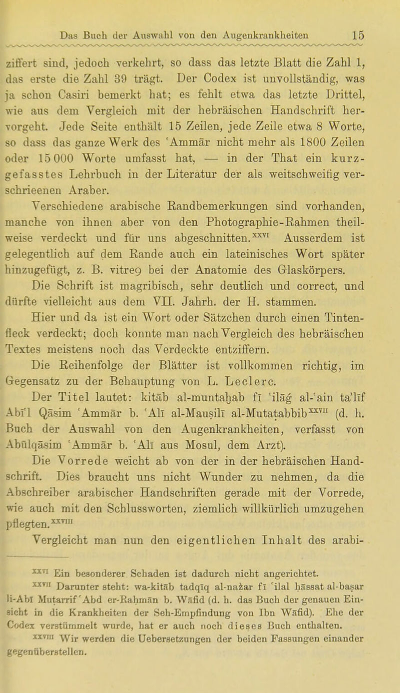 zitiert sind, jedoch verkehrt, so dass das letzte Blatt die Zahl 1, das erste die Zahl 39 trägt. Der Codex ist unvollständig, was ja schon Casiri bemerkt hat; es fehlt etwa das letzte Drittel, wie aus dem Vergleich mit der hebräischen Handschrift her- vorgeht. Jede Seite enthält 15 Zeilen, jede Zeile etwa 8 Worte, so dass das ganze Werk des 'Ammär nicht mehr als 1S00 Zeilen oder 15 000 Worte umfasst hat, — in der That ein kurz- gefasstes Lehrbuch in der Literatur der als weitschweifig ver- schrieenen Araber. Verschiedene arabische Randbemerkungen sind vorhanden, manche von ihnen aber von den Photographie-Rahmen theil- weise verdeckt und für uns abgeschnitten.^71 Ausserdem ist gelegentlich auf dem Rande auch ein lateinisches Wort später hinzugefügt, z. B. vitre9 bei der Anatomie des Glaskörpers. Die Schrift ist magribisch, sehr deutlich und correct, und dürfte vielleicht aus dem VII. Jahrb. der H. stammen. Hier und da ist ein Wort oder Sätzchen durch einen Tinten- fleck verdeckt; doch konnte man nach Vergleich des hebräischen Textes meistens noch das Verdeckte entziffern. Die Reihenfolge der Blätter ist vollkommen richtig, im Gegensatz zu der Behauptung von L. Leclerc. Der Titel lautet: kitäb al-muntahab fl 'iläg al-!ain ta'llf Abfl Qäsim Ammär b. 'All al-Mausili al-Mutatabbib3 (d. h. Buch der Auswahl von den Augenkrankheiten, verfasst von Abülqäsim 'Ammär b. 'All aus Mosul, dem Arzt). Die Vorrede weicht ab von der in der hebräischen Hand- schrift. Dies braucht uns nicht Wunder zu nehmen, da die Abschreiber arabischer Handschriften gerade mit der Vorrede, wie auch mit den Schlussworten, ziemlich willkürlich umzugehen pflegten. x-xvm Vergleicht man nun den eigentlichen Inhalt des arabi- XXVI Ein besonderer Schaden ist dadurch nicht angerichtet. XJtv Darunter steht: wa-kitäb tadqlq al-naiar fI 'ilal hässat al-basar Ii-Ahl Mutarrif'Abd er-Rahmän b. Wäfid (d. h. das Bucli der genauen Ein- sicht in die Krankheiten der Seh-Empfindung von Ibn Wand). Ehe der Codex verstümmelt wurde, hat er auch noch dieses Buch enthalten. xxviii \vjr werclen flie Uebersetzungen der beiden Fassungen einander gegenüberstellen.