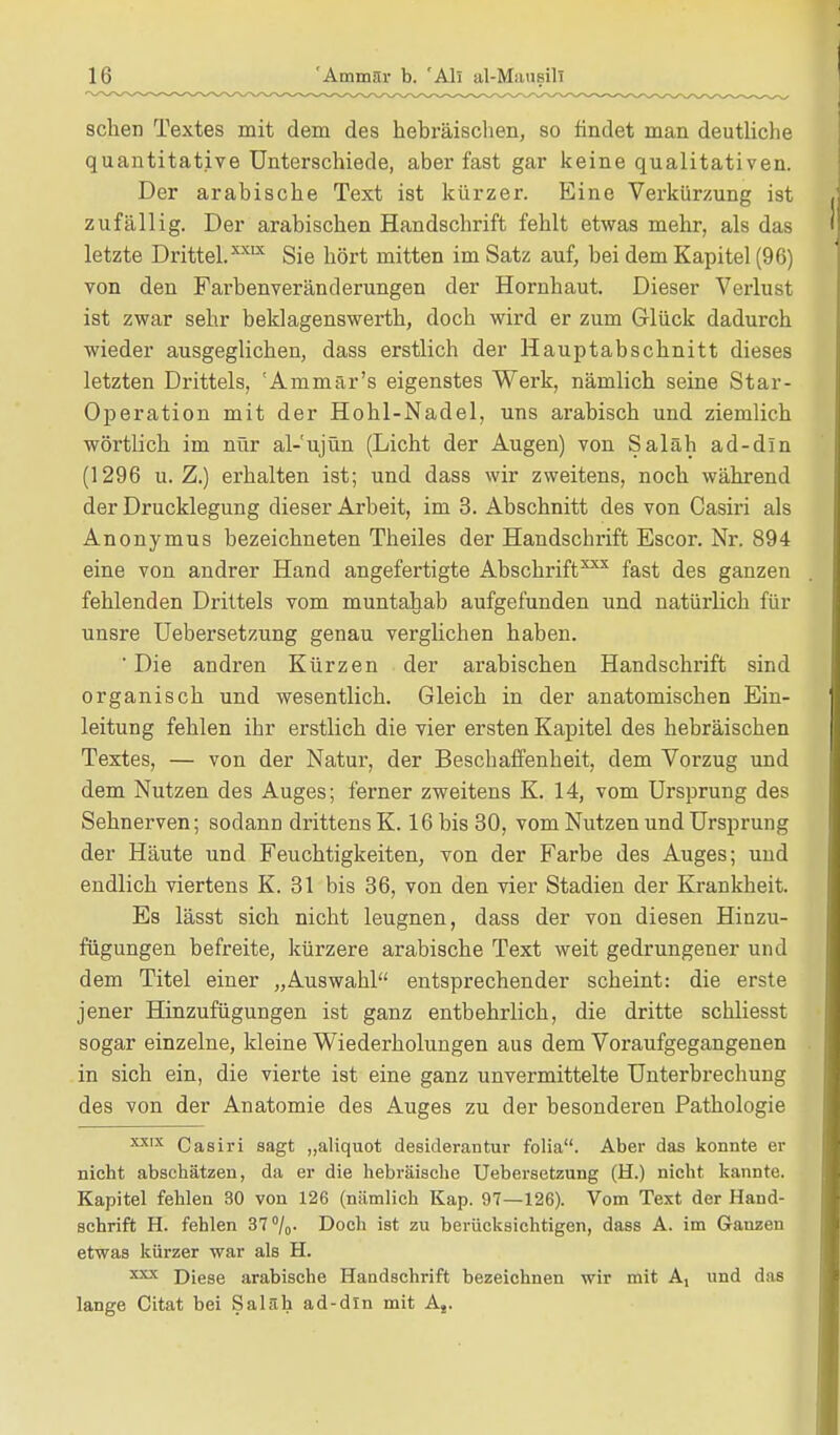 sehen Textes mit dem des hebräischen, so findet man deutliche quantitative Unterschiede, aber fast gar keine qualitativen. Der arabische Text ist kürzer. Eine Verkürzung ist zufällig. Der arabischen Handschrift fehlt etwas mehr, als das letzte Drittel.XXLX Sie hört mitten im Satz auf, bei dem Kapitel (96) von den Farbenveränderungen der Hornhaut. Dieser Verlust ist zwar sehr beklagenswerth, doch wird er zum Glück dadurch wieder ausgeglichen, dass erstlich der Hauptabschnitt dieses letzten Drittels, 'Ammär's eigenstes Werk, nämlich seine Star- Operation mit der Hohl-Nadel, uns arabisch und ziemlich wörtlich im nur al-'ujün (Licht der Augen) von Saläh ad-dln (1296 u.Z.) erhalten ist; und dass wir zweitens, noch während der Drucklegung dieser Arbeit, im 3. Abschnitt des von Cash'i als Anonymus bezeichneten Theiles der Handschrift Escor. Nr. 894 eine von andrer Hand angefertigte Abschrift*** fast des ganzen fehlenden Drittels vom muntahab aufgefunden und natürlich für unsre Uebersetzung genau verglichen haben. ' Die andren Kürzen der arabischen Handschrift sind organisch und wesentlich. Gleich in der anatomischen Ein- leitung fehlen ihr erstlich die vier ersten Kapitel des hebräischen Textes, — von der Natur, der Beschaffenheit, dem Vorzug und dem Nutzen des Auges; ferner zweitens K. 14, vom Ursprung des Sehnerven; sodann drittens K. 16 bis 30, vom Nutzen und Ursprung der Häute und Feuchtigkeiten, von der Farbe des Auges; und endlich viertens K. 31 bis 36, von den vier Stadien der Krankheit. Es lässt sich nicht leugnen, dass der von diesen Hinzu- fügungen befreite, kürzere arabische Text weit gedrungener und dem Titel einer „Auswahl entsprechender scheint: die erste jener Hinzufügungen ist ganz entbehrlich, die dritte schliesst sogar einzelne, kleine Wiederholungen aus dem Voraufgegangenen in sich ein, die vierte ist eine ganz unvermittelte Unterbrechung des von der Anatomie des Auges zu der besonderen Pathologie XXIX Casiri sagt „aliquot desiderantur folia. Aber das konnte er nicht abschätzen, da er die hebräische Uebersetzung (H.) nicht kannte. Kapitel fehlen 30 von 126 (nämlich Kap. 97—126). Vom Text der Hand- schrift H. fehlen 37°/o- Doch ist zu berücksichtigen, dass A. im Ganzen etwas kürzer war als H. xxx Diese arabische Handschrift bezeichnen wir mit A, und das lange Citat bei Saläh ad-dln mit At.