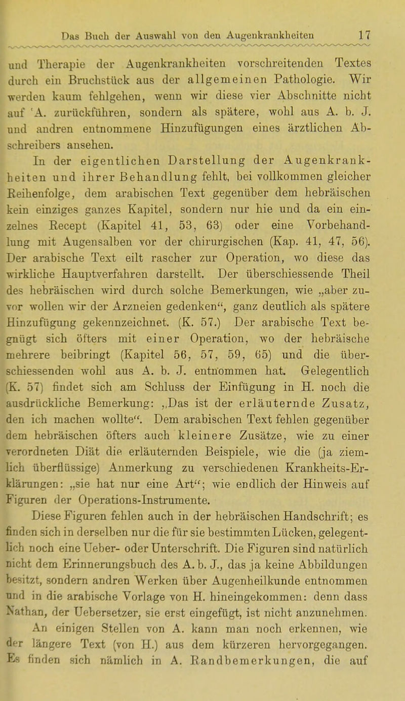 und Therapie der Augenkrankheiten vorschreitenden Textes durch ein Bruchstück aus der allgemeinen Pathologie. Wir werden kaum fehlgehen, wenn wir diese vier Abschnitte nicht auf 'A. zurückführen, sondern als spätere, wohl aus A. b. J. und andren entnommene Hinzufügungen eines ärztlichen Ab- sohreibers ansehen. In der eigentlichen Darstellung der Augenkrank- heiten und ihrer Behandlung fehlt, bei vollkommen gleicher Reihenfolge, dem arabischen Text gegenüber dem hebräischen kein einziges ganzes Kapitel, sondern nur hie und da ein ein- zelnes Recept (Kapitel 41, 53, 63) oder eine Vorbehand- lung mit Augensalben vor der chirurgischen (Kap. 41, 47, 56). Der arabische Text eilt rascher zur Operation, wo diese das wirkliche Hauptverfahren darstellt. Der überschiessende Theil des hebräischen wird durch solche Bemerkungen, wie „aber zu- vor wollen wir der Arzneien gedenken, ganz deutlich als spätere Hinzufügung gekennzeichnet. (K. 57.) Der arabische Text be- gnügt sich öfters mit einer Operation, wo der hebräische mehrere beibringt (Kapitel 56, 57, 59, 65) und die über- schiessenden wohl aus A. b. J. entnommen hat Gelegentlich (K. 57) findet sich am Schluss der Einfügung in H. noch die ausdrückliche Bemerkung: ,,Das ist der erläuternde Zusatz, den ich machen wollte. Dem arabischen Text fehlen gegenüber dem hebräischen öfters auch kleinere Zusätze, wie zu einer verordneten Diät die erläuternden Beispiele, wie die (ja ziem- lich überflüssige) Anmerkung zu verschiedenen Krankheits-Er- klärungen: „sie hat nur eine Art; wie endlich der Hinweis auf Figuren der Operations-Instrumente. Diese Figuren fehlen auch in der hebräischen Handschrift; es finden sich in derselben nur die für sie bestimmten Lücken, gelegent- lich noch eine Ueber- oder Unterschrift. Die Figuren sind natürlich nicht dem Erinnerungsbuch des A.b. J., das ja keine Abbildungen besitzt, sondern andren Werken über Augenheilkunde entnommen und in die arabische Vorlage von H. hineingekommen: denn dass Nathan, der Uebersetzer, sie erst eingefügt, ist nicht anzunehmen. An einigen Stellen von A. kann man noch erkennen, wie der längere Text (von H.) aus dem kürzeren hervorgegangen. Es finden sich nämlich in A. Randbemerkungen, die auf