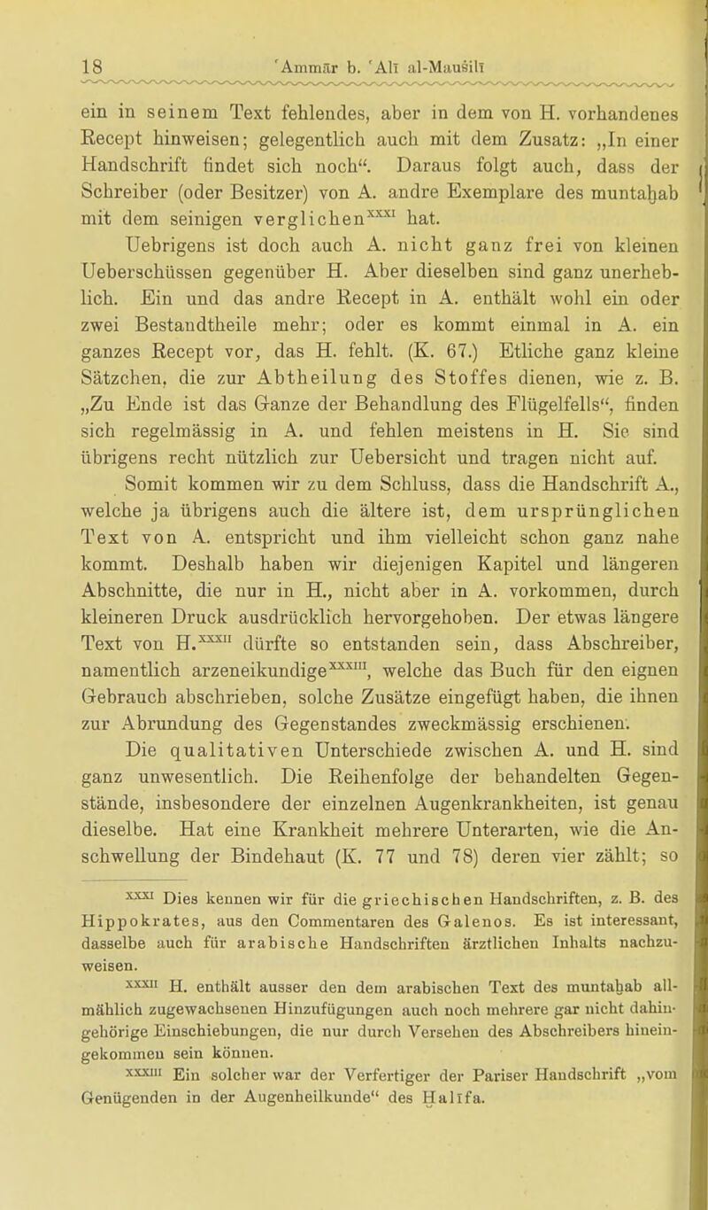 ein in seinem Text fehlendes, aber in dem von H. vorhandenes Eecept hinweisen; gelegentlich auch mit dem Zusatz: „In einer Handschrift findet sich noch. Daraus folgt auch, dass der Schreiber (oder Besitzer) von A. andre Exemplare des muntaljab mit dem seinigen verglichen3™ hat. Uebrigens ist doch auch A. nicht ganz frei von kleinen Ueberschüssen gegenüber H. Aber dieselben sind ganz unerheb- lich. Ein und das andre Recept in A. enthält wohl ein oder zwei Bestandtheile mehr; oder es kommt einmal in A. ein ganzes Recept vor, das H. fehlt. (K. 67.) Etliche ganz kleine Sätzchen, die zur Abtheilung des Stoffes dienen, wie z. B. „Zu Ende ist das Ganze der Behandlung des Flügelfells, finden sich regelmässig in A. und fehlen meistens in H. Sie sind übrigens recht nützlich zur Uebersicht und tragen nicht auf. Somit kommen wir zu dem Schluss, dass die Handschrift A., welche ja übrigens auch die ältere ist, dem ursprünglichen Text von A. entspricht und ihm vielleicht schon ganz nahe kommt. Deshalb haben wir diejenigen Kapitel und längeren Abschnitte, die nur in H., nicht aber in A. vorkommen, durch kleineren Druck ausdrücklich hervorgehoben. Der etwas längere Text von H.xxx dürfte so entstanden sein, dass Abschreiber, namentlich arzeneikundige3*1, welche das Buch für den eignen Gebrauch abschrieben, solche Zusätze eingefügt haben, die ihnen zur Abrundung des Gegenstandes zweckmässig erschienen. Die qualitativen Unterschiede zwischen A. und H. sind ganz unwesentlich. Die Reihenfolge der behandelten Gegen- stände, insbesondere der einzelnen Augenkrankheiten, ist genau dieselbe. Hat eine Krankheit mehrere Unterarten, wie die An- schwellung der Bindehaut (K. 77 und 78) deren vier zählt; so xxxi Die8 kennen wir für die griechischen Handschriften, z. B. des Hippokrates, aus den Commentaren des Galenos. Es ist interessant, dasselbe auch für arabische Handschriften ärztlichen Inhalts nachzu- weisen. xxxii jj_ enthält ausser den dem arabischen Text des muntahab all- mählich zugewachsenen Hinzufügungen auch noch mehrere gar nicht dahin- gehörige Einschiebungen, die nur durch Versehen des Abschreibers hinein- gekommen sein können. xxxm Ejn solcher war der Verfertiger der Pariser Handschrift „vom Genügenden in der Augenheilkunde des Hallfa.