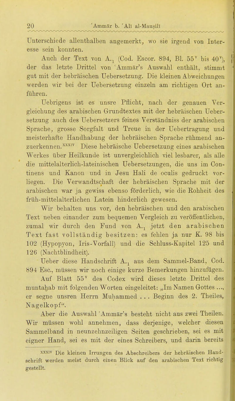 Unterschiede allenthalben angemerkt, wo sie irgend von Inter- esse sein konnten. Auch der Text von A.1 (Cod. Escor. 894, Bl. 55v bis 40v), der das letzte Drittel von 'Ammär's Auswahl enthält, stimmt gut mit der hebräischen Uebersetzung. Die kleinen Abweichungen werden wir bei der Uebersetzung einzeln am richtigen Ort an- führen. Uebrigens ist es unsre Pflicht, nach der genauen Ver- gleichung des arabischen Grundtextes mit der hebräischen Ueber- setzung auch des Uebersetzers feines Verständniss der arabiscben Sprache, grosse Sorgfalt und Treue in der Uebertragung und meisterhafte Handhabung der hebräischen Sprache rühmend an- zuerkennen.3™7 Diese hebräische Uebersetzung eines arabischen Werkes über Heilkunde ist unvergleichlich viel lesbarer, als alle die mittelalterlich-lateinischen Uebersetzungen, die uns im Con- tinens und Kanon und in Jesu Hali de oculis gedruckt vor- liegen. Die Verwandtschaft der hebräischen Sprache mit der arabischen war ja gewiss ebenso förderlich, wie die Rohheit des früh-mittelalterlichen Latein hinderlich gewesen. Wir behalten uns vor, den hebräischen und den arabischen Text neben einander zum bequemen Vergleich zu veröffentlichen, zumal wir durch den Fund von A.t jetzt den arabischen Text fast vollständig besitzen: es fehlen ja nur K. 98 bis 102 (Hypopyon, Iris-Vorfall) und die Schluss-Kapitel 125 und 126 (Nachtblindheit). Ueber diese Handschrift A.j aus dem Sammel-Band, Cod. 894 Esc, müssen wir noch einige kurze Bemerkungen hinzufügen. Auf Blatt 557 des Codex wird dieses letzte Drittel des muntahab mit folgenden Worten eingeleitet: „Im Namen Gottes er segne unsren Herrn Muhammed . . . Beginn des 2. Theiles, Nagelkopf. Aber die Auswahl 'Ammär's besteht nicht aus zwei Theilen. Wir müssen wohl annehmen, dass derjenige, welcher diesen Sammelband in neunzehnzeiligen Seiten geschrieben, sei es mit eigner Hand, sei es mit der eines Schreibers, und darin bereits xxxiv Die kleinen Irrungen des Abschreibers der hebräischen Hand- schrift werden meist durch einen Blick auf den arabischen Text richtig gestellt.