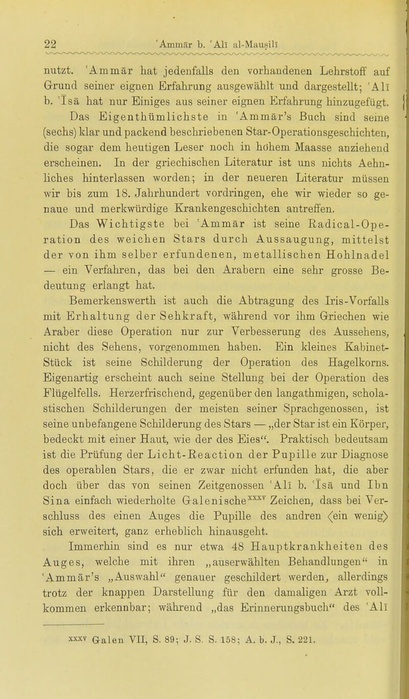 nutzt. 'Ammär hat jedenfalls den vorhandenen Lehrstoff auf Grund seiner eignen Erfahrung ausgewählt und dargestellt; 'All b. 'Isä hat nur Einiges aus seiner eignen Erfahrung hinzugefügt. Das Eigenthümlichste in 'Ammär's Buch sind seine (sechs) klar und packend beschriebenen Star-Operationsgeschichten, die sogar dem heutigen Leser noch in höhein Maasse anziehend erscheinen. In der griechischen Literatur ist uns nichts Aehn- liches hinterlassen worden; in der neueren Literatur müssen wir bis zum 18. Jahrhundert vordringen, ehe wir wieder so ge- naue und merkwürdige Krankengeschichten antreffen. Das Wichtigste bei 'Ammär ist seine Radical-Ope- ration des weichen Stars durch Aussaugung, mittelst der von ihm selber erfundenen, metallischen Hohlnadel — ein Verfahren, das bei den Arabern eine sehr grosse Be- deutung erlangt hat. Bemerkenswerth ist auch die Abtragung des Iris-Vorfalls mit Erhaltung der Sehkraft, während vor ihm Griechen wie Araber diese Operation nur zur Verbesserung des Aussehens, nicht des Sehens, vorgenommen haben. Ein kleines Kabinett Stück ist seine Schilderung der Operation des Hagelkorns. Eigenartig erscheint auch seine Stellung bei der Operation des Flügelfells. Herzerfrischend, gegenüber den langathmigen, schola- stischen Schilderungen der meisten seiner Sprachgenossen, ist seine unbefangene Schilderung des Stars — „der Star ist ein Körper, bedeckt mit einer Haut, wie der des Eies. Praktisch bedeutsam ist die Prüfung der Licht-Reaction der Pupille zur Diagnose des operablen Stars, die er zwar nicht erfunden hat, die aber doch über das von seinen Zeitgenossen 'All b. 'Isä und Ihn Sina einfach wiederholte Galenischexxxv Zeichen, dass bei Ver- schluss des einen Auges die Pupille des andren (ein wenig) sich erweitert, ganz erheblich hinausgeht. Immerhin sind es nur etwa 48 Hauptkrankheiten des Auges, welche mit ihren „auserwählten Behandlungen in 'Ammär's „Auswahl genauer geschildert werden, allerdings trotz der knappen Darstellung für den damaligen Arzt voll- kommen erkennbar; während „das Erinnerungsbuch des 'All x**v Galen VII, S. 89; J. S. S. 158; A. b. J., S. 221.