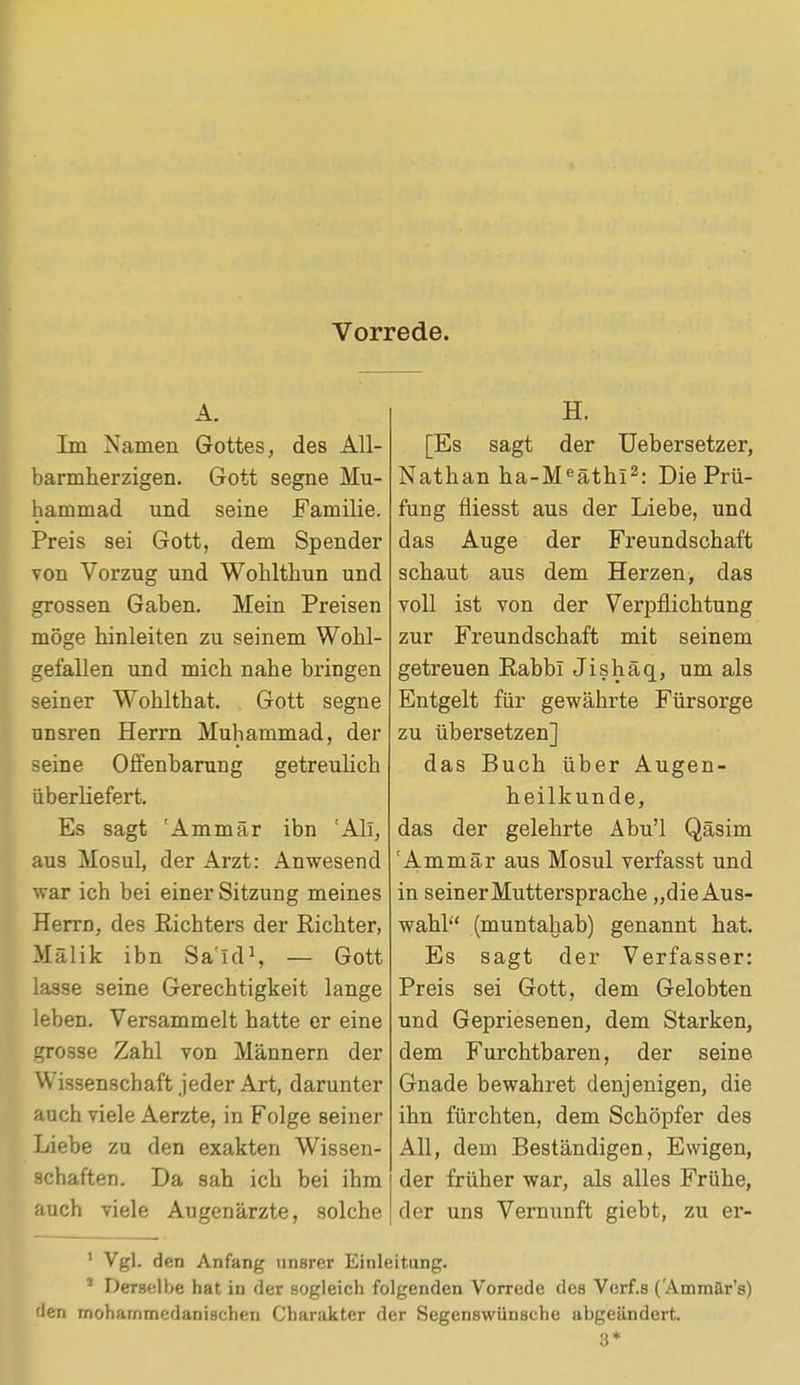 Vorrede. A. Im Namen Gottes, des All- barmherzigen. Gott segne Mu- hammad und seine Familie. Preis sei Gott, dem Spender von Vorzug und Wohlthun und grossen Gaben. Mein Preisen möge hinleiten zu seinem Wohl- gefallen und mich nahe bringen seiner Wohlthat. Gott segne unsren Herrn Muhammad, der seine Offenbarung getreulich überliefert. Es sagt 'Ammär ibn 'Ali, aus Mosul, der Arzt: Anwesend war ich bei einer Sitzung meines Herrn, des Richters der Richter, Mälik ibn Said1, — Gott lasse seine Gerechtigkeit lange leben. Versammelt hatte er eine grosse Zahl von Männern der Wissenschaft jeder Art, darunter auch viele Aerzte, in Folge seiner Liebe zu den exakten Wissen- schaften. Da sah ich bei ihm auch viele Augenärzte, solche H. [Es sagt der Uebersetzer, Nathan ha-Meäthi2: Die Prü- fung fiiesst aus der Liebe, und das Auge der Freundschaft schaut aus dem Herzen, das voll ist von der Verpflichtung zur Freundschaft mit seinem getreuen Rabbi Jishäq, um als Entgelt für gewährte Fürsorge zu übersetzen] das Buch über Augen- heilkunde, das der gelehrte Abu'l Qäsim 'Ammär aus Mosul verfasst und in seiner Muttersprache „die Aus- wahl (muntahab) genannt hat. Es sagt der Verfasser: Preis sei Gott, dem Gelobten und Gepriesenen, dem Starken, dem Furchtbaren, der seine Gnade bewahret denjenigen, die ihn fürchten, dem Schöpfer des All, dem Beständigen, Ewigen, der früher war, als alles Frühe, der uns Vernunft giebt, zu er- 1 Vgl. den Anfang unsrer Einleitung. * Derselbe hat in der sogleich folgenden Vorrede des Verf.s ('Ammär's) den mohammedanischen Charakter der Segenswünsche abgeändert.