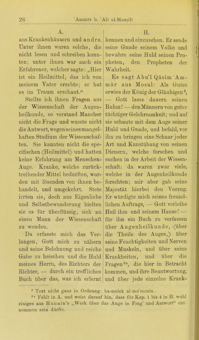 aus Krankenhäusern und andre. Unter ihnen waren solche, die nicht lesen und schreiben konn- ten; unter ihnen war auch ein Erfahrener, welcher sagte: „Hier ist ein Heilmittel, das ich von meinem Vater ererbte; er hat es im Traum erschaut. Stellte ich ihnen Fragen aus der Wissenschaft der Augen- heilkunde, so verstand Mancher nicht die Frage und wusste nicht die Antwort, wegen seines mangel- haften Studium der Wissenschaf- ten. Sie kannten nicht die spe- cin'schen (Heilmittel) und hatten keine Erfahrung am Menschen- Auge. Kranke, welche zurück- treibender Mittel bedurften, wur- den mit lösenden von ihnen be- handelt, und umgekehrt. Stets irrten sie, doch aus Eigenliebe und Selbstbewunderung hielten sie es für überflüssig, sich au einen Mann der Wissenschaft zu wenden. Da ei'fasste mich das Ver- langen, Gott mich zu nähern und seine Belohnung und reiche Gabe zu heischen und die Huld meines Herrn, des Richters der Richter, — durch ein treffliches Buch über das, was ich erlernt H. kennen und einzusehen. Er sende seine Gnade seinem Volke und bewahre seine Huld seinen Pro- pheten, den Propheten der Wahrheit. Es sagt Abu'l Qäsim 'Ani- mär aus Mosul: Als Gutes erwies der König der Gläubigen3, — Gott lasse dauern seinen Ruhm! — den Männern von guter tüchtiger Gelehrsamkeit; und auf sie schaute mit dem Auge seiner Huld und Gnade, und befahl, vor ihn zu bringen eine Schaar jeder Art und Kunstübung von seinen Dienern, welche forschen und suchen in der Arbeit der Wissen- schaft: da waren zwar viele, welche in der Augenheilkunde forschten; mir aber gab seine Majestät hierbei den Vorzug. Er würdigte mich seines freund- lichen Auftrags, — Gott verleihe Heil ihm und seinem Hause! ■— für ihn ein Buch zu verfassen über Augenheilkunde, <(über die Theile des Auges,) über seine Feuchtigkeiten und Nerven und Muskeln, und über seine Krankheiten, und über die Fragen30, die hier in Betracht kommen, und ihre Beantwortung, und über jede einzelne Krank- 3 Text nicht ganz in Ordnung: ha-melek al-mu menin. 8 a Fehlt in A. und weist darauf hin, dass für Kap. 1 bis 4 in H. wohl einiges aus Huiiain's „Werk über das Auge in Frag' und Antwort ent- nommen sein dürfte.