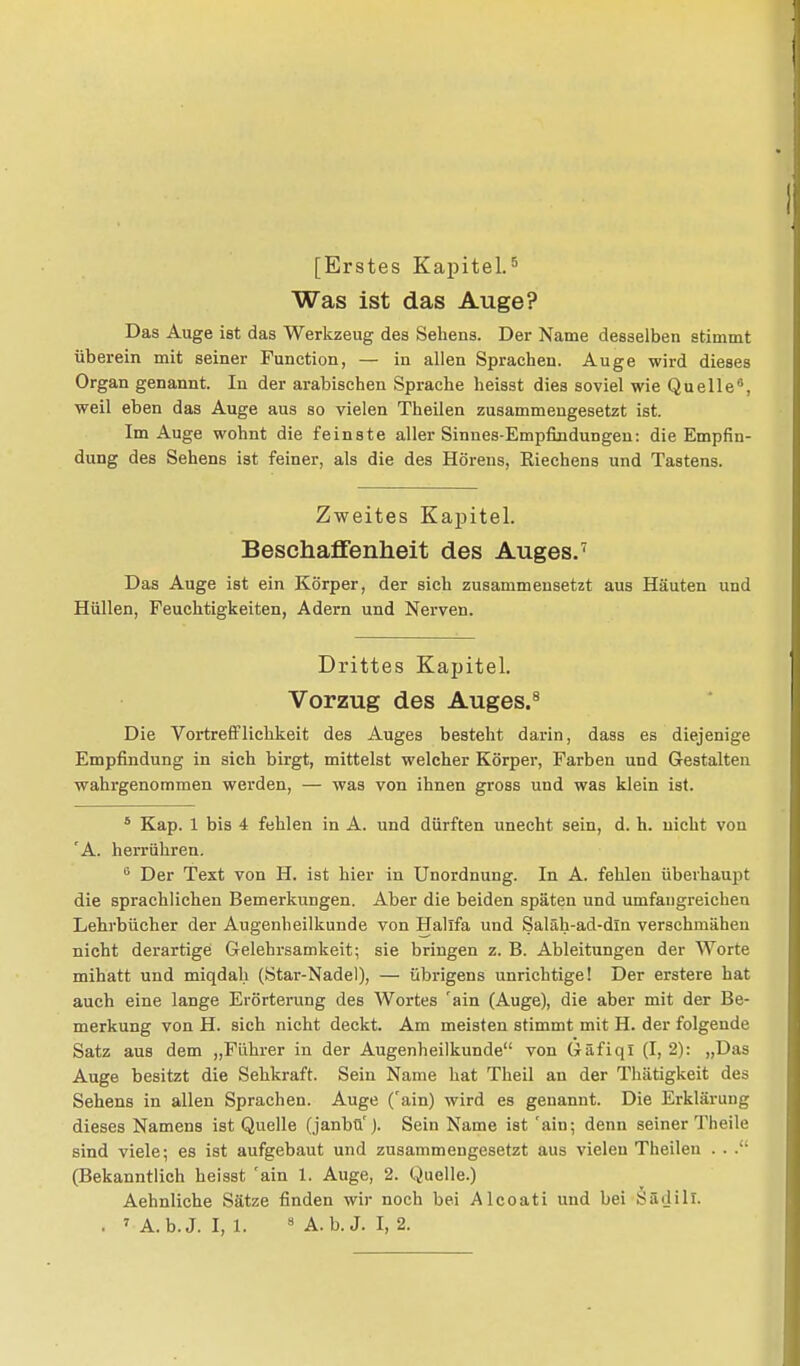 [Erstes Kapitel.5 Was ist das Auge? Das Auge ist das Werkzeug des Sehens. Der Name desselben stimmt überein mit seiner Function, — in allen Sprachen. Auge wird dieses Organ genannt. In der arabischen Sprache heisst dies soviel wie Quelle, weil eben das Auge aus so vielen Theilen zusammengesetzt ist. Im Auge wohnt die feinste aller Sinnes-Empfindungen: die Empfin- dung des Sehens ist feiner, als die des Hörens, Riechens und Tastens. Zweites Kapitel. Beschaffenheit des Auges.7 Das Auge ist ein Körper, der sich zusammensetzt aus Häuten und Hüllen, Feuchtigkeiten, Adern und Nerven. Drittes Kapitel. Vorzug des Auges.8 Die Vortrefflichkeit des Auges besteht darin, dass es diejenige Empfindung in sich birgt, mittelst welcher Körper, Farben und Gestalten wahrgenommen werden, — was von ihnen gross und was klein ist. 5 Kap. 1 bis 4 fehlen in A. und dürften unecht sein, d. h. nicht von 'A. herrühren. G Der Text von H. ist hier in Unordnung. In A. fehlen überhaupt die sprachlichen Bemerkungen. Aber die beiden späten und umfaugreichen Lehrbücher der Augenheilkunde von Hallfa und Saläh-ad-din verschmähen nicht derartige Gelehrsamkeit; sie bringen z. B. Ableitungen der Worte mihatt und miqdah (Star-Nadel), — übrigens unrichtige! Der erstere hat auch eine lange Erörterung des Wortes 'ain (Auge), die aber mit der Be- merkung von H. sich nicht deckt. Am meisten stimmt mit H. der folgende Satz aus dem „Führer in der Augenheilkunde von Gäfiqi (I, 2): „Das Auge besitzt die Sehkraft. Sein Name hat Theil an der Thätigkeit des Sehens in allen Sprachen. Auge ('ain) wird es genannt. Die Erklärung dieses Namens ist Quelle (janbü'). Sein Name ist 'ain; denn seiner Theile sind viele; es ist aufgebaut und zusammengesetzt aus vielen Theilen . . (Bekanntlich heisst 'ain 1. Auge, 2. Quelle.) Aehnliche Sätze finden wir noch bei Alcoati und bei SSdill.