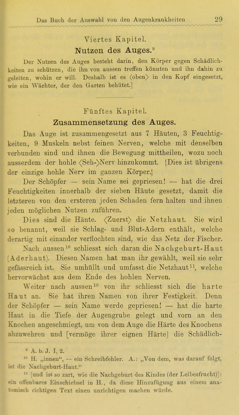 Viertes Kapitel. Nutzen des Auges. Der Nutzen des Auges besteht darin, den Körper gegen Schädlich- keiten zu schützen, die ihn von aussen treffen könnten und ihn dahin zu geleiten, wohin er will. Deshalb ist es <oben> in den Kopf eingesetzt, wie ein Wächter, der den Garten behütet.] Das Auge ist zusammengesetzt aus 7 Häuten, 3 Feuchtig- keiten, 9 Muskeln nebst feinen Nerven, welche mit denselben verbunden sind und ihnen die Bewegung mittheilen, wozu noch ausserdem der hohle <(Seh-)Nerv hinzukommt. {Dies ist übrigens der einzige hohle Nerv im ganzen Körper.} Der Schöpfer — sein Name sei gepriesen! — hat die drei Feuchtigkeiten innerhalb der sieben Häute gesetzt, damit die letzteren von den ersteren jeden Schaden fern halten und ihnen jeden möglichen Nutzen zuführen. Dies sind die Häute. -(Zuerst) die Netzhaut. Sie wird so benannt, weil sie Schlag- und Blut-Adern enthält, welche derartig mit einander verflochten sind, wie das Netz der Fischer. Nach aussen10 schliesst sich daran die Nachgeburt-Haut 'Aderhaut). Diesen Namen hat man ihr gewählt, weil sie sehr gefässreich ist. Sie umhüllt und umfasst die Netzhautn, welche hervorwächst aus dem Ende des hohlen Nerven. Weiter nach aussen10 von ihr schliesst sich die harte Haut an. Sie hat ihren Namen von ihrer Festigkeit, Denn der Schöpfer — sein Name werde gepriesen! — hat die harte Haut in die Tiefe der Augengrube gelegt und vorn an den Knochen angeschmiegt, um von dem Auge die Härte des Knochens abzuwehren und [vermöge ihrer eignen Härte] die Schädlich- 9 A. b. J. I, 2. 10 H. „innen, -- ein Schreibfehler. A.: „Von dem, was darauf folgt, iat die Nachgeburt-Haut. 11 [und ist so zart, wie die Nachgeburt des Kindes (der Leibesfrucht)]: ein offenbares Einschiebsel in H., da diese Hinzufügung aus einem ana- tomisch richtigen Text einen unrichtigen machen würde. Fünftes Kapitel. Zusammensetzung des Auges.