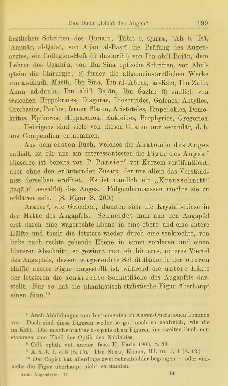 ärztlichen Schriften des Hunain, Täbit b. Qurra, 'All b. 'Isä, Ammär, al-Qaisl, von A'jan al-Basri die Prüfung des Augen- arztes, ein Collegien-Heft (fl dustürihi) von Ibn abi'l Bajän, dem Lehrer des Usaibi a, von Ibn Sina optische Schriften, von Abul- qäsim die Chirurgie; 2) ferner die allgemein-ärztlichen Werke von al-Kindl, Maslh, Ibn Sina, Ibn al-Abbäs, ar-RäzI, Ibn Zuhr, Amin ad-daula, Ibn abi'l Bajän, Ibn 6azla; 3) endlich von Griechen Hippokrates, Diagoras, Dioscurides, Galenos, Antyllos, Oreibasios, Paulos; ferner Piaton, Aristoteles, Empedokles, Demo- kritos, Epikuros, Hipparchos, Eukleides, Porpkyrios, Gregorios. Uebrigens sind viele von diesen Citaten nur secundär, d. h. aus Compendien entnommen. Aus dem ersten Buch, welches die Anatomie des Auges enthält, ist für uns am interessantesten die Figur des Auges.7 Dieselbe ist bereits von P. Pansier8 vor Kurzem veröffentlicht, aber ohne den erläuternden Zusatz, der uns allein das Verständ- niss derselben eröffnet. Es ist nämlich ein „Kreuzschnitt (taqätu as-salibi) des Auges. Folgendermaassen möchte sie zu erklären sein. (S. Figur S. 200.) Araber9, wie Griechen, dachten sich die Krystall-Linse in der Mitte des Augapfels. Schneidet man nun den Augapfel erst durch eine wagerechte Ebene in eine obere und eine untere Hälfte und theilt die letztere wieder durch eine senkrechte, von links nach rechts gehende Ebene in einen vorderen und einen hinteren Abschnitt; so gewinnt man ein hinteres, unteres Viertel des Augapfels, dessen wagerechte Schnittfläche in der oberen Hälfte unsrer Figur dargestellt ist, während die untere Hälfte der letzteren die senkrechte Schnittfläche des Augapfels dar- stellt. Nur so hat die phantastisch-stylistische Figur überhaupt einen Sinn.10 7 Auch Abbildungen von Instrumenten zu Augen-Operationen kommen vot. Doch sind diese Figuren weder so gut noch so zahlreich, wie die irn Ksfl. Die mathematisch-optischen Figuren im zweiten Buch ent- stammen zurn Theil der Optik des Eukleides. 9 Coli, ophth. vet. auctor. fasc. II, Paris 1903, S. 89. • A.b. J. I, c. 8 (S. 18). Ibn Sina, Kanon, III, nf, 1, 1 (S. 12.) 10 Der Copist hat allerdings zwei Schreibfehler begangen — oder viel- mehr die Figur überhaupt nicht verstanden. Arau. Augenärzte. EL ^