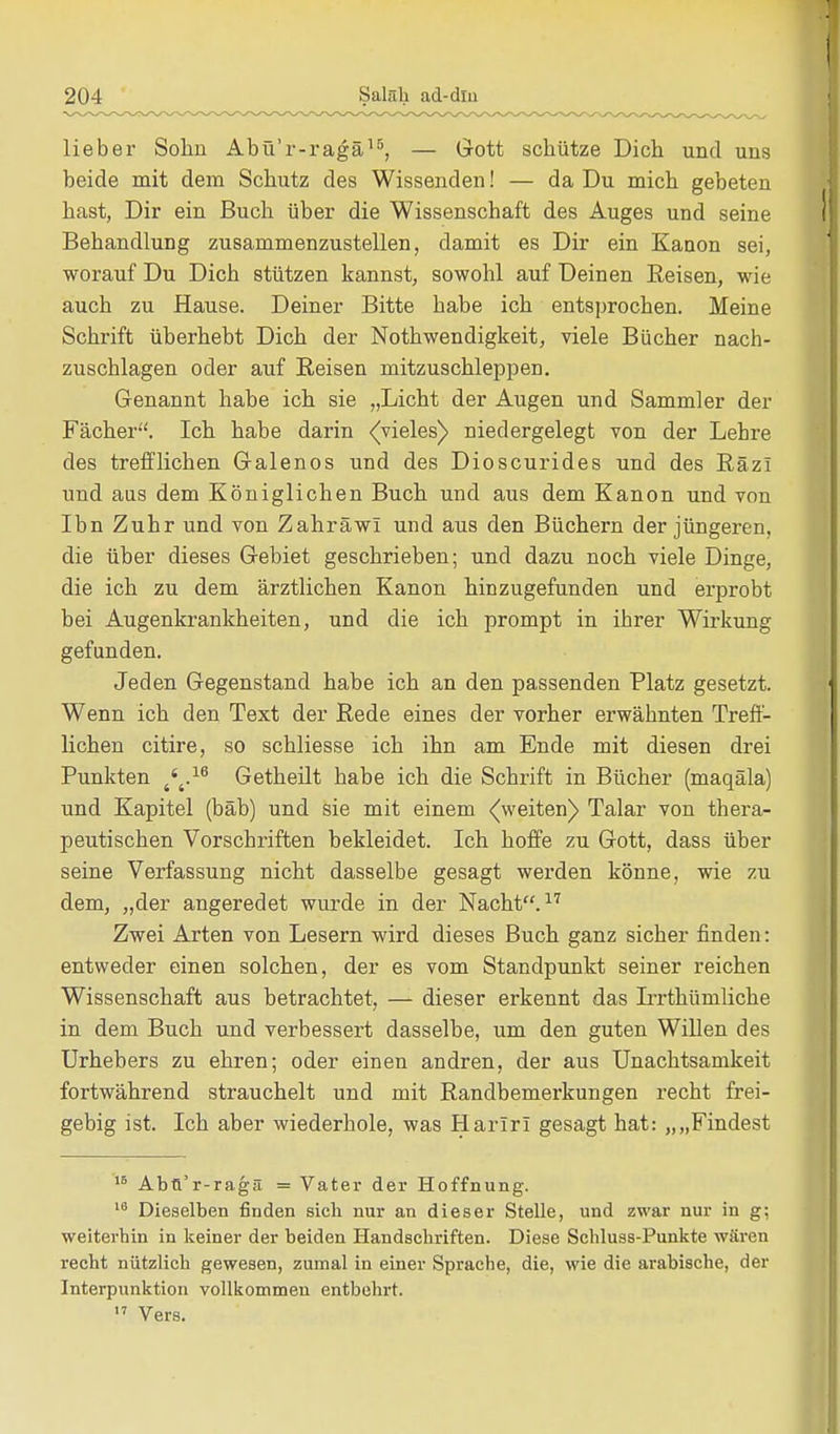 lieber Sohn Abü'r-ragä15, — Gott schütze Dich und uns beide mit dem Schutz des Wissenden! — da Du mich gebeten hast, Dir ein Buch über die Wissenschaft des Auges und seine Behandlung zusammenzustellen, damit es Dir ein Kanon sei, worauf Du Dich stützen kannst, sowohl auf Deinen Reisen, wie auch zu Hause. Deiner Bitte habe ich entsprochen. Meine Schrift überhebt Dich der Nothwendigkeit, viele Bücher nach- zuschlagen oder auf Reisen mitzuschleppen. Genannt habe ich sie „Licht der Augen und Sammler der Fächer. Ich habe darin (vieles) niedergelegt von der Lehre des trefflichen Galenos und des Dioscurides und des Räzi und aus dem Königlichen Buch und aus dem Kanon und von Ibn Zuhr und von Zahräw! und aus den Büchern der jüngeren, die über dieses Gebiet geschrieben; und dazu noch viele Dinge, die ich zu dem ärztlichen Kanon hinzugefunden und erprobt bei Augenkrankheiten, und die ich prompt in ihrer Wirkung gefunden. Jeden Gegenstand habe ich an den passenden Platz gesetzt. Wenn ich den Text der Rede eines der vorher erwähnten Treff- lichen citire, so schliesse ich ihn am Ende mit diesen drei Punkten 4'4.16 Getheilt habe ich die Schrift in Bücher (maqäla) und Kapitel (bäb) und sie mit einem (weiten)» Talar von thera- peutischen Vorschriften bekleidet. Ich hoffe zu Gott, dass über seine Verfassung nicht dasselbe gesagt werden könne, wie zu dem, „der angeredet wurde in der Nacht.17 Zwei Arten von Lesern wird dieses Buch ganz sicher finden: entweder einen solchen, der es vom Standpunkt seiner reichen Wissenschaft aus betrachtet, — dieser erkennt das Irrthümliche in dem Buch und verbessert dasselbe, um den guten Willen des Urhebers zu ehren; oder einen andren, der aus Unachtsamkeit fortwährend strauchelt und mit Randbemerkungen recht frei- gebig ist. Ich aber wiederhole, was Harirl gesagt hat: „„Findest 16 Abfl'r-ragä = Vater der Hoffnung. 16 Dieselben finden sich nur an dieser Stelle, und zwar nur in g; weiterhin in keiner der beiden Handschriften. Diese Sehluss-Punkte wären recht nützlich gewesen, zumal in einer Sprache, die, wie die arabische, der Interpunktion vollkommen entbehrt. 17 Vers.