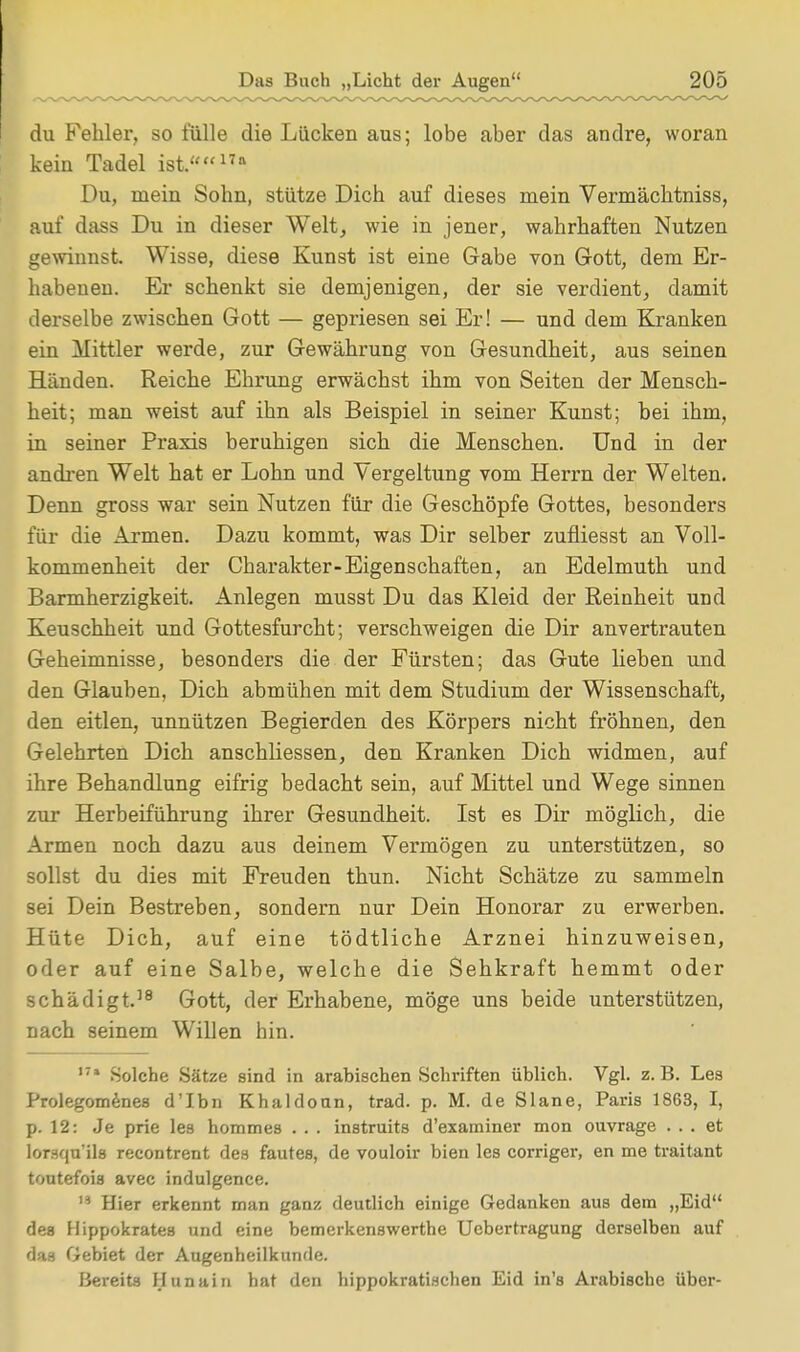 du Fehler, so fülle die Lücken aus; lobe aber das andre, woran kein Tadel ist.17a Du, mein Sohn, stütze Dich auf dieses mein Vermächtniss, auf dass Du in dieser Welt, wie in jener, wahrhaften Nutzen gewinnst. Wisse, diese Kunst ist eine Gabe von Gott, dem Er- habenen. Er schenkt sie demjenigen, der sie verdient, damit derselbe zwischen Gott — gepriesen sei Er! — und dem Kranken ein Mittler werde, zur Gewährung von Gesundheit, aus seinen Händen. Reiche Ehrung erwächst ihm von Seiten der Mensch- heit; man weist auf ihn als Beispiel in seiner Kunst; bei ihm, in seiner Praxis beruhigen sich die Menschen. Und in der andren Welt hat er Lohn und Vergeltung vom Herrn der Welten. Denn gross war sein Nutzen für die Geschöpfe Gottes, besonders für die Armen. Dazu kommt, was Dir selber zufiiesst an Voll- kommenheit der Charakter-Eigenschaften, an Edelmuth und Barmherzigkeit. Anlegen musst Du das Kleid der Reinheit und Keuschheit und Gottesfurcht; verschweigen die Dir anvertrauten Geheimnisse, besonders die der Fürsten; das Gute lieben und den Glauben, Dich abmühen mit dem Studium der Wissenschaft, den eitlen, unnützen Begierden des Körpers nicht fröhnen, den Gelehrten Dich anschliessen, den Kranken Dich widmen, auf ihre Behandlung eifrig bedacht sein, auf Mittel und Wege sinnen zur Herbeiführung ihrer Gesundheit. Ist es Dir möglich, die Armen noch dazu aus deinem Vermögen zu unterstützen, so sollst du dies mit Freuden thun. Nicht Schätze zu sammeln sei Dein Bestreben, sondern nur Dein Honorar zu erwerben. Hüte Dich, auf eine tödtliche Arznei hinzuweisen, oder auf eine Salbe, welche die Sehkraft hemmt oder schädigt.18 Gott, der Erhabene, möge uns beide unterstützen, nach seinem Willen hin. 171 Solche Sätze sind in arabischen Schriften üblich. Vgl. z.B. Les Prolegomenes d'Ibn Khaldoun, trad. p. M. de Slane, Paris 1863, I, p. 12: Je prie les hommes . . . instruits d'examiner mon ouvrage ... et lorsqu'ils recontrent des fautes, de vouloir bien les corriger, en me traitant toutefois avec indulgence. 19 Hier erkennt man ganz deutlich einige Gedanken aus dem „Eid des Hippokrates und eine bemerkenswerthe Uebertragung derselben auf das Gebiet der Augenheilkunde. Bereits Hunain hat den hippokratischen Eid in's Arabische über-