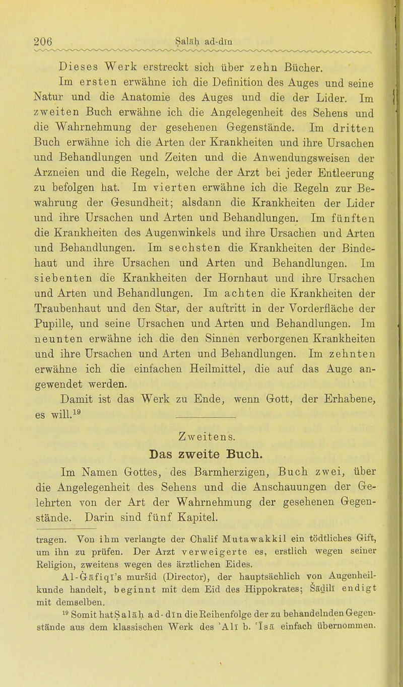 Dieses Werk erstreckt sich über zehn Bücher. Im ersten erwähne ich die Definition des Auges und seine Natur und die Anatomie des Auges und die der Lider. Im zweiten Buch erwähne ich die Angelegenheit des Sehens und die Wahrnehmung der gesehenen Gegenstände. Im dritten Buch erwähne ich die Arten der Krankheiten und ihre Ursachen und Behandlungen und Zeiten und die Anwendungsweisen der Arzneien und die Regeln, welche der Arzt bei jeder Entleerung zu befolgen hat. Im vierten erwähne ich die Eegeln zur Be- wahrung der Gesundheit; alsdann die Krankheiten der Lider und ihre Ursachen und Arten und Behandlungen. Im fünften die Krankheiten des Augenwinkels und ihre Ursachen und Arten und Behandlungen. Im sechsten die Krankheiten der Binde- haut und ihre Ursachen und Arten und Behandlungen. Im siebenten die Krankheiten der Hornhaut und ihre Ursachen und Arten und Behandlungen. Im achten die Krankheiten der Traubenhaut und den Star, der auftritt in der Vorderfiäche der Pupille, und seine Ursachen und Arten und Behandlungen. Im neunten erwähne ich die den Sinnen verborgenen Krankheiten und ihre Ursachen und Arten und Behandlungen. Im zehnten erwähne ich die einfachen Heilmittel, die auf das Auge an- gewendet werden. Damit ist das Werk zu Ende, wenn Gott, der Erhabene, es will.19 Zweitens. Das zweite Buch. Im Namen Gottes, des Barmherzigen, Buch zwei, über die Angelegenheit des Sehens und die Anschauungen der Ge- lehrten von der Art der Wahrnehmung der gesehenen Gegen- stände. Darin sind fünf Kapitel. tragen. Von ihm verlangte der Chalif Mutawakkil ein tödtliches Gift, um ihn zu prüfen. Der Arzt verweigerte es, erstlich wegen seiner Religion, zweitens wegen des ärztlichen Eides. Al-G-äfiqi's muräid (Director), der hauptsächlich von Augenheil- kunde handelt, beginnt mit dem Eid des Hippokrates; Sadill endigt mit demselben. 19 Somit hatSaläh ad- dm die Reihenfolge der zu behandelnden Gegen- stände aus dem klassischen Werk des 'All b. 'Is.l einfach übernommen.