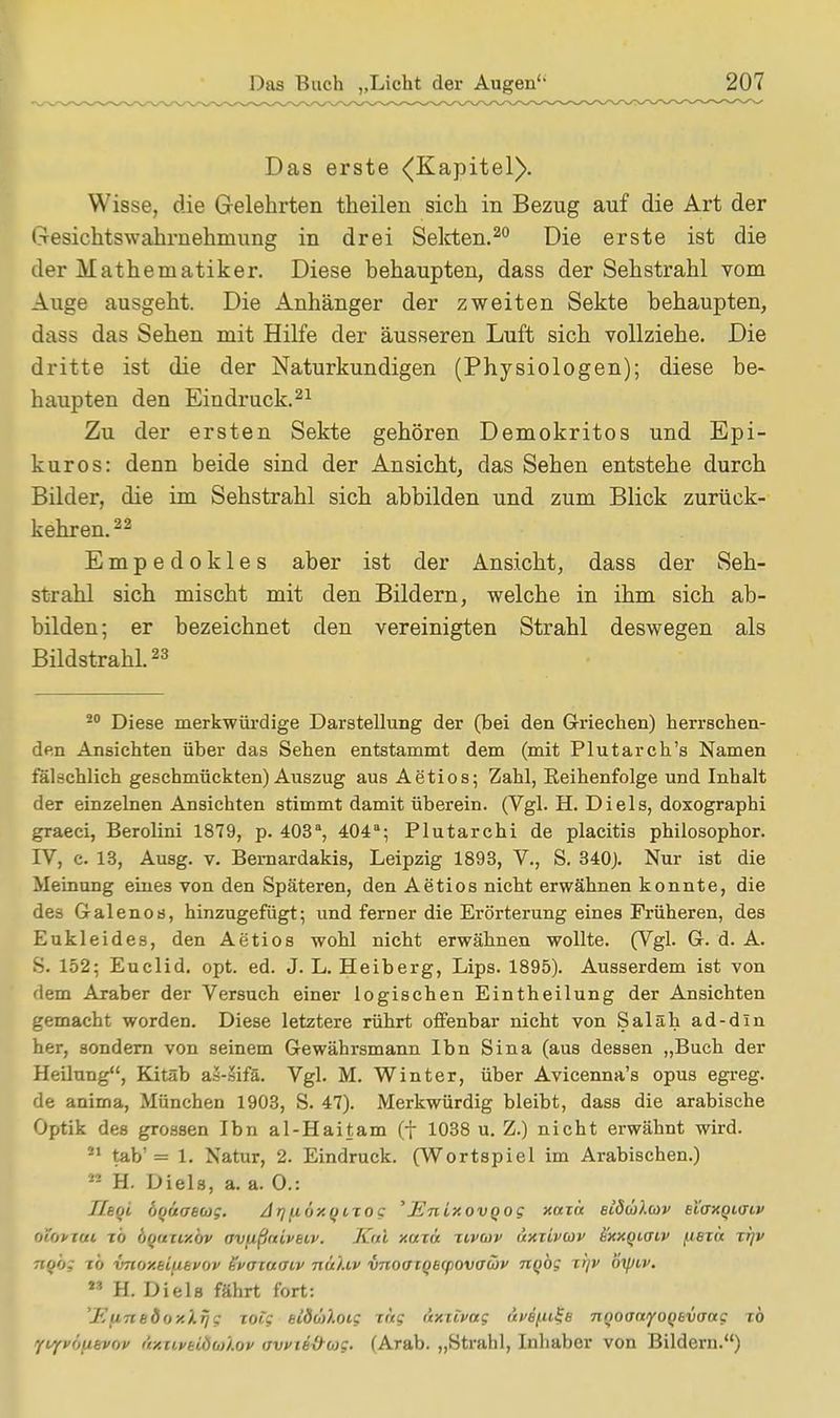 Das erste (Kapitel). Wisse, die Gelehrten theilen sich in Bezug auf die Art der Gesichtswahrnehmung in drei Sekten.20 Die erste ist die der Mathematiker. Diese behaupten, dass der Sehstrahl vom Auge ausgeht. Die Anhänger der zweiten Sekte behaupten, dass das Sehen mit Hilfe der äusseren Luft sich vollziehe. Die dritte ist die der Naturkundigen (Physiologen); diese be- haupten den Eindruck.21 Zu der ersten Sekte gehören Demokritos und Epi- kuros: denn beide sind der Ansicht, das Sehen entstehe durch Bilder, die im Sehstrahl sich abbilden und zum Blick zurück- kehren.22 Empedokles aber ist der Ansicht, dass der Seh- strahl sich mischt mit den Bildern, welche in ihm sich ab- bilden; er bezeichnet den vereinigten Strahl deswegen als Bildstrahl.23 20 Diese merkwürdige Darstellung der (bei den Griechen) herrschen- den Ansichten über das Sehen entstammt dem (mit Plutarch's Namen fälschlich geschmückten) Auszug aus Aetios; Zahl, Reihenfolge und Inhalt der einzelnen Ansichten stimmt damit überein. (Vgl. H. Di eis, doxographi graeci, Berolini 1879, p. 403a, 404a; Plutarchi de placitis philosophor. IV, c. 13, Ausg. v. Bemardakis, Leipzig 1893, V., S. 340). Nur ist die Meinung eines von den Späteren, den Aetios nicht erwähnen konnte, die des Galenos, hinzugefügt; und ferner die Erörterung eines Früheren, des Eukleides, den Aetios wohl nicht erwähnen wollte. (Vgl. G. d. A. S. 152; Euclid. opt. ed. J. L. Heiberg, Lips. 1895). Ausserdem ist von dem Araber der Versuch einer logischen Eintheilung der Ansichten gemacht worden. Diese letztere rührt offenbar nicht von Saläh ad-dln her, sondern von seinem Gewährsmann Ibn Sina (aus dessen „Buch der Heilung, Kitäb as-äifä. Vgl. M. Winter, über Avicenna's opus egreg. de anima, München 1903, S. 47). Merkwürdig bleibt, dass die arabische Optik des grossen Ibn al-Haitam (f 1038 u. Z.) nicht erwähnt wird. 21 tab'= 1. Natur, 2. Eindruck. (Wortspiel im Arabischen.) 22 H. Diels, a. a. 0.: Ihqi öqüaeag. Arjiiöxqixog 'Enixovqog xaxä etÖäXtoV eiaxqiuiv otortat To bquxixbv av/ißniveiv. Kai xaxä xcvav äxxivcov üxxqiaiv fiexn xfjv rroo,- xö vnoxsifievov Svaxaatv nä'Uv vnoaxqecpovawi' nqbg xi)v öiptv. M H. Diels fährt fort: 'EurtedoxXrjg xoig eldäXoCf xag axxlvag tWpfs nqoanyoqtvaag xb yvyvhutvov &xiiveldaXov tivvie&wg. (Arab. „Strahl, Inhaber von Bildern.)