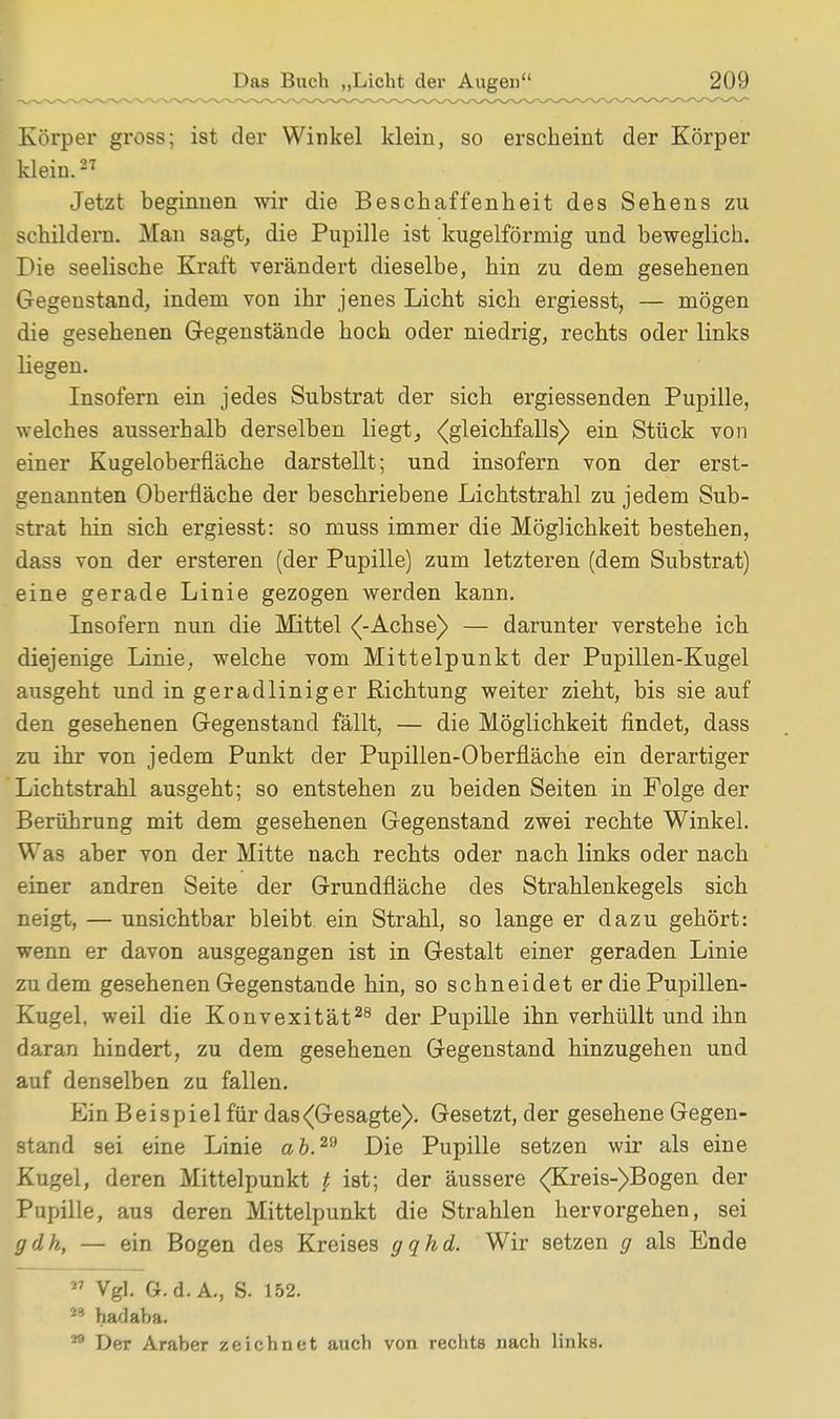 Körper gross; ist der Winkel klein, so erscheint der Körper klein.27 Jetzt beginnen wir die Beschaffenheit des Sehens zu schildern. Man sagt, die Pupille ist kugelförmig und beweglich. Die seelische Kraft verändert dieselbe, hin zu dem gesehenen Gegenstand, indem von ihr jenes Licht sich ergiesst, — mögen die gesehenen Gegenstände hoch oder niedrig, rechts oder links liegen. Insofern ein jedes Substrat der sich ergiessenden Pupille, welches ausserhalb derselben liegt, ((gleichfalls) ein Stück von einer Kugeloberfläche darstellt; und insofern von der erst- genannten Oberfläche der beschriebene Lichtstrahl zu jedem Sub- strat hin sich ergiesst: so muss immer die Möglichkeit bestehen, dass von der ersteren (der Pupille) zum letzteren (dem Substrat) eine gerade Linie gezogen werden kann. Insofern nun die Mittel (-Achse) — darunter verstehe ich diejenige Linie, welche vom Mittelpunkt der Pupillen-Kugel ausgeht und in geradliniger Richtung weiter zieht, bis sie auf den gesehenen Gegenstand fällt, — die Möglichkeit findet, dass zu ihr von jedem Punkt der Pupillen-Oberfläche ein derartiger Lichtstrahl ausgeht; so entstehen zu beiden Seiten in Folge der Berührung mit dem gesehenen Gegenstand zwei rechte Winkel. Was aber von der Mitte nach rechts oder nach links oder nach einer andren Seite der Grundfläche des Strahlenkegels sich neigt, — unsichtbar bleibt ein Strahl, so lange er dazu gehört: wenn er davon ausgegangen ist in Gestalt einer geraden Linie zudem gesehenen Gegenstande hin, so schneidet er die Pupillen- Kugel, weil die Konvexität28 der Pupille ihn verhüllt und ihn daran hindert, zu dem gesehenen Gegenstand hinzugehen und auf denselben zu fallen. Ein B e i s p i e 1 für das (Gesagte). Gesetzt, der gesehene Gegen- stand sei eine Linie ab.™ Die Pupille setzen wir als eine Kugel, deren Mittelpunkt t ist; der äussere <(Kreis-)Bogen der Pupille, aus deren Mittelpunkt die Strahlen hervorgehen, sei gdh, — ein Bogen des Kreises gqhd. Wir setzen g als Ende  Vgl. G.d. A., S. 152. 49 hadaba. 29 Der Araber zeichnet auch von rechts nach links.