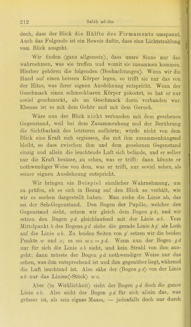 doch, dass der Blick die Hälfte des Firmaments umspannt. Auch das Folgende ist ein Beweis dafür, dass eine Lichtstrahlung vom Blick ausgeht. Wir finden (ganz allgemein), dass unsre Sinne nur das wahrnehmen, was sie treffen und womit sie zusammen kommen. Hierher gehören die folgenden (Beobachtungen). Wenn wir die Hand auf einen heissen Körper legen, so trifft sie nur das von der Hitze, was ihrer eignen Ausdehnung entspricht. Wenn der Geschmack einen schmeckbaren Körper gekostet, so hat er nur soviel geschmeckt, als an Geschmack darin vorhanden war. Ebenso ist es mit dem Gehör und mit dem Geruch. Wäre nun der Blick nicht verbunden mit dem gesehenen Gegenstand, weil bei dem Zusammenhang und der Berührung die Sichtbarkeit des letzteren aufhörte; würde nicht von dem Blick eine Kraft sich ergiessen, die mit ihm zusammenhängend bleibt, so dass zwischen ihm und dem gesehenen Gegenstand einzig und allein die leuchtende Luft sich befände, und er selber nur die Kraft besässe, zu sehen, was er trifft: dann könnte er nothwendiger Weise von dem, was er trifft, nur soviel sehen, als seiner eignen Ausdehnung entspricht. Wir bringen ein Beispiel sinnlicher Wahrnehmung, um zu prüfen, ob es sich in Bezug auf den Blick so verhält, wie wir es soeben dargestellt haben. Man ziehe die Linie ab, das sei der Seh-Gegenstand. Den Bogen der Pupille, welcher den Gegenstand sieht, setzen wir gleich dem Bogen gd; und wir setzen den Bogen gd gleichlaufend mit der Linie ab. Vom Mittelpunkt h des Bogens g d ziehe die gerade Linie h g' als Loth auf die Linie a b. Zu beiden Seiten von g' setzen wir die beiden Punkte w und %\ es sei w%=gd. Wenn nun der Bogen gd nur für sich die Linie ab sieht, und kein Strahl von ihm aus- geht; dann müsste der Bogen gd nothwendiger Weise nur das sehen, was ihm entsprechend ist und ihm gegenüber liegt, während die Luft leuchtend ist. Also sähe der (Bogen g d) von der Linie ab nur das Linien(-Stück) w%. Aber <(in Wirklichkeit) sieht der Bogen gd doch die ganze Linie ab. Also sieht der Bogen gd für sich allein das, was grösser ist, als sein eignes Maass, — jedenfalls doch nur durch