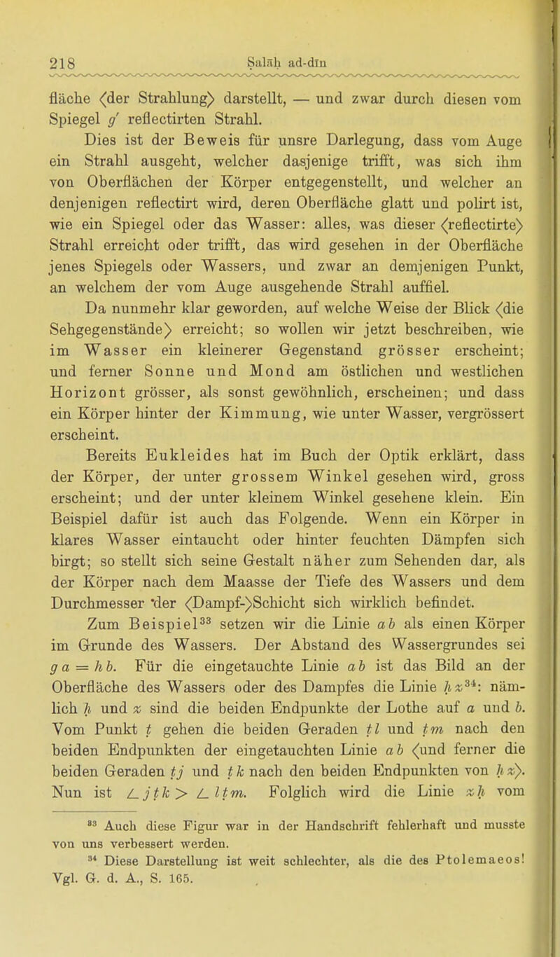 fläche (der Strahlung) darstellt, — und zwar durch diesen vom Spiegel g reflectirten Strahl. Dies ist der Beweis für unsre Darlegung, dass vom Auge ein Strahl ausgeht, welcher dasjenige trifft, was sich ihm von Oberflächen der Körper entgegenstellt, und welcher an denjenigen reflectirt wird, deren Oberfläche glatt und polirt ist, wie ein Spiegel oder das Wasser: alles, was dieser <refiectirte) Strahl erreicht oder trifft, das wird gesehen in der Oberfläche jenes Spiegels oder Wassers, und zwar an demjenigen Punkt, an welchem der vom Auge ausgehende Strahl auffiel. Da nunmehr klar geworden, auf welche Weise der Blick <(die Sehgegenstände) erreicht; so wollen wir jetzt beschreiben, wie im Wasser ein kleinerer Gegenstand grösser erscheint; und ferner Sonne und Mond am östlichen und westlichen Horizont grösser, als sonst gewöhnlich, erscheinen; und dass ein Körper hinter der Kimmung, wie unter Wasser, vergrössert erscheint. Bereits Eukleides hat im Buch der Optik erklärt, dass der Körper, der unter grossem Winkel gesehen wird, gross erscheint; und der unter kleinem Winkel gesehene klein. Ein Beispiel dafür ist auch das Folgende. Wenn ein Körper in klares Wasser eintaucht oder hinter feuchten Dämpfen sich birgt; so stellt sich seine Gestalt näher zum Sehenden dar, als der Körper nach dem Maasse der Tiefe des Wassers und dem Durchmesser 'der <Dampf-)Schicht sich wirklich befindet. Zum Beispiel33 setzen wir die Linie ab als einen Körper im Grunde des Wassers. Der Abstand des Wassergrundes sei g a = hb. Für die eingetauchte Linie ab ist das Bild an der Oberfläche des Wassers oder des Dampfes die Linie hz3i: näm- lich h und x sind die beiden Endpunkte der Lothe auf a und b. Vom Punkt t gehen die beiden Geraden tl und tm nach den beiden Endpunkten der eingetauchten Linie ab (und ferner die beiden Geraden tj und t k nach den beiden Endpunkten von h *). Nun ist /_jtk> i_ 11m. Folglich wird die Linie *h vom 83 Auch diese Figur war in der Handschrift fehlerhaft und musste von uns verbessert werden. a* Diese Darstellung ist weit schlechter, als die des Ptolemaeos! Vgl. G. d. A., S. 165.