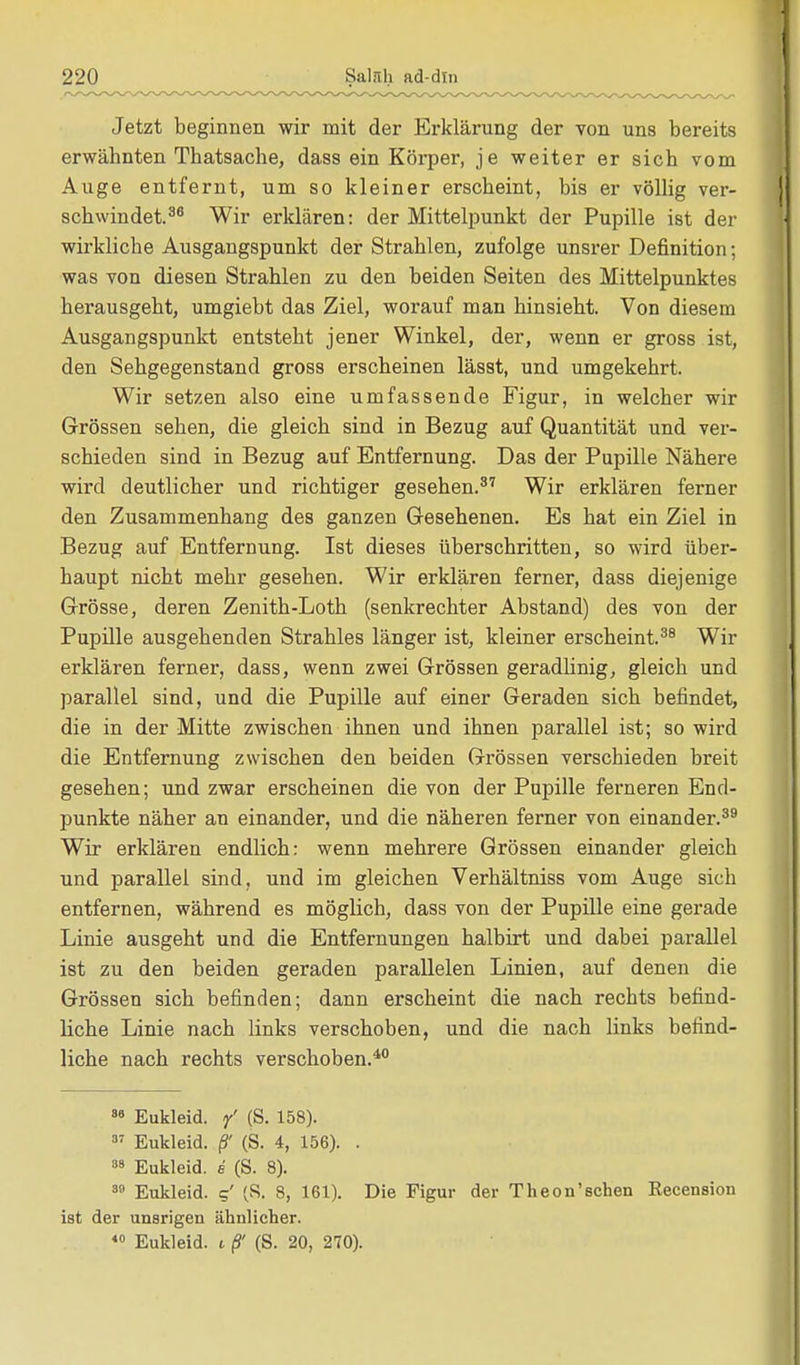 Jetzt beginnen wir mit der Erklärung der von uns bereits erwähnten Thatsache, dass ein Körper, je weiter er sich vom Auge entfernt, um so kleiner erscheint, bis er völlig ver- schwindet.36 Wir erklären: der Mittelpunkt der Pupille ist der wirkliche Ausgangspunkt der Strahlen, zufolge unsrer Definition; was von diesen Strahlen zu den beiden Seiten des Mittelpunktes herausgeht, umgiebt das Ziel, worauf man hinsieht. Von diesem Ausgangspunkt entsteht jener Winkel, der, wenn er gross ist, den Sehgegenstand gross erscheinen lässt, und umgekehrt. Wir setzen also eine umfassende Figur, in welcher wir Grössen sehen, die gleich sind in Bezug auf Quantität und ver- schieden sind in Bezug auf Entfernung. Das der Pupille Nähere wird deutlicher und richtiger gesehen.37 Wir erklären ferner den Zusammenhang des ganzen Gesehenen. Es hat ein Ziel in Bezug auf Entfernung. Ist dieses überschritten, so wird über- haupt nicht mehr gesehen. Wir erklären ferner, dass diejenige Grösse, deren Zenith-Loth (senkrechter Abstand) des von der Pupille ausgehenden Strahles länger ist, kleiner erscheint.38 Wir erklären ferner, dass, wenn zwei Grössen geradlinig, gleich und parallel sind, und die Pupille auf einer Geraden sich befindet, die in der Mitte zwischen ihnen und ihnen parallel ist; so wird die Entfernung zwischen den beiden Grössen verschieden breit gesehen; und zwar erscheinen die von der Pupille ferneren End- punkte näher an einander, und die näheren ferner von einander.39 Wir erklären endlich: wenn mehrere Grössen einander gleich und parallel sind, und im gleichen Verhältniss vom Auge sich entfernen, während es möglich, dass von der Pupille eine gerade Linie ausgeht und die Entfernungen halbirt und dabei parallel ist zu den beiden geraden parallelen Linien, auf denen die Grössen sich befinden; dann erscheint die nach rechts befind- liche Linie nach links verschoben, und die nach links befind- liche nach rechts verschoben.40 88 Eukleid. / (S. 158). 37 Eukleid. ß' (S. 4, 156). . 38 Eukleid. e (S. 8). 30 Eukleid. c,' (S. 8, 161). Die Figur der Theon'sehen Recension ist der unsrigen ähnlicher. 40 Eukleid. i ß' (S. 20, 270).