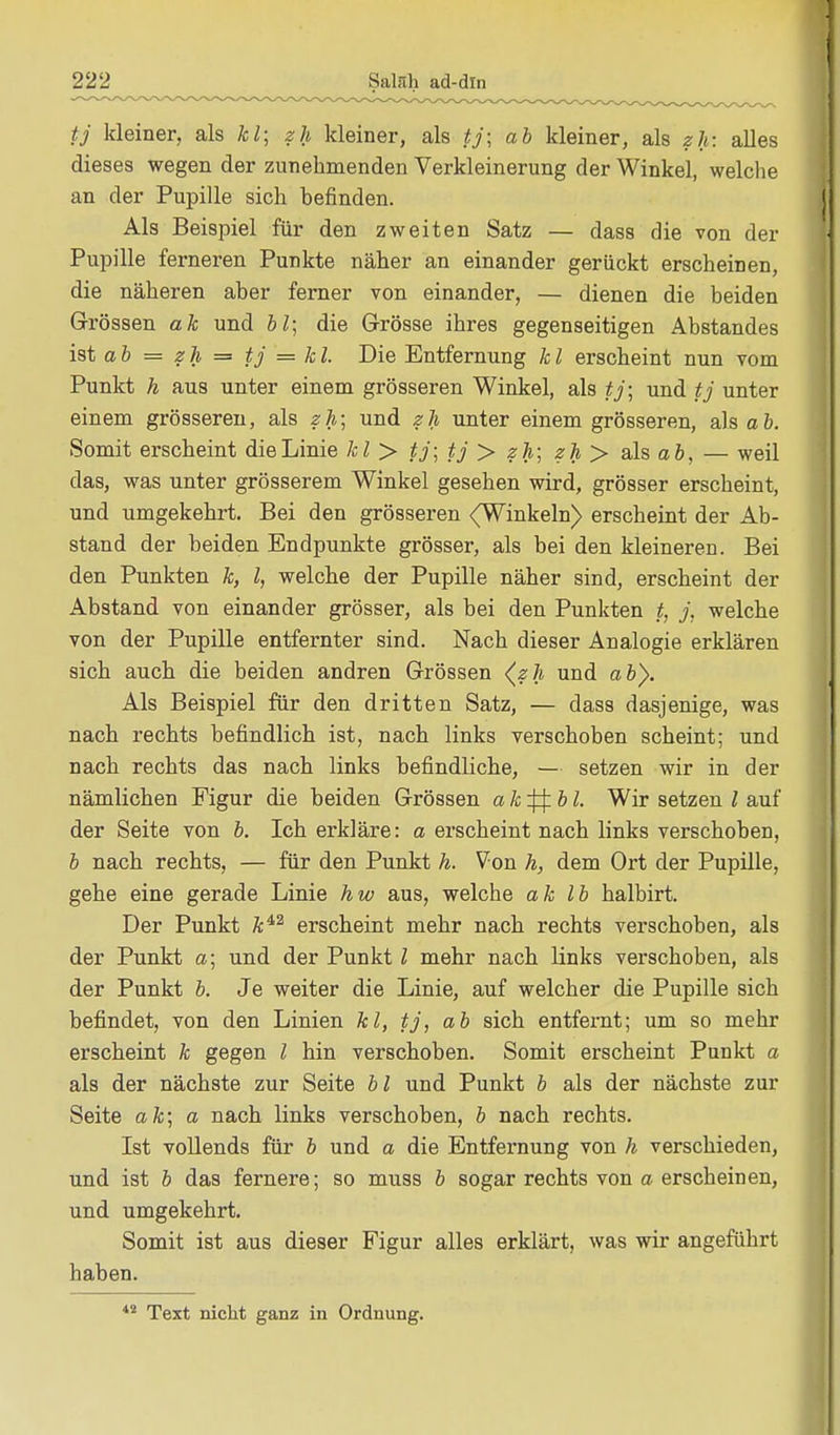 tj kleiner, als kl; zh kleiner, als tj; ab kleiner, als zh: alles dieses wegen der zunehmenden Verkleinerung der Winkel, welche an der Pupille sich befinden. Als Beispiel für den zweiten Satz — dass die von der Pupille ferneren Punkte näher an einander gerückt erscheinen, die näheren aber ferner von einander, — dienen die beiden Grössen ak und bl; die Grösse ihres gegenseitigen Abstandes ist a b = z h = tj = k l. Die Entfernung k l erscheint nun vom Punkt h aus unter einem grösseren Winkel, als tj; und tj unter einem grösseren, als zh; und zh unter einem grösseren, als ab. Somit erscheint die Linie kl> tj; tj > zh; zh > als ab, — weil das, was unter grösserem Winkel gesehen wird, grösser erscheint, und umgekehrt. Bei den grösseren (Winkeln) erscheint der Ab- stand der beiden Endpunkte grösser, als bei den kleineren. Bei den Punkten k, l, welche der Pupille näher sind, erscheint der Abstand von einander grösser, als bei den Punkten t, j, welche von der Pupille entfernter sind. Nach dieser Analogie erklären sich auch die beiden andren Grössen (zh und ab}. Als Beispiel für den dritten Satz, — dass dasjenige, was nach rechts befindlich ist, nach links verschoben scheint; und nach rechts das nach links befindliche, — setzen wir in der nämlichen Figur die beiden Grössen a k ^j: b l. Wir setzen l auf der Seite von b. Ich erkläre: a erscheint nach links verschoben, b nach rechts, — für den Punkt h. Von h, dem Ort der Pupille, gehe eine gerade Linie hw aus, welche ak Ib halbirt. Der Punkt ki2 erscheint mehr nach rechts verschoben, als der Punkt a; und der Punkt l mehr nach links verschoben, als der Punkt b. Je weiter die Linie, auf welcher die Pupille sich befindet, von den Linien kl, tj, ab sich entfernt; um so mehr erscheint k gegen l hin verschoben. Somit erscheint Punkt a als der nächste zur Seite bl und Punkt b als der nächste zur Seite ak; a nach links verschoben, b nach rechts. Ist vollends für b und a die Entfernung von h verschieden, und ist b das fernere; so muss b sogar rechts von a erscheinen, und umgekehrt. Somit ist aus dieser Figur alles erklärt, was wir angeführt haben. 42 Text nicht ganz in Ordnung.