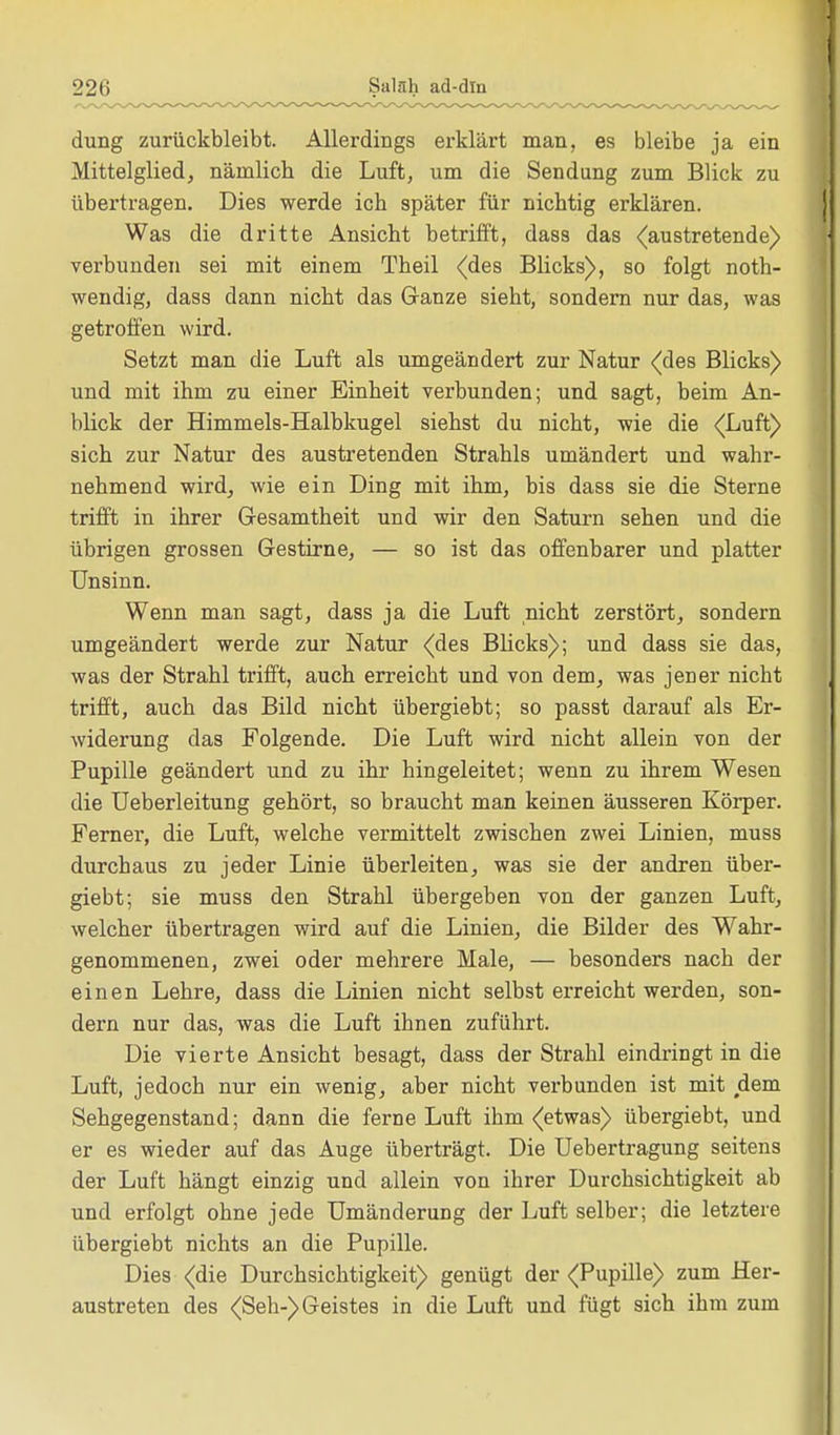 22(i Salah ad-dln dung zurückbleibt. Allerdings erklärt man, es bleibe ja ein Mittelglied, näinlicb die Luft, um die Sendung zum Blick zu übertragen. Dies werde ich später für nichtig erklären. Was die dritte Ansicht betrifft, dass das (austretende) verbunden sei mit einem Theil (des Blicks), so folgt noth- wendig, dass dann nicht das Ganze sieht, sondern nur das, was getroffen wird. Setzt man die Luft als umgeändert zur Natur (des Blicks) und mit ihm zu einer Einheit verbunden; und sagt, beim An- blick der Himmels-Halbkugel siehst du nicht, wie die (Luft) sich zur Natur des austretenden Strahls umändert und wahr- nehmend wird, wie ein Ding mit ihm, bis dass sie die Sterne trifft in ihrer Gesamtheit und wir den Saturn sehen und die übrigen grossen Gestirne, — so ist das offenbarer und platter Unsinn. Wenn man sagt, dass ja die Luft nicht zerstört, sondern umgeändert werde zur Natur (des Blicks); und dass sie das, was der Strahl trifft, auch erreicht und von dem, was jener nicht trifft, auch das Bild nicht übergiebt; so passt darauf als Er- widerung das Folgende. Die Luft wird nicht allein von der Pupille geändert und zu ihr hingeleitet; wenn zu ihrem Wesen die Ueberleitung gehört, so braucht man keinen äusseren Körper. Ferner, die Luft, welche vermittelt zwischen zwei Linien, muss durchaus zu jeder Linie überleiten, was sie der andren über- giebt; sie muss den Strahl übergeben von der ganzen Luft, welcher übertragen wird auf die Linien, die Bilder des Wahr- genommenen, zwei oder mehrere Male, — besonders nach der einen Lehre, dass die Linien nicht selbst erreicht werden, son- dern nur das, was die Luft ihnen zuführt. Die vierte Ansicht besagt, dass der Strahl eindringt in die Luft, jedoch nur ein wenig, aber nicht verbunden ist mit dem Sehgegenstand; dann die ferne Luft ihm (etwas) übergiebt, und er es wieder auf das Auge überträgt. Die Uebertragung seitens der Luft hängt einzig und allein von ihrer Durchsichtigkeit ab und erfolgt ohne jede Umänderung der Luft selber; die letztere übergiebt nichts an die Pupille. Dies (die Durchsichtigkeit) genügt der (Pupille) zum Her- austreten des (Seh-) Geistes in die Luft und fügt sich ihm zum