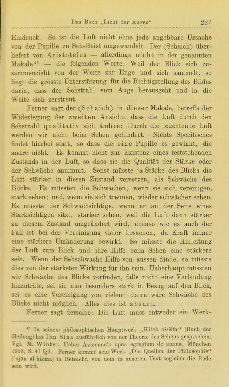 Eindruck. So ist die Luft Dicht ohne jede angebbare Ursache von der Pupille zu Seh-Geist umgewandelt. Der <Schaich> über- liefert von Aristoteles — allerdings nicht in der genannten Makale*6 — die folgenden Worte: Weil der Blick sich zu- sammenzieht von der Weite zur Enge und sich sammelt, so liegt die grösste Unterstützung für die Eichtigstellung des Bildes darin, dass der Sehstrahl vom Auge herausgeht und in die Weite sich zerstreut. Ferner sagt der <(Schaich) in dieser Makale, betreffs der Widerlegung der zweiten Ansicht, dass die Luft durch den Sehstrahl qualitativ sich ändere: Durch die leuchtende Luft werden wir nicht beim Sehen gehindert. Nichts Specifisches findet hierbei statt, so dass die eine Pupille es gewinnt, die andre nicht. Es kommt nicht zur Existenz eines feststehenden Zustands in der Luft, so dass sie die Qualität der Stärke oder der Schwäche annimmt. Sonst müsste ja Stärke des Blicks die Luft stärker in diesen Zustand versetzen, als Schwäche des Blicks. Es müssten die Schwachen, wenn sie sich vereinigen, stark sehen; und, wenn sie sich trennen, wieder schwächer sehen. Es müsste der Schwachsichtige, wenn er an der Seite eines Starksichtigen sitzt, stärker sehen, weil die Luft dann stärker zu diesem Zustand umgeändert wird, ebenso wie es auch der Fall ist bei der Vereinigung vieler Ursachen, da Kraft immer eine stärkere Umänderung bewirkt. So müsste die Hinleitung der Luft zum Blick und ihre Hilfe beim Sehen eine stärkere sein. Wenn der Sehschwache Hilfe von aussen fände, so müsste dies von der stärksten Wirkung für ihn sein. Ueberhaupt müssten wir Schwäche des Blicks vorfinden, falls nicht eine Verbindung hinzuträte, sei sie nun besonders stark in Bezug auf den Blick, sei es eine Vereinigung von vielen: dann wäre Schwäche des Blicks nicht möglich. Alles dies ist absurd. Ferner sagt derselbe: Die Luft muss entweder ein Werk- *5 In seinem philosophischen Hauptwerk „Kitäb aä-sifil (Buch der Heilung) hat Ibn Sina ausführlich von der Theorie des Sehens gesprochen. Vgl. M. Winter, Ueber Avicenna's opus egregium de anima, München 1903, S. 47 fgd. Ferner kommt sein Werk „Die Quellen der Philosophie ( ujOn al-hikma) in Betracht, von dem in unserem Text sogleich die Rede sein wird.
