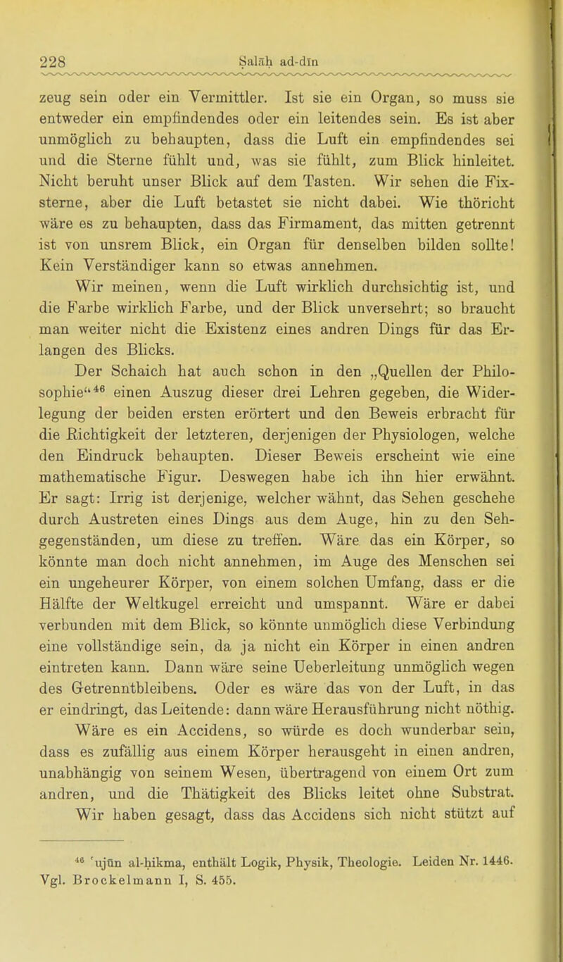 zeug sein oder ein Vermittler. Ist sie ein Organ, so muss sie entweder ein empfindendes oder ein leitendes sein. Es ist aber unmöglich zu behaupten, dass die Luft ein empfindendes sei und die Sterne fühlt und, was sie fühlt, zum Blick hinleitet. Nicht beruht unser Blick auf dem Tasten. Wir sehen die Fix- sterne, aber die Luft betastet sie nicht dabei. Wie thöricht wäre es zu behaupten, dass das Firmament, das mitten getrennt ist von unsrem Blick, ein Organ für denselben bilden sollte! Kein Verständiger kann so etwas annehmen. Wir meinen, wenn die Luft wirklich durchsichtig ist, und die Farbe wirklich Farbe, und der Blick unversehrt; so braucht man weiter nicht die Existenz eines andren Dings für das Er- langen des Blicks. Der Schaich hat auch schon in den „Quellen der Philo- sophie46 einen Auszug dieser drei Lehren gegeben, die Wider- legung der beiden ersten erörtert und den Beweis erbracht für die Richtigkeit der letzteren, derjenigen der Physiologen, welche den Eindruck behaupten. Dieser Beweis erscheint wie eine mathematische Figur. Deswegen habe ich ihn hier erwähnt. Er sagt: Irrig ist derjenige, welcher wähnt, das Sehen geschehe durch Austreten eines Dings aus dem Auge, hin zu den Seh- gegenständen, um diese zu treffen. Wäre das ein Körper, so könnte man doch nicht annehmen, im Auge des Menschen sei ein ungeheurer Körper, von einem solchen Umfang, dass er die Hälfte der Weltkugel erreicht und umspannt. Wäre er dabei verbunden mit dem Blick, so könnte unmöglich diese Verbindung eine vollständige sein, da ja nicht ein Körper in einen andren eintreten kann. Dann wäre seine Ueberleitung unmöglich wegen des Getrenntbleibens. Oder es wäre das von der Luft, in das er eindringt, das Leitende: dann wäre Herausführung nicht nöthig. Wäre es ein Accidens, so würde es doch wunderbar seiu, dass es zufällig aus einem Körper herausgeht in einen andren, unabhängig von seinem Wesen, übertragend von einem Ort zum andren, und die Thätigkeit des Blicks leitet ohne Substrat. Wir haben gesagt, dass das Accidens sich nicht stützt auf 48 'ujün al-hikma, enthält Logik, Physik, Theologie. Leiden Nr. 1446. Vgl. Brockeluaann I, S. 455.