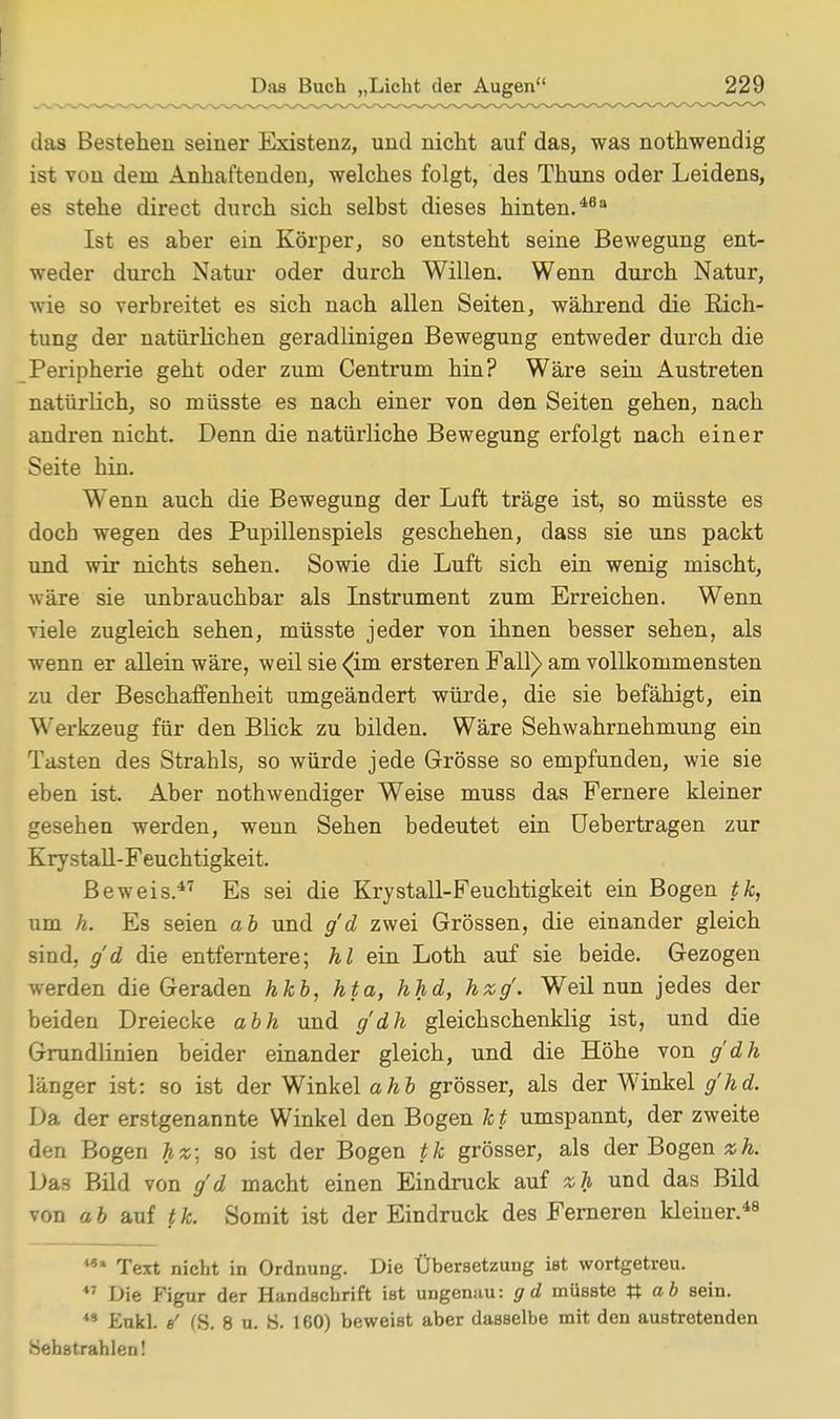 das Bestehen seiner Existenz, und nicht auf das, was nothwendig ist von dem Anhaftenden, welches folgt, des Thuns oder Leidens, es stehe direct durch sich selbst dieses hinten.48 Ist es aber ein Körper, so entsteht seine Bewegung ent- weder durch Natur oder durch Willen. Wenn durch Natur, wie so verbreitet es sich nach allen Seiten, während die Eich- tung der natürlichen geradlinigen Bewegung entweder durch die Peripherie geht oder zum Centrum hin? Wäre sein Austreten natürlich, so müsste es nach einer von den Seiten gehen, nach andren nicht. Denn die natürliche Bewegung erfolgt nach einer Seite hin. Wenn auch die Bewegung der Luft träge ist, so müsste es doch wegen des Pupillenspiels geschehen, dass sie uns packt und wir nichts sehen. Sowie die Luft sich ein wenig mischt, wäre sie unbrauchbar als Instrument zum Erreichen. Wenn viele zugleich sehen, müsste jeder von ihnen besser sehen, als wenn er allein wäre, weil sie (im ersteren Fall) am vollkommensten zu der Beschaffenheit umgeändert würde, die sie befähigt, ein Werkzeug für den Blick zu bilden. Wäre Sehwahrnehmung ein Tasten des Strahls, so würde jede Grösse so empfunden, wie sie eben ist. Aber nothwendiger Weise muss das Fernere kleiner gesehen werden, wenn Sehen bedeutet ein Uebertragen zur Ery stall-Feuchtigkeit. Beweis.47 Es sei die Krystall-Feuchtigkeit ein Bogen tk, um h. Es seien ab und g'd zwei Grössen, die einander gleich sind, g'd die entferntere; hl ein Loth auf sie beide. Gezogen werden die Geraden hkb, hta, hhd, hxg'. Weil nun jedes der beiden Dreiecke abh und g'dh gleichschenklig ist, und die Grundlinien beider einander gleich, und die Höhe von g'dh länger ist: so ist der Winkel ahb grösser, als der Winkel g'hd. Da der erstgenannte Winkel den Bogen kt umspannt, der zweite den Bogen hx; so ist der Bogen tk grösser, als der Bogen zh. Das Bild von g'd macht einen Eindruck auf %h und das Bild von a b auf t k. Somit ist der Eindruck des Ferneren kleiner.48 **• Text nicht in Ordnung. Die Übersetzung ist wortgetreu. *' Die Figur der Handschrift ist ungenau: gd müsste ab sein. 41 Eukl. e' (S. 8 u. ö. 160) beweist aber dasselbe mit den austretenden Sehstrahlen!