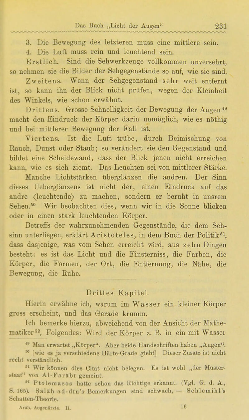 3. Die Bewegung des letzteren muss eine mittlere seiu. 4. Die Luft muss rein und leuchtend sein. Erstlich. Sind die Sehwerkzeuge vollkommen unversehrt, so nehmen sie die Bilder der Sehgegenstände so auf, wie sie sind. Zweitens. Wenn der Sehgegenstand sehr weit entfernt ist, so kann ihn der Blick nicht prüfen, wegen der Kleinheit des Winkels, wie schon erwähnt. Drittens. Grosse Schnelligkeit der Bewegung der Augen49 macht den Eindruck der Körper darin unmöglich, wie es nöthig und bei mittlerer Bewegung der Fall ist. Viertens. Ist die Luft trübe, durch Beimischung von Rauch, Dunst oder Staub; so verändert sie den Gegenstand und bildet eine Scheidewand, dass der Blick jenen nicht erreichen kann, wie es sich ziemt. Das Leuchten sei von mittlerer Stärke. Manche Lichtstärken überglänzen die andren. Der Sinn dieses Ueberglänzens ist nicht der, einen Eindruck auf das andre (leuchtende) zu machen, sondern er beruht in unsrem Sehen.50 Wir beobachten dies, wenn wir in die Sonne blicken oder in einen stark leuchtenden Körper. Betreffs der wahrzunehmenden Gegenstände, die dem Seh- sinn unterliegen, erklärt Aristoteles, in dem Buch der Politik61, dass dasjenige, was vom Sehen erreicht wird, aus zehn Dingen besteht: es ist das Licht und die Finsterniss, die Farben, die Körper, die Formen, der Ort, die Entfernung, die Nähe, die Bewegung, die Ruhe. Drittes Kapitel. Hierin erwähne ich, warum im Wasser ein kleiner Körper gross erscheint, und das Gerade krumm. Ich bemerke hierzu, abweichend von der Ansicht der Mathe- matiker52, Folgendes: Wird der Körper z. B. in ein mit Wasser 49 Man erwartet „Körper. Aber beide Handschriften haben „Augen. 50 [wie es ja verschiedene Härte-Grade giebt] Dieser Zusatz ist nicht recht verständlich. 51 Wir können dies Citat nicht belegen. Es ist wohl „der Muster- staat von Al-Färabl gemeint. M Ptolemaeos hatte schon das Richtige erkannt. (Vgl. G. d. A., S. 165). Salah ad-dln's Bemerkungen sind schwach, — Schlemihl's Schatten-Theorie. Arab. Augenärzte. II. 16