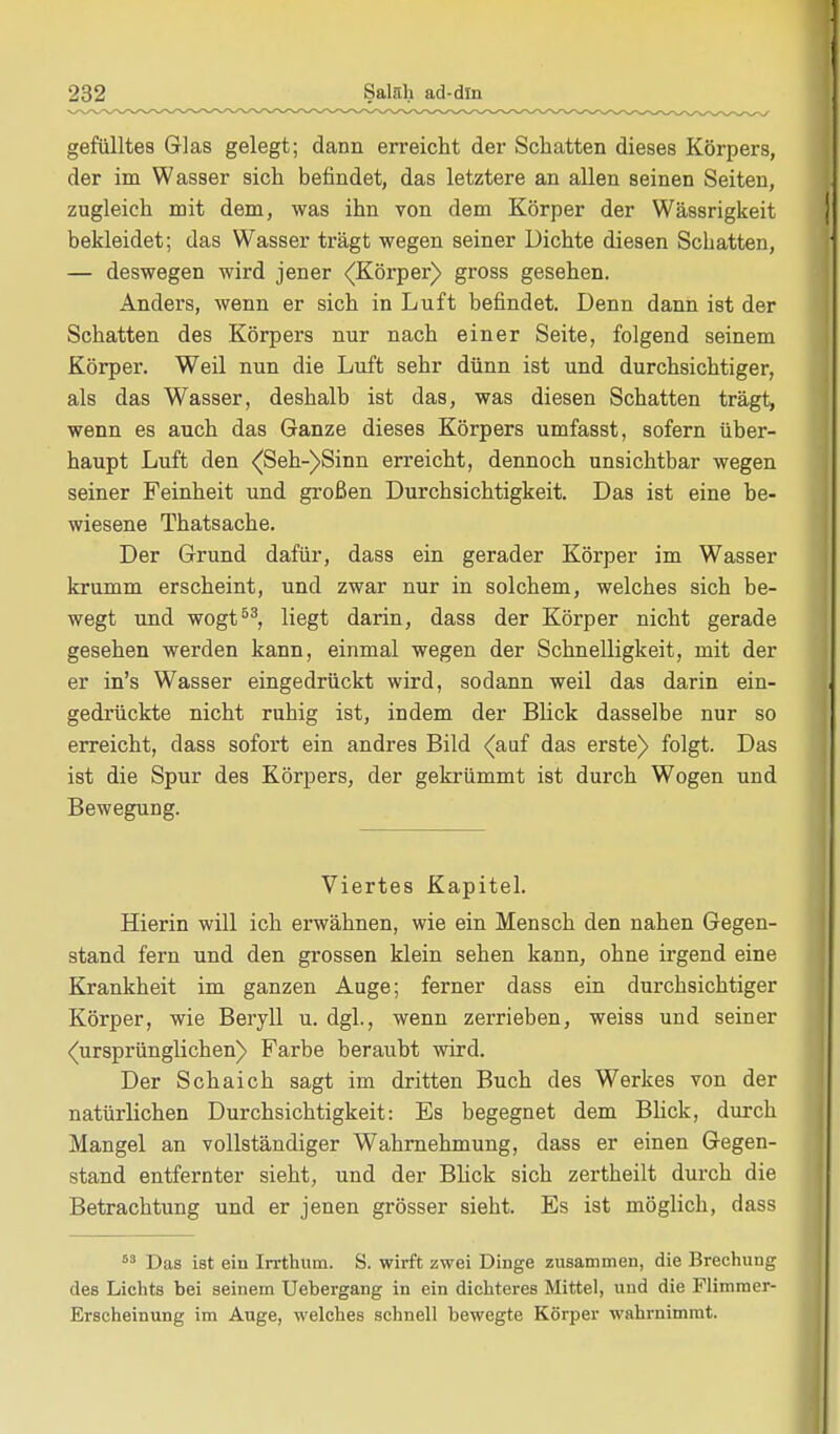 gefülltes Glas gelegt; dann erreicht der Schatten dieses Körpers, der im Wasser sich befindet, das letztere an allen seinen Seiten, zugleich mit dem, was ihn von dem Körper der Wässrigkeit bekleidet; das Wasser trägt wegen seiner Dichte diesen Schatten, — deswegen wird jener (Körper) gross gesehen. Anders, wenn er sich in Luft befindet. Denn dann ist der Schatten des Körpers nur nach einer Seite, folgend seinem Körper. Weil nun die Luft sehr dünn ist und durchsichtiger, als das Wasser, deshalb ist das, was diesen Schatten trägt, wenn es auch das Ganze dieses Körpers umfasst, sofern über- haupt Luft den (Seh-)Sinn erreicht, dennoch unsichtbar wegen seiner Feinheit und großen Durchsichtigkeit. Das ist eine be- wiesene Thatsache. Der Grund dafür, dass ein gerader Körper im Wasser krumm erscheint, und zwar nur in solchem, welches sich be- wegt und wogt53, liegt darin, dass der Körper nicht gerade gesehen werden kann, einmal wegen der Schnelligkeit, mit der er in's Wasser eingedrückt wird, sodann weil das darin ein- gedrückte nicht ruhig ist, indem der Blick dasselbe nur so erreicht, dass sofort ein andres Bild (auf das erste) folgt. Das ist die Spur des Körpers, der gekrümmt ist durch Wogen und Bewegung. Viertes Kapitel. Hierin will ich erwähnen, wie ein Mensch den nahen Gegen- stand fern und den grossen klein sehen kann, ohne irgend eine Krankheit im ganzen Auge; ferner dass ein durchsichtiger Körper, wie Beryll u. dgl., wenn zerrieben, weiss und seiner (ursprünglichen) Farbe beraubt wird. Der Schaich sagt im dritten Buch des Werkes von der natürlichen Durchsichtigkeit: Es begegnet dem Blick, durch Mangel an vollständiger Wahrnehmung, dass er einen Gegen- stand entfernter sieht, und der Blick sich zertheilt durch die Betrachtung und er jenen grösser sieht. Es ist möglich, dass 63 Das ist ein Irrthum. S. wirft zwei Dinge zusammen, die Brechung des Lichts hei seinem Uehergang in ein dichteres Mittel, und die Flimmer- Erscheinung im Auge, welches schnell hewegte Körper wahrnimmt.