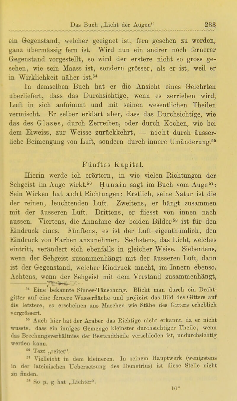 ein Gegenstand, welcher geeignet ist, fern gesehen zu werden, ganz übermässig fern ist. Wird nun ein andrer noch fernerer Gegenstand vorgestellt, so wird der erstere nicht so gross ge- sehen, wie sein Maass ist, sondern grösser, als er ist, weil er in Wirklichkeit näher ist.54 In demselben Buch hat er die Ansicht eines Gelehrten überliefert, dass das Durchsichtige, wenn es zerrieben wird, Luft in sich aufnimmt und mit seinen wesentlichen Theilen vermischt. Er selber erklärt aber, dass das Durchsichtige, wie das des Glases, durch Zerreiben, oder durch Kochen, wie bei dem Eiweiss, zur Weisse zurückkehrt, — nicht durch äusser- liche Beimengung von Luft, sondern durch innere Umänderung.56 Fünftes Kapitel. Hierin werde ich erörtern, in wie vielen Richtungen der Sehgeist im Auge wirkt.56 Hunain sagt im Buch vom Auge57: Sein Wirken hat acht Richtungen: Erstlich, seine Natur ist die der reinen, leuchtenden Luft. Zweitens, er hängt zusammen mit der äusseren Luft. Drittens, er fliesst von innen nach aussen. Viertens, die Annahme der beiden Bilder58 ist für den Eindruck eines. Fünftens, es ist der Luft eigenthümlich, den Eindruck von Farben anzunehmen. Sechstens, das Licht, welches eintritt, verändert sich ebenfalls in gleicher Weise. Siebentens, wenn der Sehgeist zusammenhängt mit der äusseren Luft, dann ist der Gegenstand, welcher Eindruck macht, im Innern ebenso. Achtens, wenn der Sehgeist mit dem Verstand zusammenhängt, 1 Eine bekannte Sinnes-Täuschung. Blickt man durch ein Draht- gitter auf eine fernere Wasserfläche und projicirt das Bild des Gitters auf die letztere, so erscheinen uns Maschen wie Stäbe des Gitters erheblich veTgrössert. 55 Auch hier hat der Araber das Richtige nicht erkannt, da er nicht wusste, dass ein inniges Gemenge kleinster durchsichtiger Theile, wenn das Brechungsverhältniss der Bestandtheile verschieden ist, undurchsichtig werden kann. M Text „reitet.  Vielleicht in dem kleineren. In seinem Hauptwerk (wenigstens in der lateinischen Uebersetzung des Demetrius) ist diese Stelle nicht zu finden. 5S So p, g hat „Lichter. 16*