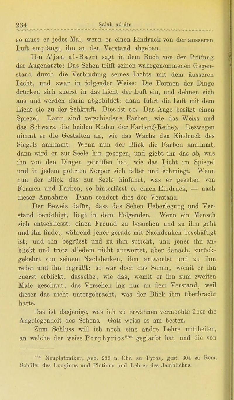 so muss er jedes Mal, wenn er einen Eindruck von der äusseren Luft empfängt, ihn an den Verstand abgeben. Ibn A'jan al-Basrl sagt in dem Buch von der Prüfung der Augenärzte: Das Sehen trifft seinen wahrgenommenen Gegen- stand durch die Verbindung seines Lichts mit dem äusseren Licht, und zwar in folgender Weise: Die Formen der Dinge drücken sich zuerst in das Licht der Luft ein, und dehnen sich aus und werden darin abgebildet; dann führt die Luft mit dem Licht sie zu der Sehkraft. Dies ist so. Das Auge besitzt einen Spiegel. Darin sind verschiedene Farben, wie das Weiss und das Schwarz, die beiden Enden der Farben^-Reihe). Deswegen nimmt er die Gestalten an, wie das Wachs den Eindruck des Siegels annimmt. Wenn nun der Blick die Farben annimmt, dann wird er zur Seele hin gezogen, und giebt ihr das ab, was ihn von den Dingen getroffen hat, wie das Licht im Spiegel und in jedem polirten Korper sich faltet und schmiegt. Wenn nun der Blick das zur Seele hinführt, was er gesehen von Formen und Farben, so hinterlässt er einen Eindruck, — nach dieser Annahme. Dann sondert dies der Verstand. Der Beweis dafür, dass das Sehen Ueberlegung und Ver- stand benöthigt, liegt in dem Folgenden. Wenn ein Mensch sich entschliesst, einen Freund zu besuchen und zu ihm geht und ihn findet, während jener gerade mit Nachdenken beschäftigt ist; und ihn begrüsst und zu ihm spricht, und jener ihn an- blickt und trotz alledem nicht antwortet, aber danach, zurück- gekehrt von seinem Nachdenken, ihm antwortet und zu ihm redet und ihn begrüßt: so war doch das Sehen, womit er ihn zuerst erblickt, dasselbe, wie das, womit er ihn zum zweiten Male geschaut; das Versehen lag nur an dem Verstand, weil dieser das nicht untergebracht, was der Blick ihm überbracht hatte. Das ist dasjenige, was ich zu erwähnen vermochte über die Angelegenheit des Sehens. Gott weiss es am besten. Zum Schluss will ich noch eine andre Lehre mittheilen, an welche der weise Porphyrios68 geglaubt hat, und die von Ma Neuplatoniker, geb. 233 n. Chr. zu Tyros, gest. 304 zu Kom, Schüler des Longinus und Plotinus und Lehrer des Jamblichus.