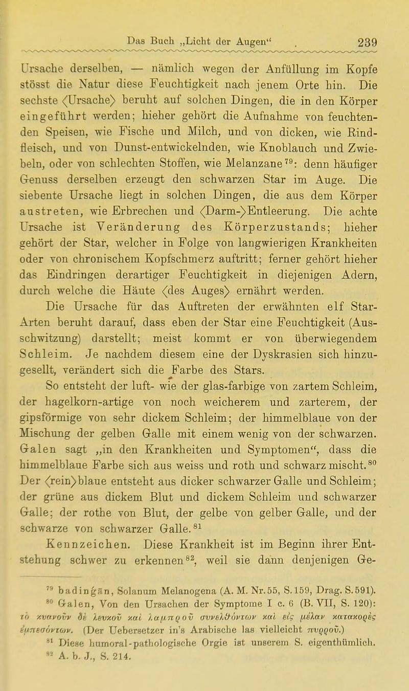 Ursache derselben, — nämlich wegen der Anfüllung im Kopfe stösst die Natur diese Feuchtigkeit nach jenem Orte hin. Die sechste (Ursache) beruht auf solchen Dingen, die in den Körper eingeführt werden; hieher gehört die Aufnahme von feuchten- den Speisen, wie Fische und Milch, und von dicken, wie Rind- fleisch, und von Dunst-entwickelnden, wie Knoblauch und Zwie- beln, oder von schlechten Stoffen, wie Melanzane79: denn häufiger Genuss derselben erzeugt den schwarzen Star im Auge. Die siebente Ursache liegt in solchen Dingen, die aus dem Körper austreten, wie Erbrechen und (Darm-)Entleerung. Die achte Ursache ist Veränderung des Körperzustands; hieher gehört der Star, welcher in Folge von langwierigen Krankheiten oder von chronischem Kopfschmerz auftritt; ferner gehört hieher das Eindringen derartiger Feuchtigkeit in diejenigen Adern, durch welche die Häute (des Auges) ernährt werden. Die Ursache für das Auftreten der erwähnten elf Star- Arten beruht darauf, dass eben der Star eine Feuchtigkeit (Aus- schwitzung) darstellt; meist kommt er von überwiegendem Schleim. Je nachdem diesem eine der Dyskrasien sich hinzu- gesellt, verändert sich die Farbe des Stars. So entsteht der luft- wie der glas-farbige von zartem Schleim, der hagelkorn-artige von noch weicherem und zarterem, der gipsförmige von sehr dickem Schleim; der himmelblaue von der Mischung der gelben Galle mit einem wenig von der schwarzen. Galen sagt „in den Krankheiten und Symptomen, dass die himmelblaue Farbe sich aus weiss und roth und schwarz mischt.80 Der (rein)blaue entsteht aus dicker schwarzer Galle und Schleim; der grüne aus dickem Blut und dickem Schleim und schwarzer Galle; der rotbe von Blut, der gelbe von gelber Galle, und der schwarze von schwarzer Galle.81 Kennzeichen. Diese Krankheit ist im Beginn ihrer Ent- stehung schwer zu erkennen82, weil sie dann denjenigen Ge- 7!> badingän, Solanum Melanogena (A. M. Nr. 55, S.159, Drag. S.591). 80 Galen, Von den Ursachen der Symptome I c. 6 (B. VII, S. 120): to y.vnvovv dt I.evy.ov xai '/.otfinfjov ovveh&wxmv Kai etc (teXap xaiaxoQec tiiTtevövitov. (Der Uebersetzer in's Arabische las vielleicht ttvqqov.) 81 Diese humoral-pathologische Orgie ist unserem S. eigenthiimlich. *2 A. b. J., S. 214.