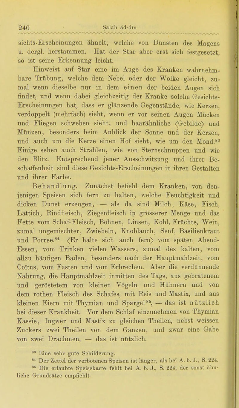 sichts-Erscheinungeu ähnelt, welche von Dünsten des Magens u. dergl. herstammen. Hat der Star aber erst sich festgesetzt, so ist seine Erkennung leicht. Hinweist auf Star eine im Auge des Kranken wahrnehm- bare Trübung, welche dem Nebel oder der Wolke gleicht, zu- mal wenn dieselbe nur in dem einen der beiden Augen sich findet, und wenn dabei gleichzeitig der Kranke solche Gesichts- Erscheinungen hat, dass er glänzende Gegenstände, wie Kerzen, verdoppelt (mehrfach) sieht, wenn er vor seinen Augen Mücken und Fliegen schweben sieht, und haarähnliche (Gebilde) und Münzen, besonders beim Anblick der Sonne und der Kerzen, und auch um die Kerze einen Hof sieht, wie um den Mond.83 Einige sehen auch Strahlen, wie von Sternschnuppen und wie den Blitz. Entsprechend jener Ausschwitzung und ihrer Be- schaffenheit sind diese Gesichts-Erscheinungen in ihren Gestalten und ihrer Farbe. Behandlung. Zunächst befiehl dem Kranken, von den- jenigen Speisen sich fern zu halten, welche Feuchtigkeit und dicken Dunst erzeugen, — als da sind Milch, Käse, Fisch, Lattich, Bindfieisch, Ziegenfleisch in grösserer Menge und das Fette vom Schaf-Fleisch, Bohnen, Linsen, Kohl, Früchte, Wein, zumal ungemischter, Zwiebeln, Knoblauch, Senf, Basilienkraut und Porree.84 (Er halte sich auch fern) vom späten Abend- Essen, vom Trinken vielen Wassers, zumal des kalten, vom allzu häufigen Baden, besonders nach der Hauptmahlzeit, vom Coltus, vom Fasten und vom Erbrechen. Aber die verdünnende Nahrung, die Hauptmahlzeit inmitten des Tags, aus gebratenem und geröstetem von kleinen Vögeln und Hühnern und von dem rothen Fleisch des Schafes, mit Reis und Mastix, und aus kleinen Eiern mit Thymian und Spargel85, — das ist nützlich bei dieser Krankheit. Vor dem Schlaf einzunehmen von Thymian Kassie, Ingwer und Mastix zu gleichen Theilen, nebst weissen Zuckers zwei Theilen von dem Ganzen, und zwar eine Gabe von zwei Drachmen, — das ist nützlich. 83 Eine sehr gute Schilderung. 84 Der Zettel der verbotenen Speisen ist länger, als bei A. b. J., S. 224. 86 Die erlaubte Speisekarte fehlt bei A. b. J., S. 224, der sonst ähn- liche Grundsätze empfiehlt.