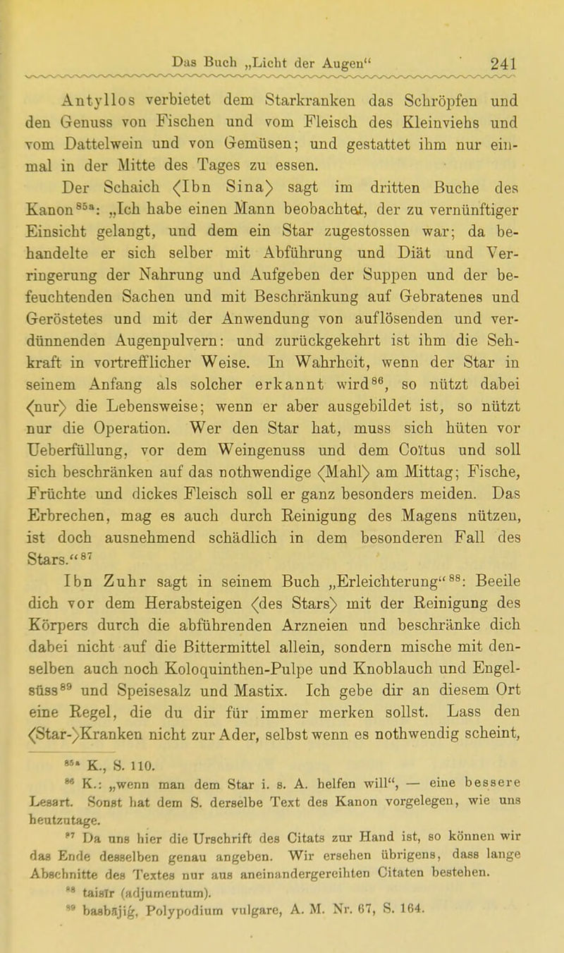 Antyllos verbietet dem Starkranken das Schröpfen und den Genuss von Fischen und vom Fleisch des Kleinviehs und vom Dattelwein und von Gemüsen; und gestattet ihm nur ein- mal in der Mitte des Tages zu essen. Der Schaich (Ihn Sina) sagt im dritten Buche des Kanon858: „Ich habe einen Mann beobachtet, der zu vernünftiger Einsicht gelangt, und dem ein Star zugestossen war; da be- handelte er sich selber mit Abführung und Diät und Ver- ringerung der Nahrung und Aufgeben der Suppen und der be- feuchtenden Sachen und mit Beschränkung auf Gebratenes und Geröstetes und mit der Anwendung von auflösenden und ver- dünnenden Augenpulvern: und zurückgekehrt ist ihm die Seh- kraft in vortrefflicher Weise. In Wahrheit, wenn der Star in seinem Anfang als solcher erkannt wird86, so nützt dabei <nur) die Lebensweise; wenn er aber ausgebildet ist, so nützt nur die Operation. Wer den Star hat, muss sich hüten vor Ueberfüllung, vor dem Weingenuss und dem Coltus und soll sich beschränken auf das nothwendige <(Mahl) am Mittag; Fische, Früchte und dickes Fleisch soll er ganz besonders meiden. Das Erbrechen, mag es auch durch Eeinigung des Magens nützen, ist doch ausnehmend schädlich in dem besonderen Fall des Stars.87 Ibn Zuhr sagt in seinem Buch „Erleichterung88: Beeile dich vor dem Herabsteigen (des Stars) mit der Reinigung des Körpers durch die abführenden Arzneien und beschränke dich dabei nicht auf die Bittermittel allein, sondern mische mit den- selben auch noch Koloquinthen-Pulpe und Knoblauch und Engel- süss89 und Speisesalz und Mastix. Ich gebe dir an diesem Ort eine Regel, die du dir für immer merken sollst. Lass den <Star-)Kranken nicht zur Ader, selbst wenn es nothwendig scheint, M' K., 8- HO. 86 K.: „wenn man dem Star i. s. A. helfen will, — eine bessere Lesart. Sonst hat dem S. derselbe Text des Kanon vorgelegen, wie uns heutzutage.  Da uns hier die Urschrift des Citats zur Hand ist, so können wir das Ende desselben genau angeben. Wir ersehen übrigens, dass lange Abschnitte des Textes nur aus aneinandergereihten Citaten bestehen. 8 taislr (adjurnentum). ,9 basbsjig, Polypodium vulgare, A. M. Nr. 67, S. 164.