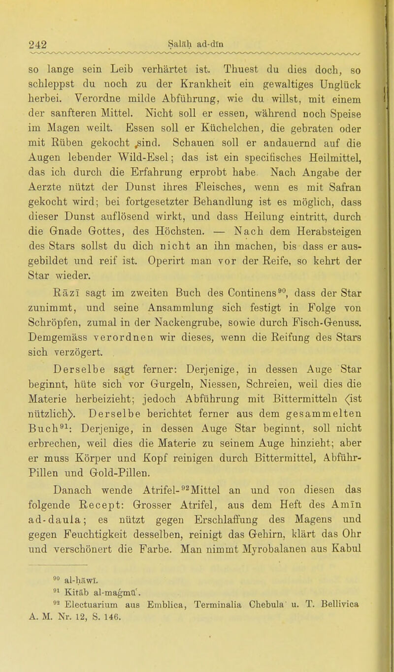 so lange sein Leib verhärtet ist. Thuest du dies doch, so schleppst du noch zu der Krankheit ein gewaltiges Unglück herbei. Verordne milde Abführung, wie du willst, mit einem der sanfteren Mittel. Nicht soll er essen, während noch Speise im Magen weilt. Essen soll er Küchelchen, die gebraten oder mit Rüben gekocht .sind. Schauen soll er andauernd auf die Augen lebender Wild-Esel; das ist ein specihsches Heilmittel, das ich durch die Erfahrung erprobt habe. Nach Angabe der Aerzte nützt der Dunst ihres Fleisches, wenn es mit Safran gekocht wird; bei fortgesetzter Behandlung ist es möglich, dass dieser Dunst auflösend wirkt, und dass Heilung eintritt, durch die Gnade Gottes, des Höchsten. — Nach dem Herabsteigen des Stars sollst du dich nicht an ihn machen, bis dass er aus- gebildet und reif ist. Operirt man vor der Reife, so kehrt der Star wieder. Räzl sagt im zweiten Buch des Continens90, dass der Star zunimmt, und seine Ansammlung sich festigt in Folge von Schröpfen, zumal in der Nackengrube, sowie durch Fisch-Genuss. Demgemäss verordnen wir dieses, wenn die Reifung des Stars sich verzögert. Derselbe sagt ferner: Derjenige, in dessen Auge Star beginnt, hüte sich vor Gurgeln, Niessen, Schreien, weil dies die Materie herbeizieht; jedoch Abführung mit Bittermitteln (ist nützlich). Derselbe berichtet ferner aus dem gesammelten Buch91: Derjenige, in dessen Auge Star beginnt, soll nicht erbrechen, weil dies die Materie zu seinem Auge hinzieht; aber er muss Körper und Kopf reinigen durch Bittermittel, Abführ- pillen und Gold-Pillen. Danach wende Atrifel-92Mittel an und von diesen das folgende Recept: Grosser Atrifel, aus dem Heft des Amin ad-daula; es nützt gegen Erschlaffung des Magens und gegen Feuchtigkeit desselben, reinigt das Gehirn, klärt das Ohr und verschönert die Farbe. Man nimmt Myrobalanen aus Kabul 90 al-häwi. 01 Kitäb al-magmü'. 82 Electuarium aus Emblica, Terminalia Chebula u. T. Bellivica A. M. Nr. 12, S. 146.