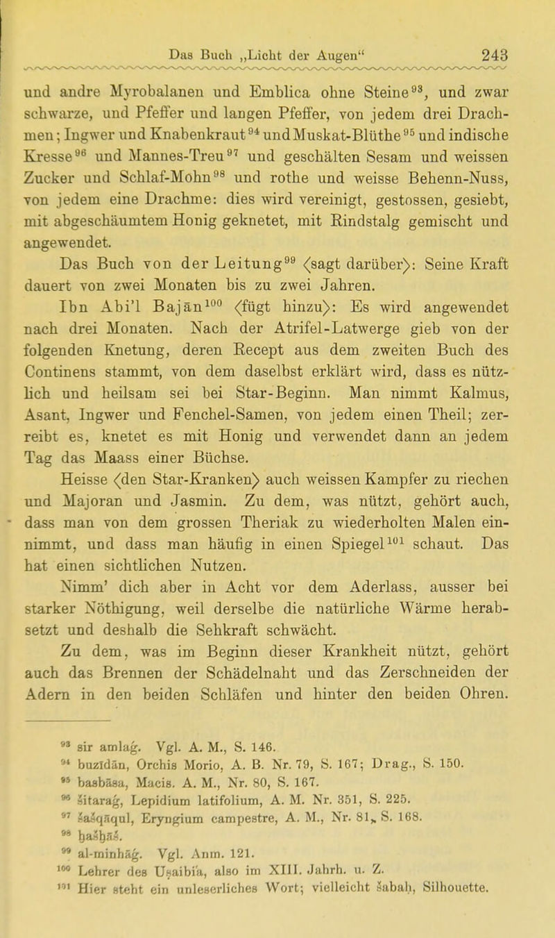 und andre Myrobalanen und Eniblica ohne Steine93, und zwar schwarze, und Pfeffer und langen Pfeffer, von jedem drei Drach- men ; Ingwer und Knabenkraut94 und Muskat-Blüthe95 und indische Kresse96 und Mannes-Treu97 und geschälten Sesam und weissen Zucker und Schlaf-Mohn98 und rothe und weisse Behenn-Nuss, von jedem eine Drachme: dies wird vereinigt, gestossen, gesiebt, mit abgeschäumtem Honig geknetet, mit Rindstalg gemischt und angewendet. Das Buch von der Leitung99 (sagt darüber): Seine Kraft dauert von zwei Monaten bis zu zwei Jahren. Ibn Abi'l Bajän100 (fügt hinzu): Es wird angewendet nach drei Monaten. Nach der Atrifel-Latwerge gieb von der folgenden Knetung, deren Becept aus dem zweiten Buch des Continens stammt, von dem daselbst erklärt wird, dass es nütz- lich und heilsam sei bei Star-Beginn. Man nimmt Kalmus, Asant, Ingwer und Fenchel-Samen, von jedem einen Theil; zer- reibt es, knetet es mit Honig und verwendet dann an jedem Tag das Maass einer Büchse. Heisse (den Star-Kranken) auch weissen Kampfer zu riechen und Majoran und Jasmin. Zu dem, was nützt, gehört auch, dass man von dem grossen Theriak zu wiederholten Malen ein- nimmt, und dass man häufig in einen Spiegel101 schaut. Das hat einen sichtlichen Nutzen. Nimm' dich aber in Acht vor dem Aderlass, ausser bei starker Nöthigung. weil derselbe die natürliche Wärme herab- setzt und deshalb die Sehkraft schwächt. Zu dem, was im Beginn dieser Krankheit nützt, gehört auch das Brennen der Schädelnaht und das Zerschneiden der Adern in den beiden Schläfen und hinter den beiden Ohren. M sir amlag. Vgl. A. M., S. 146. 94 buzldän, Orchis Morio, A. B. Nr. 79, S. 167; Drag., S. 150. •» basbäsa, Macis. A. M., Nr. 80, S. 167. 98 äitarag, Lepidium latifolium, A. M. Nr. 351, S. 225. 97 äaäqfiqul, Eryngium campestre, A. M., Nr. 81„ S. 168. 98 haätjaÄ. 99 al-minhäg. Vgl. Anm. 121. 100 Lehrer des Usaibia, also im XIII. Jahrb. u. Z. ,' Hier steht ein unleserliches Wort; vielleicht »abah, Silhouette.