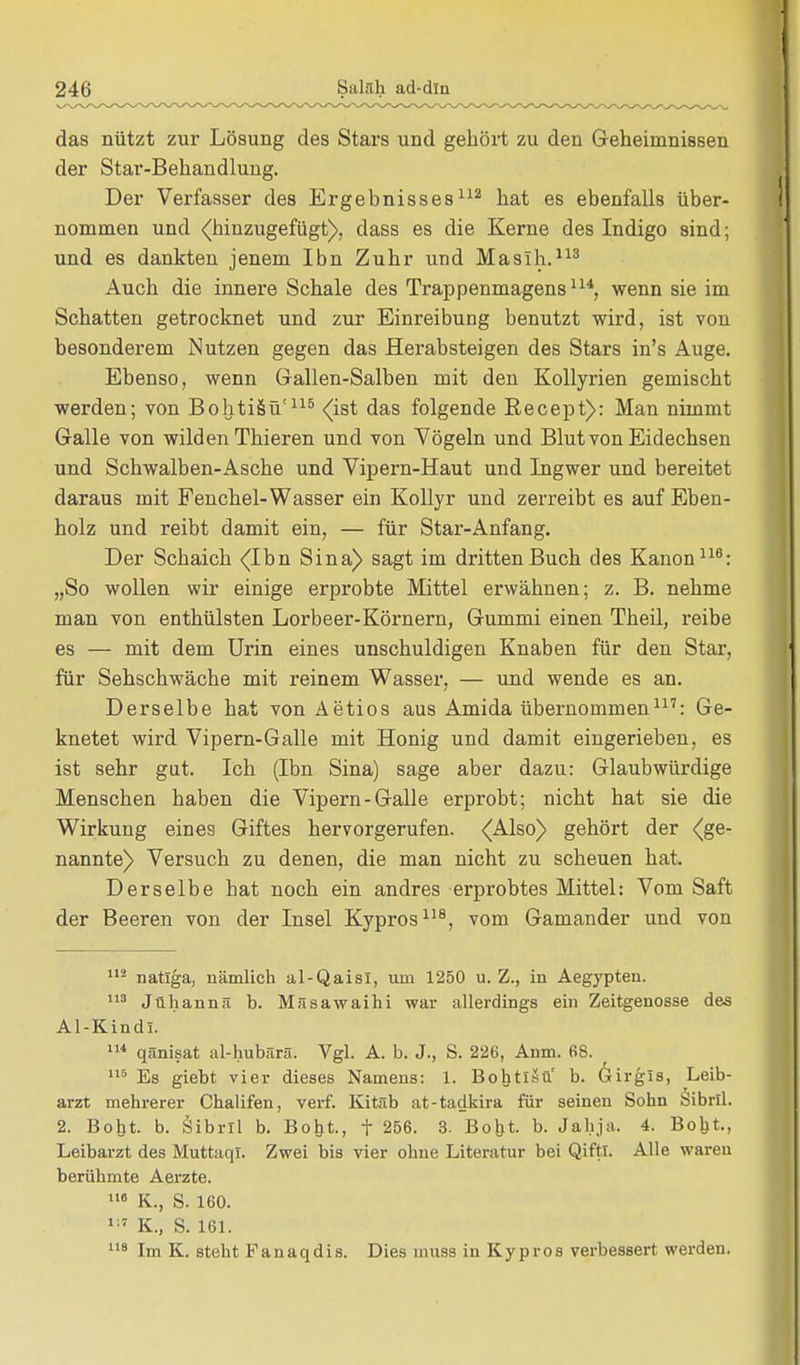 das nützt zur Lösung des Stars und gehört zu den Geheimnissen der Star-Behandlung. Der Verfasser des Ergebnisses112 hat es ebenfalls über- nommen und (hinzugefügt), dass es die Kerne des Indigo sind; und es dankten jenem Ibn Zuhr und Maslh.113 Auch die innere Schale des Trappenmagens114, wenn sie im Schatten getrocknet und zur Einreibung benutzt wird, ist von besonderem Nutzen gegen das Herabsteigen des Stars in's Auge. Ebenso, wenn Gallen-Salben mit den Kollyrien gemischt werden; von BohtiSü'115 (ist das folgende Recept): Man nimmt Galle von wilden Thieren und von Vögeln und Blut von Eidechsen und Schwalben-Asche und Vipern-Haut und Ingwer und bereitet daraus mit Fenchel-Wasser ein Kollyr und zerreibt es auf Eben- holz und reibt damit ein, — für Star-Anfang. Der Schaich (Ihn. Sina) sagt im dritten Buch des Kanon116: „So wollen wir einige erprobte Mittel erwähnen; z. B. nehme man von enthülsten Lorbeer-Körnern, Gummi einen Theil, reibe es — mit dem Urin eines unschuldigen Knaben für den Star, für Sehschwäche mit reinem Wasser, — und wende es an. Derselbe hat von Aetios aus Amida übernommen117: Ge- knetet wird Vipern-Galle mit Honig und damit eingerieben, es ist sehr gut. Ich (Ibn Sina) sage aber dazu: Glaubwürdige Menschen haben die Vipern-Galle erprobt; nicht hat sie die Wirkung eines Giftes hervorgerufen. (Also) gehört der (ge- nannte) Versuch zu denen, die man nicht zu scheuen hat. Derselbe hat noch ein andres erprobtes Mittel: Vom Saft der Beeren von der Insel Kypros118, vom Gamander und von 112 natlga, nämlich al-QaisI, um 1250 u. Z., in Aegypten. 113 Jühannä b. Mäsawaihi war allerdings ein Zeitgenosse des Al-Kindl. 114 qänisat al-hubärä. Vgl. A. b. J., S. 226, Anm. 68. 115 Es giebt vier dieses Namens: 1. Bohtlsü' b. Girgis, Leib- arzt mehrerer Chalifen, verf. Kitab at-tadkira für seinen Sohn Sibrll. 2. Boht. b. Öibril b. Boht., f 256. 3. Boht. b. Jahja, 4. Boht., Leibarzt des Muttaql. Zwei bis vier ohne Literatur bei Qiftl. Alle waren berühmte Aerzte. 116 K., S. 160. 1:7 K., S. 161. 118 Im K. steht Fanaqdis. Dies muss in Kypros verbessert werden.