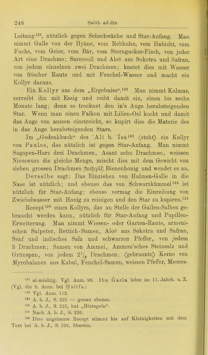 Leitung121, nützlich gegen Sehschwache und Star-Anfang. Man nimmt Galle von der Hyäne, vom Rebhuhn, vom Habicht, vom Fuchs, vom Geier, vom Bär, vom Sterngucker-Fisch, von jeder Art eine Drachme; Sarcocoll und Aloe aus Sokotra und Safran, von jedem einzelnen zwei Drachmen; knetet dies mit Wasser von frischer Raute und mit Fenchel-Wasser und macht ein Kollyr daraus. Ein Kollyr aus dem „Ergebniss.122 Man nimmt Kalmus, zerreibt ihn mit Essig und reibt damit ein, einen bis sechs Monate lang; denn es trocknet den in's Auge herabsteigenden Star. Wenn man einen Falken mit Lilien-Oel kocht und damit das Auge von aussen einstreicht, so kupirt dies die Materie des in das Auge herabsteigenden Stars. Im „Gedenkbuch des 'All b. 'Isä123 (steht) ein Kollyr von Paulos, das nützlich ist gegen Star-Anfang. Man nimmt Sagapen-Harz drei Drachmen, Asant zehn Drachmen, weissen Niesswurz die gleiche Menge, mischt dies mit dem Gewicht von sieben grossen Drachmen (mitqäl) Bienenhonig und wendet es an. Derselbe sagt: Das Einziehen von Hahnen-Galle in die Nase ist nützlich; und ebenso das von Schwarzkümmel124 ist nützlich für Star-Anfang; ebenso vermag die Einreibung von Zwiebelwasser mit Honig zu reinigen und den Star zu kupiren.125 Recept126 eines Kollyrs, das an Stelle der Gallen-Salben ge- braucht werden kann, nützlich für Star-Anfang und Pupillen- Erweiterung. Man nimmt Wiesen- oder Garten-Raute, armeni- schen Salpeter, Rettich-Samen, Aloe aus Sokotra und Safran, Senf und indisches Salz und schwarzen Pfeffer, von jedem 3 Drachmen; Samen von Ammei, Ammon'sches Steinsalz und Grünspan, von jedem 21/, Drachmen; (gebrannte) Kerne von Myrobalanen aus Kabul, Fenchel-Samen, weissen Pfeffer, Meeres- 121 al-minhäg. Vgl. Anm. 99. Ibn Gazla lebte im 11. Jahrh. u.Z. (Vgl. die 8. Anm. bei Halifa.) 122 Vgl. Anm. 112. 183 A. b. J., S. 225 — genau ebenso. 124 A. b. J., S. 225, hat „Blutegeln. 125 Nach A. b. J., S. 226. 120 Dies ungeheure Eecept stimmt bis auf Kleinigkeiten mit dem Text bei A. b. J., S. 226, iiberein.