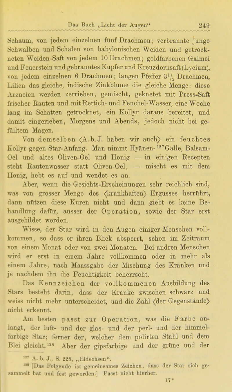Schaum, von jedem einzelnen fünf Drachmen; verbrannte junge Schwalben und Schalen von babylonischen Weiden und getrock- neten Weiden-Saft von jedem 10 Drachmen; goldfarbenen Galmei und Feuerstein und gebranntes Kupfer und Kreuzdornsaft (Lycium), von jedem einzelnen 6 Drachmen; langen Pfeffer Drachmen, Lilien das gleiche, indische Zinkblume die gleiche Menge: diese Arzneien werden zerrieben, gemischt, geknetet mit Press-Saft frischer Rauten und mit Rettich- und Fenchel-Wasser, eine Woche lang im Schatten getrocknet, ein Kollyr daraus bereitet, und damit eingerieben, Morgens und Abends, jedoch nicht bei ge- fülltem Magen. Von demselben (A. b. J. haben wir auch) ein feuchtes Kollyr gegen Star-Anfang. Man nimmt Hyänen-127Galle, Balsam- Oel und altes Oliven-Oel und Honig — in einigen Recepten steht Rautenwasser statt Oliven-Oel, — mischt es mit dem Honig, hebt es auf und wendet es an. Aber, wenn die Gesichts-Erscheinungen sehr reichlich sind, was von grosser Menge des «(krankhaften) Ergusses herrührt, dann nützen diese Kuren nicht und dann giebt es keine Be- handlung dafür, ausser der Operation, sowie der Star erst ausgebildet worden. WTisse, der Star wird in den Augen einiger Menschen voll- kommen, so dass er ihren Blick absperrt, schon im Zeitraum von einem Monat oder von zwei Monaten. Bei andren Menschen wird er erst in einem Jahre vollkommen oder in mehr als einem Jahre, nach Maassgabe der Mischung des Kranken und je nachdem ihn die Feuchtigkeit beherrscht. Das Kennzeichen der vollkommenen Ausbildung des Stars besteht darin, dass der Kranke zwischen schwarz und weiss nicht mehr unterscheidet, und die Zahl (der Gegenstände) nicht erkennt. Am besten passt zur Operation, was die Farbe an- langt, der luft- und der glas- und der perl- und der himmel- farbige Star; ferner der, welcher dem polirten Stahl und dem Blei gleicht.128 Aber der gipsfarbige und der grüne und der m A. b. J., 8. 228, „Eidechsen. 128 [Das Folgende ist gemeinsames Zeichen, dass der Star sich ge- sammelt hat und fest geworden.] Pa9st nicht hierher. 17*