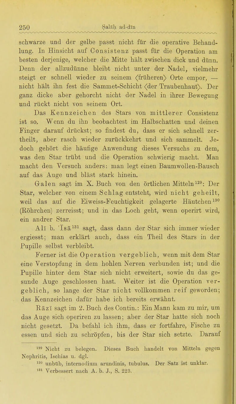 schwarze und der gelbe passt nicht für die operative Behand- lung. In Hinsicht auf Consistenz passt für die Operation am besten derjenige, welcher die Mitte hält zwischen dick und dünn. Denn der allzudünne bleibt nicht unter der Nadel, vielmehr steigt er schnell wieder zu seinem ^früheren) Orte empor, — nicht hält ihn fest die Sammet-Schicht (der Traubenhaut). Der ganz dicke aber gehorcht nicht der Nadel in ihrer Bewegung und rückt nicht von seinem Ort. Das Kennzeichen des Stars von mittlerer Consistenz ist so. W enn du ihn beobachtest im Halbschatten und deinen Finger darauf drückst; so findest du, dass er sich schnell zer- theilt, aber rasch wieder zurückkehrt und sich sammelt. Je- doch gehört die häufige Anwendung dieses Versuchs zu dem, was den Star trübt und die Operation schwierig macht. Man macht den Versuch anders: man legt einen Baumwollen-Bausch auf das Auge und bläst stark hinein. Galen sagt im X. Buch von den örtlichen Mitteln129: Der Star, welcher von einem Schlag entsteht, wird nicht geheilt, weil das auf die Eiweiss-Feuchtigkeit gelagerte Häutchen130 (Röhrchen) zerreisst; und in das Loch geht, wenn operirt wird, ein andrer Star. Ali b. !Isä131 sagt, dass dann der Star sich immer wieder ergiesst; man erklärt auch, dass ein Theil des Stars in der Pupille selbst verbleibt. Ferner ist die Operation vergeblich, wenn mit dem Star eine Verstopfung in dem hohlen Nerven verbunden ist; und die Pupille hinter dem Star sich nicht erweitert, sowie du das ge- sunde Auge geschlossen hast. Weiter ist die Operation ver- geblich, so lange der Star nicht vollkommen reif geworden; das Kennzeichen dafür habe ich bereits erwähnt. Räzi sagt im 2. Buch des Contin.: Ein Mann kam zu mir, um das Auge sich operiren zu lassen; aber der Star hatte sich noch nicht gesetzt. Da befahl ich ihm, dass er fortfahre, Fische zu essen und sich zu schröpfen, bis der Star sich setzte. Darauf 129 Nicht zu belegen. Dieses Buch bandelt von Mitteln gegen Nephritis, Ischias u. dgl. 130 unbüb, internodiuni arundinis, tubulus. Der Satz ist unklar. 181 Verbessert nach A. b. J., S. 223.