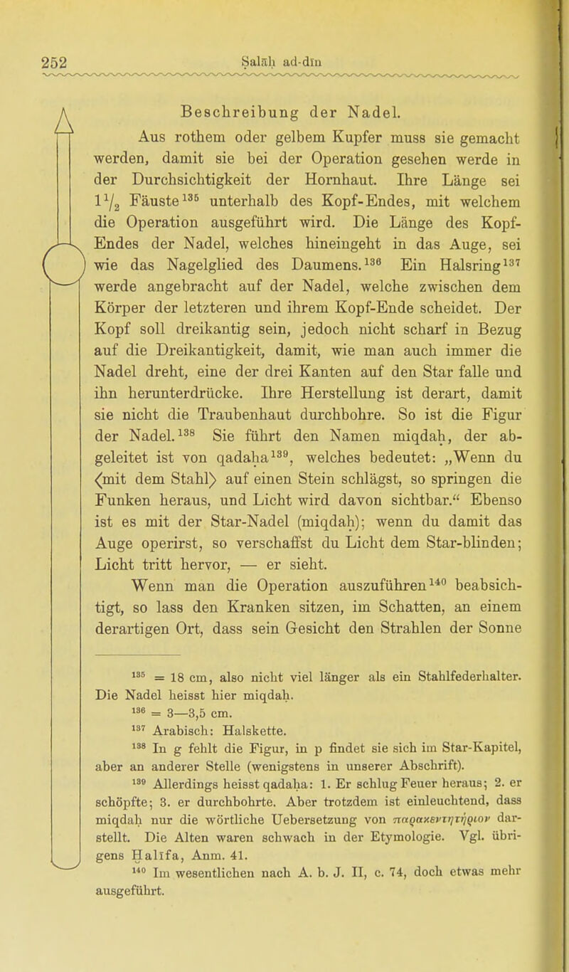 Beschreibung der Nadel. Aus rothem oder gelbem Kupfer muss sie gemacht werden, damit sie bei der Operation gesehen werde in der Durchsichtigkeit der Hornhaut. Ihre Länge sei l1^ Fäuste135 unterhalb des Kopf-Endes, mit welchem die Operation ausgeführt wird. Die Länge des Kopf- Endes der Nadel, welches hineingeht in das Auge, sei wie das Nagelglied des Daumens.136 Ein Halsring137 werde angebracht auf der Nadel, welche zwischen dem Körper der letzteren und ihrem Kopf-Ende scheidet. Der Kopf soll dreikantig sein, jedoch nicht scharf in Bezug auf die Dreikantigkeit, damit, wie man auch immer die Nadel dreht, eine der drei Kanten auf den Star falle und ihn herunterdrücke. Ihre Herstellung ist derart, damit sie nicht die Traubenhaut durchbohre. So ist die Figur der Nadel.138 Sie führt den Namen miqdah, der ab- geleitet ist von qadaha139, welches bedeutet: „Wenn du (mit dem Stahl) auf einen Stein schlägst, so springen die Funken heraus, und Licht wird davon sichtbar. Ebenso ist es mit der Star-Nadel (miqdah); wenn du damit das Auge operirst, so verschaffst du Licht dem Star-blinden; Licht tritt hervor, — er sieht. Wenn man die Operation auszuführen140 beabsich- tigt, so lass den Kranken sitzen, im Schatten, an einem derartigen Ort, dass sein Gesicht den Strahlen der Sonne 135 = 18 cm, also nicht viel länger als ein Stahlfederkalter. Die Nadel heisst hier miqdah. IS» = 3—3,5 cm. 137 Arabisch: Halskette. 138 jn g fehlt die Figur, in p findet sie sich im Star-Kapitel, aber an anderer Stelle (wenigstens in unserer Abschrift). 130 Allerdings heisst qadaha: 1. Er schlug Feuer heraus; 2. er schöpfte; 3. er durchbohrte. Aber trotzdem ist einleuchtend, dass miqdah nur die wörtliche Uebersetzung von ■naqaxevirjxijqiof dar- stellt. Die Alten waren schwach in der Etymologie. Vgl. übri- gens Hallfa, Anm. 41. 140 Im wesentlichen nach A. b. J. II, c. 74, doch etwas mehr ausgeführt.