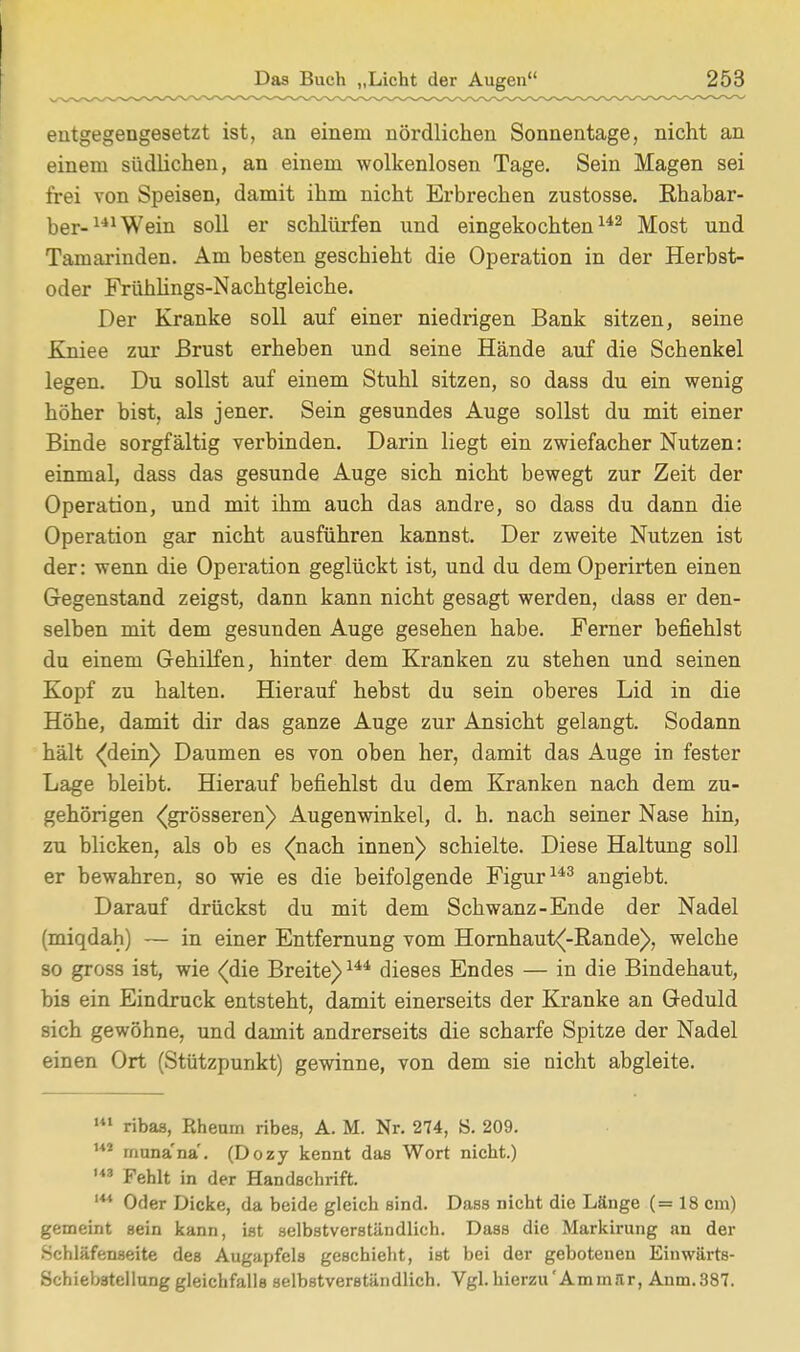 entgegengesetzt ist, an einem nördlichen Sonnentage, nicht an einem südlichen, an einem wolkenlosen Tage. Sein Magen sei frei von Speisen, damit ihm nicht Erbrechen zustosse. Rhabar- ber- 141 Wein soll er schlürfen und eingekochten142 Most und Tamarinden. Am besten geschieht die Operation in der Herbst- oder Frühlings-Nachtgleiche. Der Kranke soll auf einer niedrigen Bank sitzen, seine Kniee zur Brust erheben und seine Hände auf die Schenkel legen. Du sollst auf einem Stuhl sitzen, so dass du ein wenig höher bist, als jener. Sein gesundes Auge sollst du mit einer Binde sorgfältig verbinden. Darin liegt ein zwiefacher Nutzen: einmal, dass das gesunde Auge sich nicht bewegt zur Zeit der Operation, und mit ihm auch das andre, so dass du dann die Operation gar nicht ausführen kannst. Der zweite Nutzen ist der: wenn die Operation geglückt ist, und du dem Operirten einen Gegenstand zeigst, dann kann nicht gesagt werden, dass er den- selben mit dem gesunden Auge gesehen habe. Ferner befiehlst du einem Gehilfen, hinter dem Kranken zu stehen und seinen Kopf zu halten. Hierauf hebst du sein oberes Lid in die Höhe, damit dir das ganze Auge zur Ansicht gelangt. Sodann hält (dein) Daumen es von oben her, damit das Auge in fester Lage bleibt. Hierauf befiehlst du dem Kranken nach dem zu- gehörigen (grösseren) Augenwinkel, d. h. nach seiner Nase hin, zu blicken, als ob es (nach innen) schielte. Diese Haltung soll er bewahren, so wie es die beifolgende Figur143 angiebt. Darauf drückst du mit dem Schwanz-Ende der Nadel (miqdah) — in einer Entfernung vom Hornhaut(-Rande>, welche so gross ist, wie (die Breite)144 dieses Endes — in die Bindehaut, bis ein Eindruck entsteht, damit einerseits der Kranke an Geduld sich gewöhne, und damit andrerseits die scharfe Spitze der Nadel einen Ort (Stützpunkt) gewinne, von dem sie nicht abgleite. m ribas, Rheum ribes, A. M. Nr. 274, S. 209. U2 rnuna'na'. (Dozy kennt das Wort nicht.) U3 Fehlt in der Handschrift. '** Oder Dicke, da beide gleich sind. Dass nicht die Länge (= 18 cm) gemeint sein kann, ist selbstverständlich. Dass die Markirung an der Schläfenseite des Augapfels geschieht, ist bei der gebotenen Einwärts- Schiebstcllung gleichfalls selbstverständlich. Vgl. hierzu'Amm.lr, Anm.387.