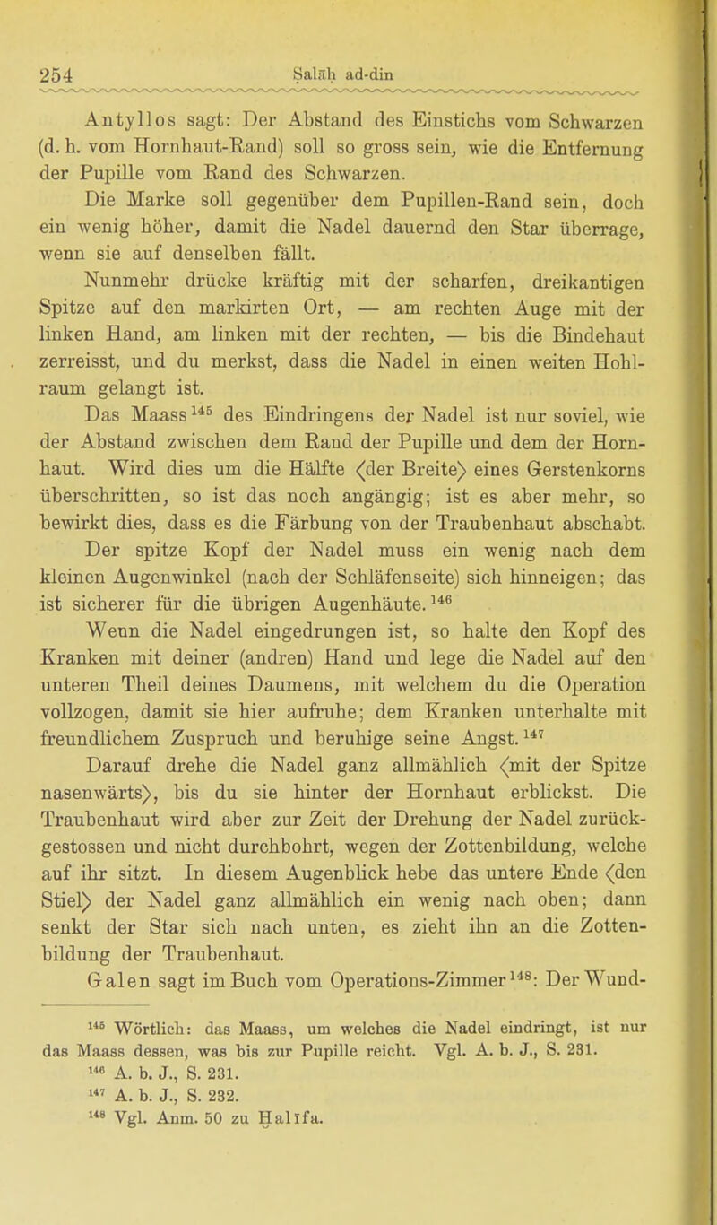 Anty 11 os sagt: Der Abstand des Einstichs vom Schwarzen (d. h. vom Hornhaut-Rand) soll so gross sein, wie die Entfernung der Pupille vom Eand des Schwarzen. Die Marke soll gegenüber dem Pupillen-Rand sein, doch ein wenig höher, damit die Nadel dauernd den Star überrage, wenn sie auf denselben fällt. Nunmehr drücke kräftig mit der scharfen, dreikantigen Spitze auf den markirten Ort, — am rechten Auge mit der linken Hand, am linken mit der rechten, — bis die Bindehaut zerreisst, und du merkst, dass die Nadel in einen weiten Hohl- raum gelangt ist. Das Maass145 des Eindringens der Nadel ist nur soviel, wie der Abstand zwischen dem Rand der Pupille und dem der Horn- haut. Wird dies um die Hälfte (der Breite) eines Gerstenkorns überschritten, so ist das noch angängig; ist es aber mehr, so bewirkt dies, dass es die Färbung von der Traubenhaut abschabt. Der spitze Kopf der Nadel muss ein wenig nach dem kleinen Augenwinkel (nach der Schläfenseite) sich hinneigen; das ist sicherer für die übrigen Augenhäute.146 Wenn die Nadel eingedrungen ist, so halte den Kopf des Kranken mit deiner (andren) Hand und lege die Nadel auf den unteren Theil deines Daumens, mit welchem du die Operation vollzogen, damit sie hier aufruhe; dem Kranken unterhalte mit freundlichem Zuspruch und beruhige seine Angst.147 Darauf drehe die Nadel ganz allmählich (mit der Spitze nasenwärts), bis du sie hinter der Hornhaut erblickst. Die Traubenhaut wird aber zur Zeit der Drehung der Nadel zurück- gestossen und nicht durchbohrt, wegen der Zottenbildung, welche auf ihr sitzt. In diesem Augenblick hebe das untere Ende <den Stiel) der Nadel ganz allmählich ein wenig nach oben; dann senkt der Star sich nach unten, es zieht ihn an die Zotten- bildung der Traubenhaut. G-alen sagt im Buch vom Operations-Zimmer148: Der Wund- 146 Wörtlich: das Maass, um welches die Nadel eindringt, ist nur das Maass dessen, was bis zur Pupille reicht. Vgl. A. b. J., S. 231. 146 A. b. J., S. 231. 147 A. b. J., S. 232. 148 Vgl. Anm. 50 zu Hallfa.