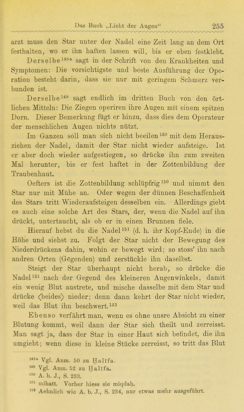 arzt inuss den Star unter der Nadel eine Zeit lang an dem Ort festhalten, wo er ihn haften lassen will, bis er eben festklebt. Derselbe1*80 sagt in der Schrift von den Krankheiten und Symptomen: Die vorsichtigste und beste Ausführung der Ope- ration besteht darin, dass sie nur mit geringem Schmerz ver- bunden ist. Derselbe149 sagt endlich im dritten Buch von den ört- lichen Mitteln: Die Ziegen operiren ihre Augen mit einem spitzen Dorn. Dieser Bemerkung fügt er hinzu, dass dies dem Operateur der menschlichen Augen nichts nützt. Im Ganzen soll man sich nicht beeilen160 mit dem Heraus- ziehen der Nadel, damit der Star nicht wieder aufsteige. Ist er aber doch wieder aufgestiegen, so drücke ihn zum zweiten Mal herunter, bis er fest haftet in der Zottenbildung der Traubenhaut. Oefters ist die Zottenbildung schlüpfrig150 und nimmt den Star nur mit Mühe an. Oder wegen der dünnen Beschaffenheit des Stars tritt Wiederaufsteigen desselben ein. Allerdings giebt es auch eine solche Art des Stars, der, wenn die Nadel auf ihn drückt, untertaucht, als ob er in einen Brunnen fiele. Hierauf hebst du die Nadel151 (d. h. ihr Kopf-Ende) in die Höhe und siehst zu. Folgt der Star nicht der Bewegung des Niederdrückens dahin, wohin er bewegt wird; so stoss' ihn nach andren Orten (Gegenden) und zerstückle ihn daselbst. Steigt der Star überhaupt nicht herab, so drücke die Nadel151 nach der Gegend des kleineren Augenwinkels, damit ein wenig Blut austrete, und mische dasselbe mit dem Star und drücke <Tjeides) nieder; denn dann kehrt der Star nicht wieder, weil das Blut ihn beschwert.162 Ebenso verfährt man, wenn es ohne unsre Absicht zu einer Blutung kommt, weil dann der Star sich theilt und zerreisst. Man sagt ja, dass der Star in einer Haut sich befindet, die ihn umgiebt; wenn diese in kleine Stücke zerreisst, so tritt das Blut 14»» Vgl. Anm. 50 zn Hallfa. 149 Vgl. Anm. 52 zu Hallfa. 150 A. b. J., S. 233. m mihatt. Vorher hiess sie miqdah. 144 Aehnlicli wie A. b. J., S. 234, nur etwas mehr ausgeführt.